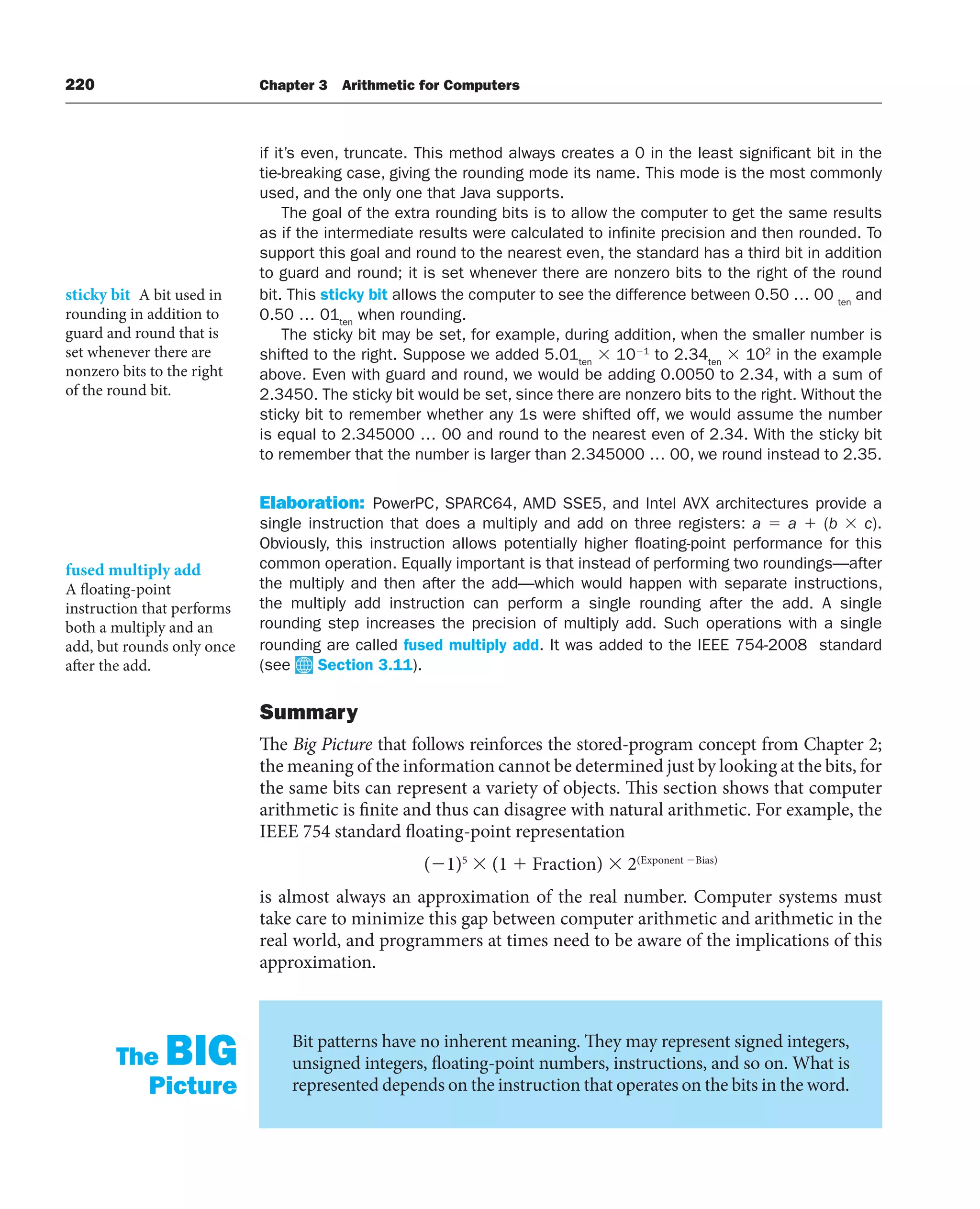220 Chapter 3 Arithmetic for Computers
if it’s even, truncate. This method always creates a 0 in the least significant bit in the
tie-breaking case, giving the rounding mode its name. This mode is the most commonly
used, and the only one that Java supports.
The goal of the extra rounding bits is to allow the computer to get the same results
as if the intermediate results were calculated to infinite precision and then rounded. To
support this goal and round to the nearest even, the standard has a third bit in addition
to guard and round; it is set whenever there are nonzero bits to the right of the round
bit. This sticky bit allows the computer to see the difference between 0.50 … 00 ten
and
0.50 … 01ten
when rounding.
The sticky bit may be set, for example, during addition, when the smaller number is
shifted to the right. Suppose we added 5.01ten
 101
to 2.34ten
 102
in the example
above. Even with guard and round, we would be adding 0.0050 to 2.34, with a sum of
2.3450. The sticky bit would be set, since there are nonzero bits to the right. Without the
sticky bit to remember whether any 1s were shifted off, we would assume the number
is equal to 2.345000 … 00 and round to the nearest even of 2.34. With the sticky bit
to remember that the number is larger than 2.345000 … 00, we round instead to 2.35.
Elaboration: PowerPC, SPARC64, AMD SSE5, and Intel AVX architectures provide a
single instruction that does a multiply and add on three registers: a  a  (b  c).
Obviously, this instruction allows potentially higher floating-point performance for this
common operation. Equally important is that instead of performing two roundings—after
the multiply and then after the add—which would happen with separate instructions,
the multiply add instruction can perform a single rounding after the add. A single
rounding step increases the precision of multiply add. Such operations with a single
rounding are called fused multiply add. It was added to the IEEE 754-2008 standard
(see Section 3.11).
Summary
The Big Picture that follows reinforces the stored-program concept from Chapter 2;
the meaning of the information cannot be determined just by looking at the bits, for
the same bits can represent a variety of objects. This section shows that computer
arithmetic is finite and thus can disagree with natural arithmetic. For example, the
IEEE 754 standard floating-point representation
(1)5
 (1  Fraction)  2(Exponent Bias)
is almost always an approximation of the real number. Computer systems must
take care to minimize this gap between computer arithmetic and arithmetic in the
real world, and programmers at times need to be aware of the implications of this
approximation.
sticky bit A bit used in
rounding in addition to
guard and round that is
set whenever there are
nonzero bits to the right
of the round bit.
fused multiply add
A floating-point
instruction that performs
both a multiply and an
add, but rounds only once
after the add.
Bit patterns have no inherent meaning. They may represent signed integers,
unsigned integers, floating-point numbers, instructions, and so on. What is
represented depends on the instruction that operates on the bits in the word.
The BIG
Picture
 