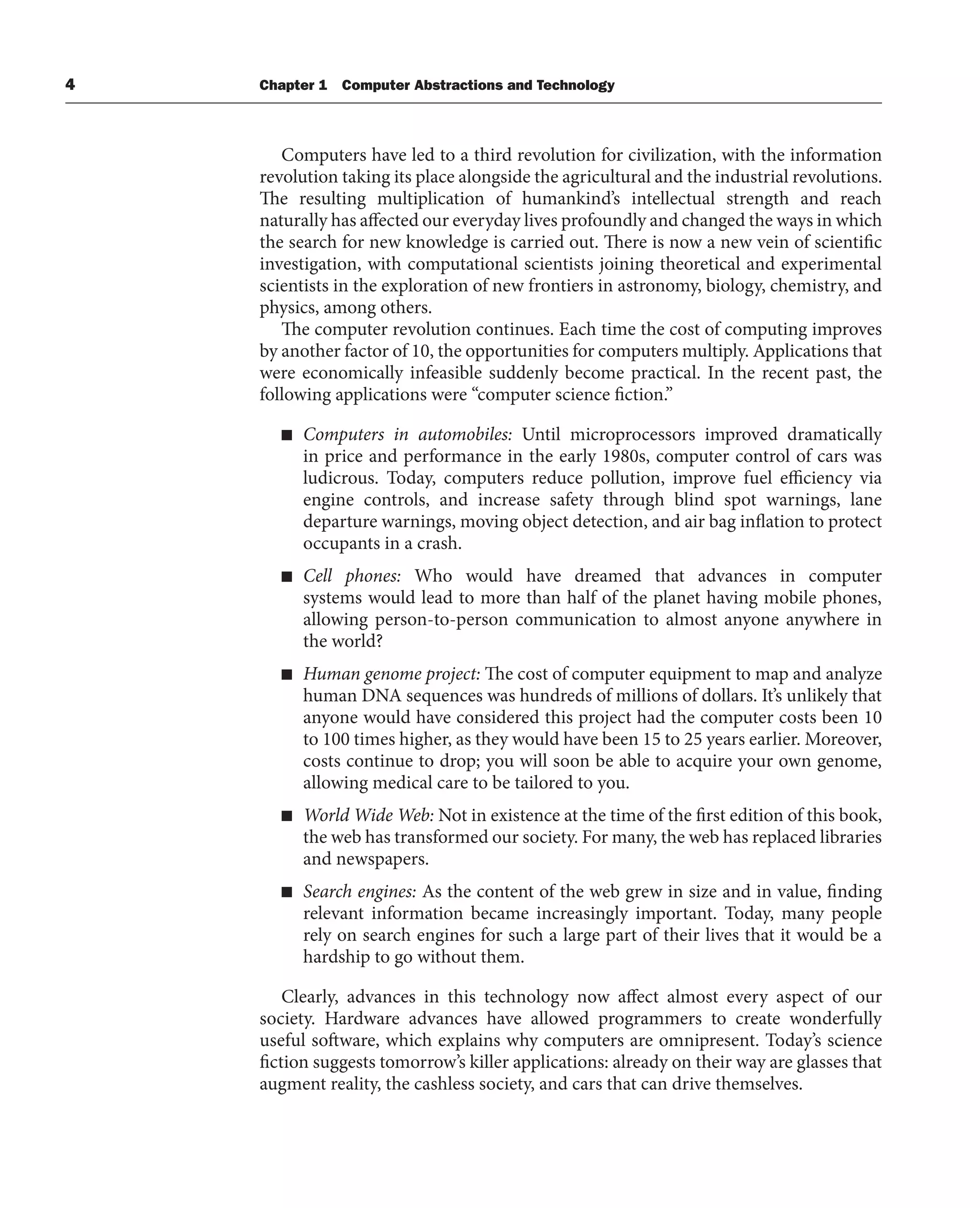 4 Chapter 1 Computer Abstractions and Technology
Computers have led to a third revolution for civilization, with the information
revolution taking its place alongside the agricultural and the industrial revolutions.
The resulting multiplication of humankind’s intellectual strength and reach
naturally has affected our everyday lives profoundly and changed the ways in which
the search for new knowledge is carried out. There is now a new vein of scientific
investigation, with computational scientists joining theoretical and experimental
scientists in the exploration of new frontiers in astronomy, biology, chemistry, and
physics, among others.
The computer revolution continues. Each time the cost of computing improves
by another factor of 10, the opportunities for computers multiply. Applications that
were economically infeasible suddenly become practical. In the recent past, the
following applications were “computer science fiction.”
■ Computers in automobiles: Until microprocessors improved dramatically
in price and performance in the early 1980s, computer control of cars was
ludicrous. Today, computers reduce pollution, improve fuel efficiency via
engine controls, and increase safety through blind spot warnings, lane
departure warnings, moving object detection, and air bag inflation to protect
occupants in a crash.
■ Cell phones: Who would have dreamed that advances in computer
systems would lead to more than half of the planet having mobile phones,
allowing person-to-person communication to almost anyone anywhere in
the world?
■ Human genome project: The cost of computer equipment to map and analyze
human DNA sequences was hundreds of millions of dollars. It’s unlikely that
anyone would have considered this project had the computer costs been 10
to 100 times higher, as they would have been 15 to 25 years earlier. Moreover,
costs continue to drop; you will soon be able to acquire your own genome,
allowing medical care to be tailored to you.
■ World Wide Web: Not in existence at the time of the first edition of this book,
the web has transformed our society. For many, the web has replaced libraries
and newspapers.
■ Search engines: As the content of the web grew in size and in value, finding
relevant information became increasingly important. Today, many people
rely on search engines for such a large part of their lives that it would be a
hardship to go without them.
Clearly, advances in this technology now affect almost every aspect of our
society. Hardware advances have allowed programmers to create wonderfully
useful software, which explains why computers are omnipresent. Today’s science
fiction suggests tomorrow’s killer applications: already on their way are glasses that
augment reality, the cashless society, and cars that can drive themselves.
 