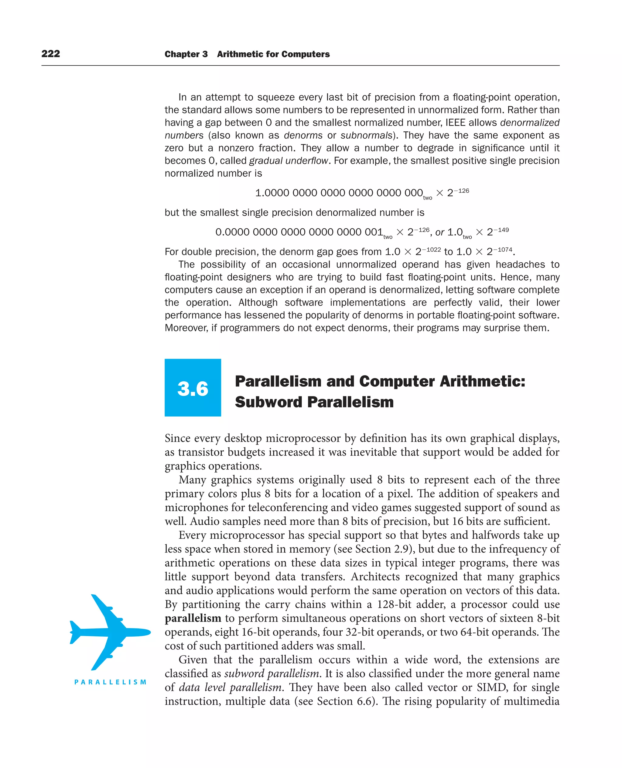 222 Chapter 3 Arithmetic for Computers
In an attempt to squeeze every last bit of precision from a floating-point operation,
the standard allows some numbers to be represented in unnormalized form. Rather than
having a gap between 0 and the smallest normalized number, IEEE allows denormalized
numbers (also known as denorms or subnormals). They have the same exponent as
zero but a nonzero fraction. They allow a number to degrade in significance until it
becomes 0, called gradual underﬂow. For example, the smallest positive single precision
normalized number is
1.0000 0000 0000 0000 0000 000two
 2126
but the smallest single precision denormalized number is
0.0000 0000 0000 0000 0000 001two
 2126
, or 1.0two
 2149
For double precision, the denorm gap goes from 1.0  21022
to 1.0  21074
.
The possibility of an occasional unnormalized operand has given headaches to
floating-point designers who are trying to build fast floating-point units. Hence, many
computers cause an exception if an operand is denormalized, letting software complete
the operation. Although software implementations are perfectly valid, their lower
performance has lessened the popularity of denorms in portable floating-point software.
Moreover, if programmers do not expect denorms, their programs may surprise them.
3.6 Parallelism and Computer Arithmetic:
Subword Parallelism
Since every desktop microprocessor by definition has its own graphical displays,
as transistor budgets increased it was inevitable that support would be added for
graphics operations.
Many graphics systems originally used 8 bits to represent each of the three
primary colors plus 8 bits for a location of a pixel. The addition of speakers and
microphones for teleconferencing and video games suggested support of sound as
well. Audio samples need more than 8 bits of precision, but 16 bits are sufficient.
Every microprocessor has special support so that bytes and halfwords take up
less space when stored in memory (see Section 2.9), but due to the infrequency of
arithmetic operations on these data sizes in typical integer programs, there was
little support beyond data transfers. Architects recognized that many graphics
and audio applications would perform the same operation on vectors of this data.
By partitioning the carry chains within a 128-bit adder, a processor could use
parallelism to perform simultaneous operations on short vectors of sixteen 8-bit
operands, eight 16-bit operands, four 32-bit operands, or two 64-bit operands. The
cost of such partitioned adders was small.
Given that the parallelism occurs within a wide word, the extensions are
classified as subword parallelism. It is also classified under the more general name
of data level parallelism. They have been also called vector or SIMD, for single
instruction, multiple data (see Section 6.6). The rising popularity of multimedia
 