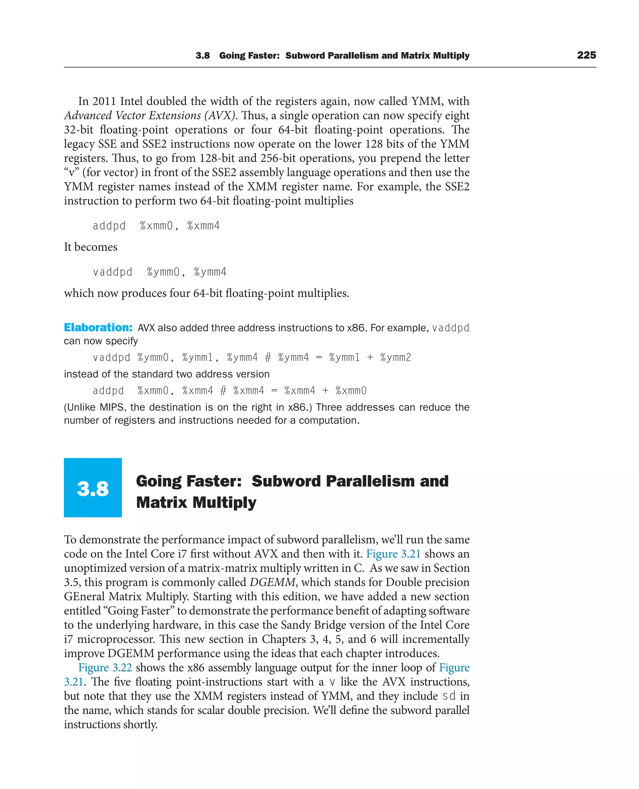 3.8 Going Faster: Subword Parallelism and Matrix Multiply 225
In 2011 Intel doubled the width of the registers again, now called YMM, with
Advanced Vector Extensions (AVX). Thus, a single operation can now specify eight
32-bit floating-point operations or four 64-bit floating-point operations. The
legacy SSE and SSE2 instructions now operate on the lower 128 bits of the YMM
registers. Thus, to go from 128-bit and 256-bit operations, you prepend the letter
“v” (for vector) in front of the SSE2 assembly language operations and then use the
YMM register names instead of the XMM register name. For example, the SSE2
instruction to perform two 64-bit floating-point multiplies
addpd %xmm0, %xmm4
It becomes
vaddpd %ymm0, %ymm4
which now produces four 64-bit floating-point multiplies.
Elaboration: AVX also added three address instructions to x86. For example, vaddpd
can now specify
vaddpd %ymm0, %ymm1, %ymm4 # %ymm4 = %ymm1 + %ymm2
instead of the standard two address version
addpd %xmm0, %xmm4 # %xmm4 = %xmm4 + %xmm0
(Unlike MIPS, the destination is on the right in x86.) Three addresses can reduce the
number of registers and instructions needed for a computation.
3.8 Going Faster: Subword Parallelism and
Matrix Multiply
To demonstrate the performance impact of subword parallelism, we’ll run the same
code on the Intel Core i7 first without AVX and then with it. Figure 3.21 shows an
unoptimized version of a matrix-matrix multiply written in C. As we saw in Section
3.5, this program is commonly called DGEMM, which stands for Double precision
GEneral Matrix Multiply. Starting with this edition, we have added a new section
entitled “Going Faster” to demonstrate the performance benefit of adapting software
to the underlying hardware, in this case the Sandy Bridge version of the Intel Core
i7 microprocessor. This new section in Chapters 3, 4, 5, and 6 will incrementally
improve DGEMM performance using the ideas that each chapter introduces.
Figure 3.22 shows the x86 assembly language output for the inner loop of Figure
3.21. The five floating point-instructions start with a v like the AVX instructions,
but note that they use the XMM registers instead of YMM, and they include sd in
the name, which stands for scalar double precision. We’ll define the subword parallel
instructions shortly.
 