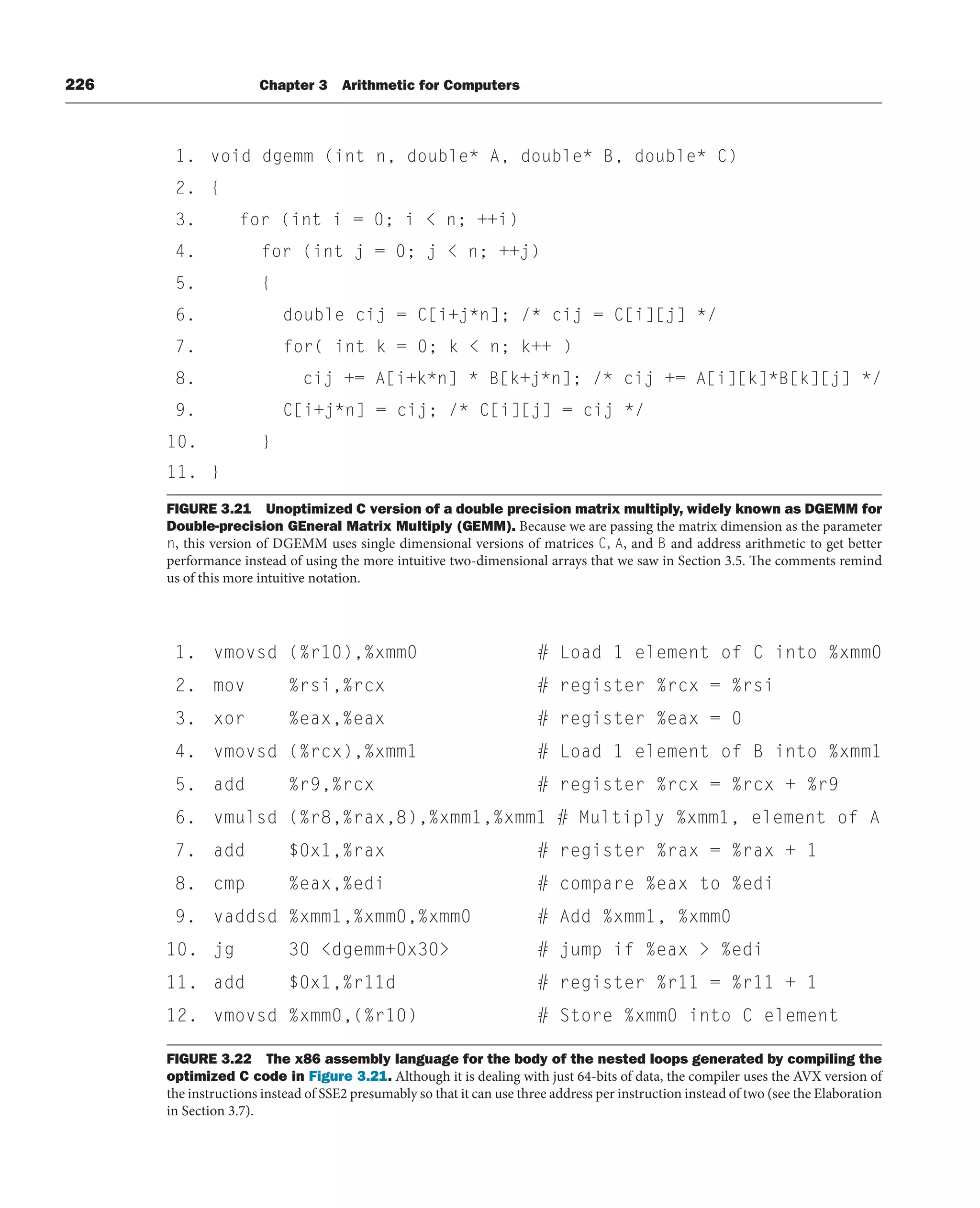 226 Chapter 3 Arithmetic for Computers
FIGURE 3.22 The x86 assembly language for the body of the nested loops generated by compiling the
optimized C code in Figure 3.21. Although it is dealing with just 64-bits of data, the compiler uses the AVX version of
the instructions instead of SSE2 presumably so that it can use three address per instruction instead of two (see the Elaboration
in Section 3.7).
FIGURE 3.21 Unoptimized C version of a double precision matrix multiply, widely known as DGEMM for
Double-precision GEneral Matrix Multiply (GEMM). Because we are passing the matrix dimension as the parameter
n, this version of DGEMM uses single dimensional versions of matrices C, A, and B and address arithmetic to get better
performance instead of using the more intuitive two-dimensional arrays that we saw in Section 3.5. The comments remind
us of this more intuitive notation.
1. void dgemm (int n, double* A, double* B, double* C)
2. {
3. for (int i = 0; i  n; ++i)
4. for (int j = 0; j  n; ++j)
5. {
6. double cij = C[i+j*n]; /* cij = C[i][j] */
7. for( int k = 0; k  n; k++ )
8. cij += A[i+k*n] * B[k+j*n]; /* cij += A[i][k]*B[k][j] */
9. C[i+j*n] = cij; /* C[i][j] = cij */
10. }
11. }
1. vmovsd (%r10),%xmm0 # Load 1 element of C into %xmm0
2. mov %rsi,%rcx # register %rcx = %rsi
3. xor %eax,%eax # register %eax = 0
4. vmovsd (%rcx),%xmm1 # Load 1 element of B into %xmm1
5. add %r9,%rcx # register %rcx = %rcx + %r9
6. vmulsd (%r8,%rax,8),%xmm1,%xmm1 # Multiply %xmm1, element of A
7. add $0x1,%rax # register %rax = %rax + 1
8. cmp %eax,%edi # compare %eax to %edi
9. vaddsd %xmm1,%xmm0,%xmm0 # Add %xmm1, %xmm0
10. jg 30 dgemm+0x30 # jump if %eax  %edi
11. add $0x1,%r11d # register %r11 = %r11 + 1
12. vmovsd %xmm0,(%r10) # Store %xmm0 into C element
 