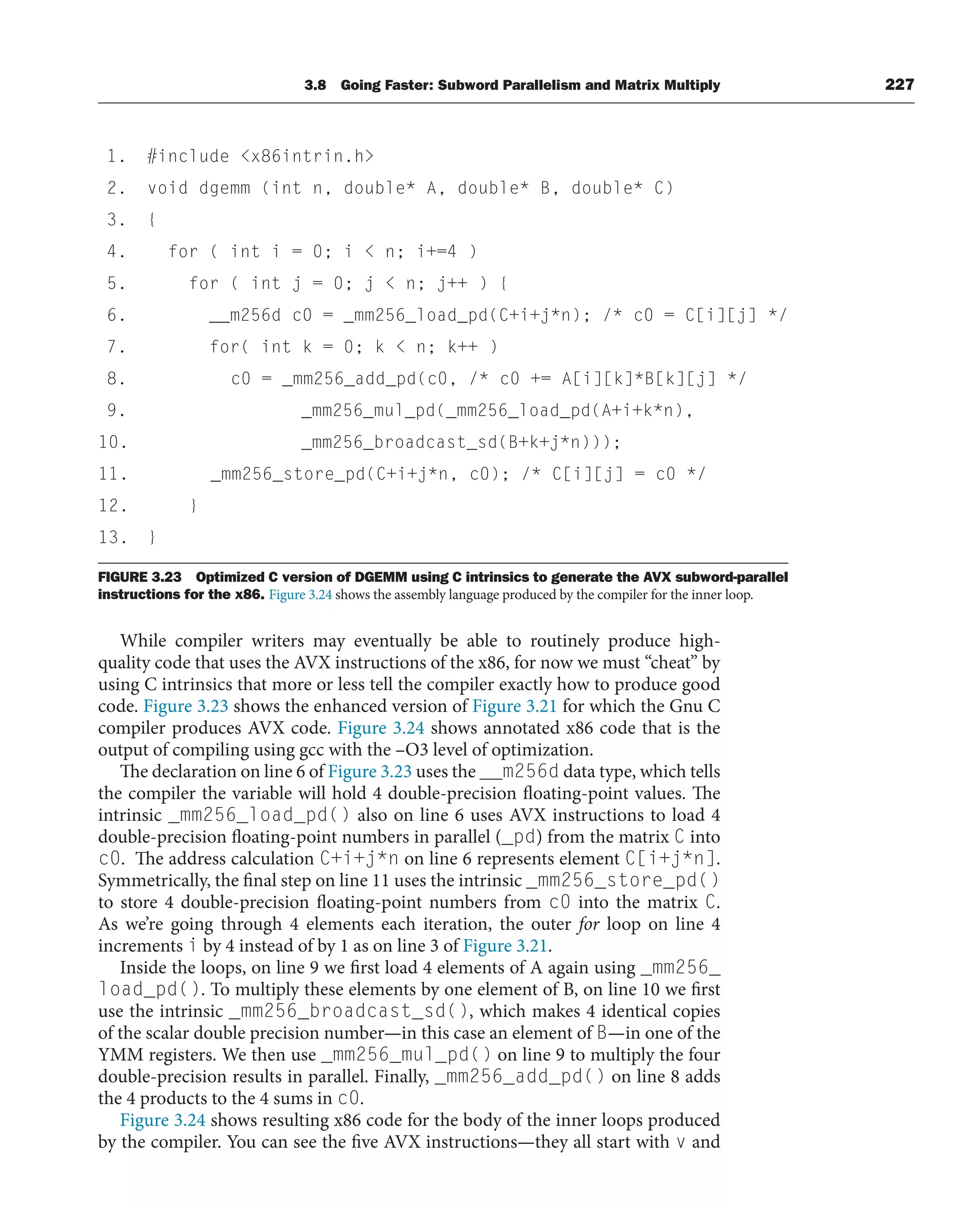 3.8 Going Faster: Subword Parallelism and Matrix Multiply 227
FIGURE 3.23 Optimized C version of DGEMM using C intrinsics to generate the AVX subword-parallel
instructions for the x86. Figure 3.24 shows the assembly language produced by the compiler for the inner loop.
While compiler writers may eventually be able to routinely produce high-
quality code that uses the AVX instructions of the x86, for now we must “cheat” by
using C intrinsics that more or less tell the compiler exactly how to produce good
code. Figure 3.23 shows the enhanced version of Figure 3.21 for which the Gnu C
compiler produces AVX code. Figure 3.24 shows annotated x86 code that is the
output of compiling using gcc with the –O3 level of optimization.
The declaration on line 6 of Figure 3.23 uses the __m256d data type, which tells
the compiler the variable will hold 4 double-precision floating-point values. The
intrinsic _mm256_load_pd() also on line 6 uses AVX instructions to load 4
double-precision floating-point numbers in parallel (_pd) from the matrix C into
c0. The address calculation C+i+j*n on line 6 represents element C[i+j*n].
Symmetrically, the final step on line 11 uses the intrinsic _mm256_store_pd()
to store 4 double-precision floating-point numbers from c0 into the matrix C.
As we’re going through 4 elements each iteration, the outer for loop on line 4
increments i by 4 instead of by 1 as on line 3 of Figure 3.21.
Inside the loops, on line 9 we first load 4 elements of A again using _mm256_
load_pd(). To multiply these elements by one element of B, on line 10 we first
use the intrinsic _mm256_broadcast_sd(), which makes 4 identical copies
of the scalar double precision number—in this case an element of B—in one of the
YMM registers. We then use _mm256_mul_pd() on line 9 to multiply the four
double-precision results in parallel. Finally, _mm256_add_pd() on line 8 adds
the 4 products to the 4 sums in c0.
Figure 3.24 shows resulting x86 code for the body of the inner loops produced
by the compiler. You can see the five AVX instructions—they all start with v and
1. #include x86intrin.h
2. void dgemm (int n, double* A, double* B, double* C)
3. {
4. for ( int i = 0; i  n; i+=4 )
5. for ( int j = 0; j  n; j++ ) {
6. __m256d c0 = _mm256_load_pd(C+i+j*n); /* c0 = C[i][j] */
7. for( int k = 0; k  n; k++ )
8. c0 = _mm256_add_pd(c0, /* c0 += A[i][k]*B[k][j] */
9. _mm256_mul_pd(_mm256_load_pd(A+i+k*n),
10. _mm256_broadcast_sd(B+k+j*n)));
11. _mm256_store_pd(C+i+j*n, c0); /* C[i][j] = c0 */
12. }
13. }
 