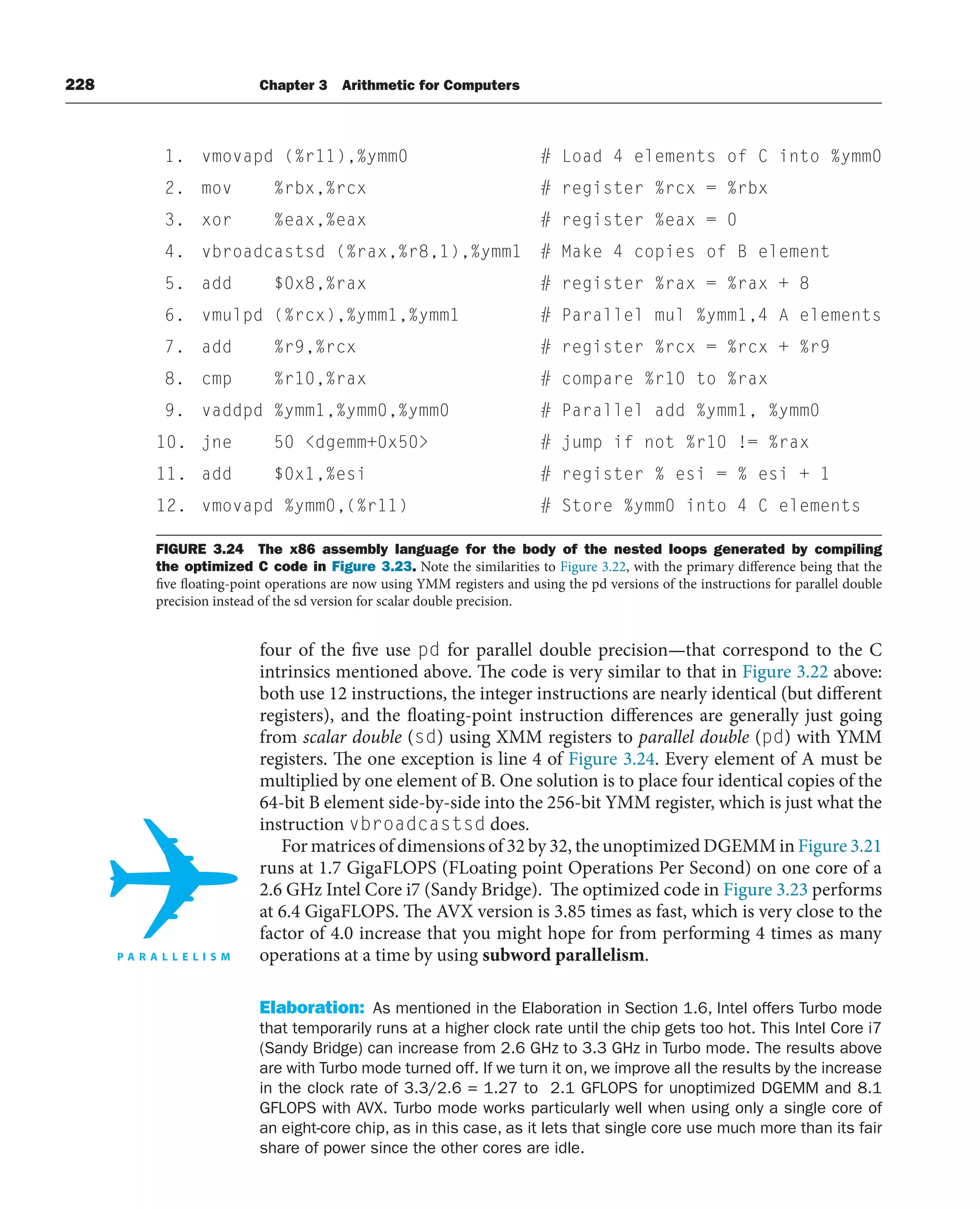 228 Chapter 3 Arithmetic for Computers
four of the five use pd for parallel double precision—that correspond to the C
intrinsics mentioned above. The code is very similar to that in Figure 3.22 above:
both use 12 instructions, the integer instructions are nearly identical (but different
registers), and the floating-point instruction differences are generally just going
from scalar double (sd) using XMM registers to parallel double (pd) with YMM
registers. The one exception is line 4 of Figure 3.24. Every element of A must be
multiplied by one element of B. One solution is to place four identical copies of the
64-bit B element side-by-side into the 256-bit YMM register, which is just what the
instruction vbroadcastsd does.
For matrices of dimensions of 32 by 32, the unoptimized DGEMM in Figure 3.21
runs at 1.7 GigaFLOPS (FLoating point Operations Per Second) on one core of a
2.6 GHz Intel Core i7 (Sandy Bridge). The optimized code in Figure 3.23 performs
at 6.4 GigaFLOPS. The AVX version is 3.85 times as fast, which is very close to the
factor of 4.0 increase that you might hope for from performing 4 times as many
operations at a time by using subword parallelism.
Elaboration: As mentioned in the Elaboration in Section 1.6, Intel offers Turbo mode
that temporarily runs at a higher clock rate until the chip gets too hot. This Intel Core i7
(Sandy Bridge) can increase from 2.6 GHz to 3.3 GHz in Turbo mode. The results above
are with Turbo mode turned off. If we turn it on, we improve all the results by the increase
in the clock rate of 3.3/2.6 = 1.27 to 2.1 GFLOPS for unoptimized DGEMM and 8.1
GFLOPS with AVX. Turbo mode works particularly well when using only a single core of
an eight-core chip, as in this case, as it lets that single core use much more than its fair
share of power since the other cores are idle.
FIGURE 3.24 The x86 assembly language for the body of the nested loops generated by compiling
the optimized C code in Figure 3.23. Note the similarities to Figure 3.22, with the primary difference being that the
five floating-point operations are now using YMM registers and using the pd versions of the instructions for parallel double
precision instead of the sd version for scalar double precision.
1. vmovapd (%r11),%ymm0 # Load 4 elements of C into %ymm0
2. mov %rbx,%rcx # register %rcx = %rbx
3. xor %eax,%eax # register %eax = 0
4. vbroadcastsd (%rax,%r8,1),%ymm1 # Make 4 copies of B element
5. add $0x8,%rax # register %rax = %rax + 8
6. vmulpd (%rcx),%ymm1,%ymm1 # Parallel mul %ymm1,4 A elements
7. add %r9,%rcx # register %rcx = %rcx + %r9
8. cmp %r10,%rax # compare %r10 to %rax
9. vaddpd %ymm1,%ymm0,%ymm0 # Parallel add %ymm1, %ymm0
10. jne 50 dgemm+0x50 # jump if not %r10 != %rax
11. add $0x1,%esi # register % esi = % esi + 1
12. vmovapd %ymm0,(%r11) # Store %ymm0 into 4 C elements
 
