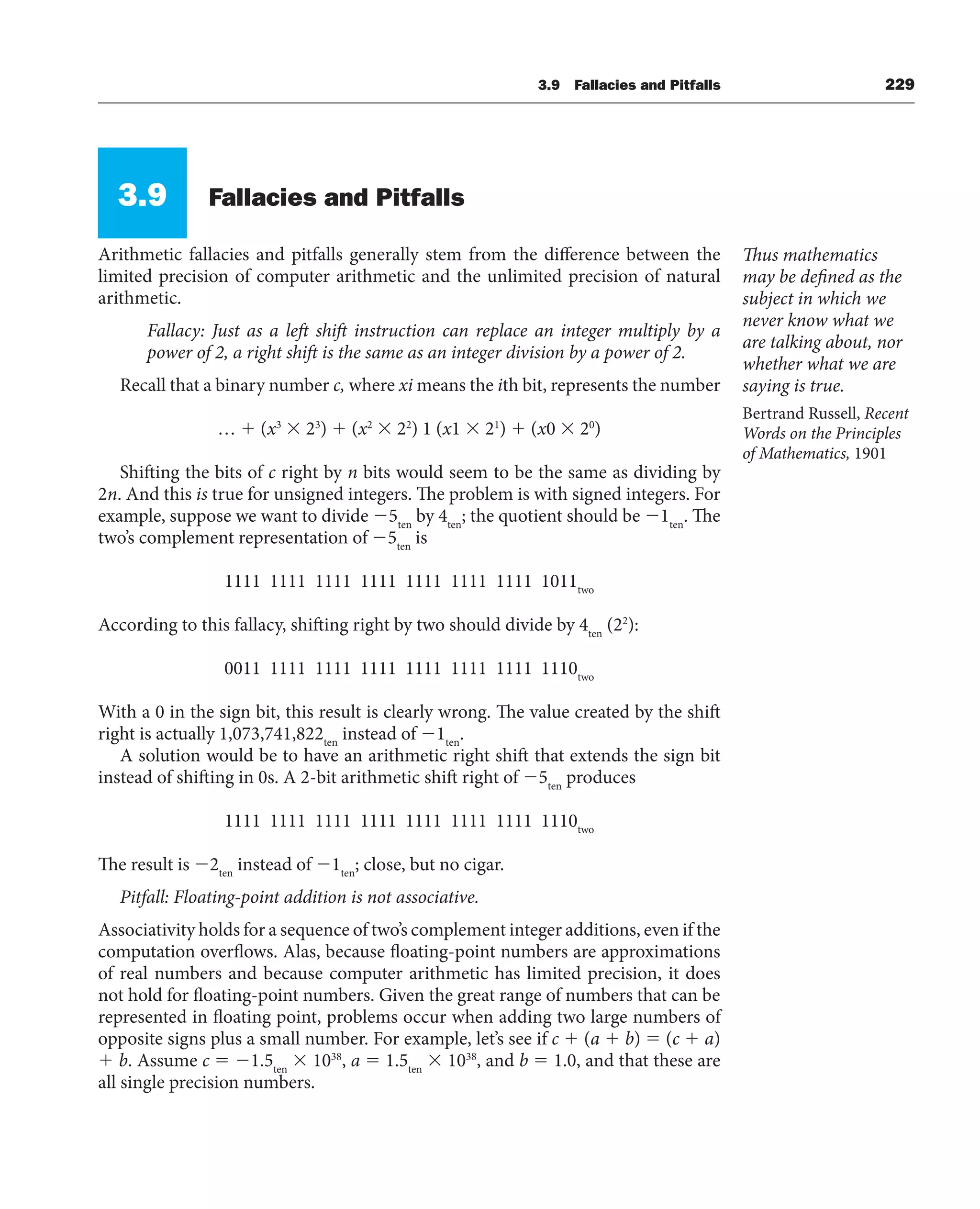 3.9 Fallacies and Pitfalls 229
3.9 Fallacies and Pitfalls
Arithmetic fallacies and pitfalls generally stem from the difference between the
limited precision of computer arithmetic and the unlimited precision of natural
arithmetic.
Fallacy: Just as a left shift instruction can replace an integer multiply by a
power of 2, a right shift is the same as an integer division by a power of 2.
Recall that a binary number c, where xi means the ith bit, represents the number
…  (x3
 23
)  (x2
 22
) 1 (x1  21
)  (x0  20
)
Shifting the bits of c right by n bits would seem to be the same as dividing by
2n. And this is true for unsigned integers. The problem is with signed integers. For
example, suppose we want to divide 5ten
by 4ten
; the quotient should be 1ten
. The
two’s complement representation of 5ten
is
1111 1111 1111 1111 1111 1111 1111 1011two
According to this fallacy, shifting right by two should divide by 4ten
(22
):
0011 1111 1111 1111 1111 1111 1111 1110two
With a 0 in the sign bit, this result is clearly wrong. The value created by the shift
right is actually 1,073,741,822ten
instead of 1ten
.
A solution would be to have an arithmetic right shift that extends the sign bit
instead of shifting in 0s. A 2-bit arithmetic shift right of 5ten
produces
1111 1111 1111 1111 1111 1111 1111 1110two
The result is 2ten
instead of 1ten
; close, but no cigar.
Pitfall: Floating-point addition is not associative.
Associativity holds for a sequence of two’s complement integer additions, even if the
computation overflows. Alas, because floating-point numbers are approximations
of real numbers and because computer arithmetic has limited precision, it does
not hold for floating-point numbers. Given the great range of numbers that can be
represented in floating point, problems occur when adding two large numbers of
opposite signs plus a small number. For example, let’s see if c  (a  b)  (c  a)
 b. Assume c  1.5ten
 1038
, a  1.5ten
 1038
, and b  1.0, and that these are
all single precision numbers.
Thus mathematics
may be defined as the
subject in which we
never know what we
are talking about, nor
whether what we are
saying is true.
Bertrand Russell, Recent
Words on the Principles
of Mathematics, 1901
 