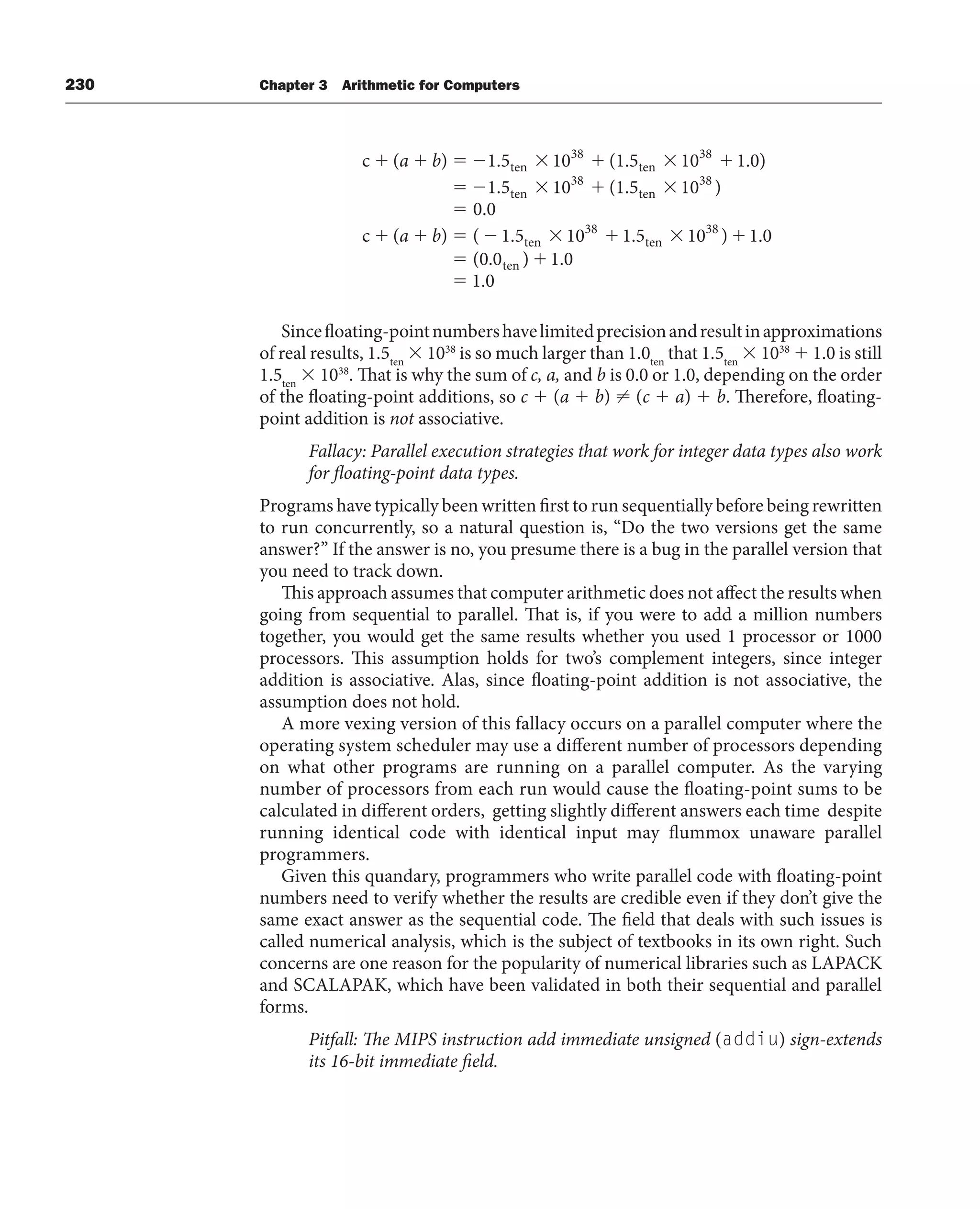 230 Chapter 3 Arithmetic for Computers
c ( ) 1.5 10 (1.5 10 1.0)
1.5 10 (1.5
ten
38
ten
38
ten
38
te
a b
n
n
38
ten
38
ten
38
ten
10 )
0.0
c ( ) ( 1.5 10 1.5 10 ) 1.0
(0.0
a b
)
) 1.0
1.0
Sincefloating-pointnumbershavelimitedprecisionandresultinapproximations
of real results, 1.5ten
 1038
is so much larger than 1.0ten
that 1.5ten
 1038
 1.0 is still
1.5ten
 1038
. That is why the sum of c, a, and b is 0.0 or 1.0, depending on the order
of the floating-point additions, so c  (a  b) ⬆ (c  a)  b. Therefore, floating-
point addition is not associative.
Fallacy: Parallel execution strategies that work for integer data types also work
for floating-point data types.
Programs have typically been written first to run sequentially before being rewritten
to run concurrently, so a natural question is, “Do the two versions get the same
answer?” If the answer is no, you presume there is a bug in the parallel version that
you need to track down.
This approach assumes that computer arithmetic does not affect the results when
going from sequential to parallel. That is, if you were to add a million numbers
together, you would get the same results whether you used 1 processor or 1000
processors. This assumption holds for two’s complement integers, since integer
addition is associative. Alas, since floating-point addition is not associative, the
assumption does not hold.
A more vexing version of this fallacy occurs on a parallel computer where the
operating system scheduler may use a different number of processors depending
on what other programs are running on a parallel computer. As the varying
number of processors from each run would cause the floating-point sums to be
calculated in different orders, getting slightly different answers each time despite
running identical code with identical input may flummox unaware parallel
programmers.
Given this quandary, programmers who write parallel code with floating-point
numbers need to verify whether the results are credible even if they don’t give the
same exact answer as the sequential code. The field that deals with such issues is
called numerical analysis, which is the subject of textbooks in its own right. Such
concerns are one reason for the popularity of numerical libraries such as LAPACK
and SCALAPAK, which have been validated in both their sequential and parallel
forms.
Pitfall: The MIPS instruction add immediate unsigned (addiu) sign-extends
its 16-bit immediate field.
 