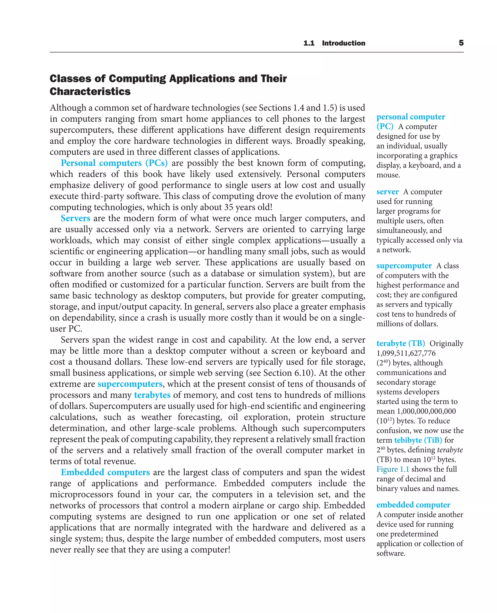 1.1 Introduction 5
Classes of Computing Applications and Their
Characteristics
Although a common set of hardware technologies (see Sections 1.4 and 1.5) is used
in computers ranging from smart home appliances to cell phones to the largest
supercomputers, these different applications have different design requirements
and employ the core hardware technologies in different ways. Broadly speaking,
computers are used in three different classes of applications.
Personal computers (PCs) are possibly the best known form of computing,
which readers of this book have likely used extensively. Personal computers
emphasize delivery of good performance to single users at low cost and usually
execute third-party software. This class of computing drove the evolution of many
computing technologies, which is only about 35 years old!
Servers are the modern form of what were once much larger computers, and
are usually accessed only via a network. Servers are oriented to carrying large
workloads, which may consist of either single complex applications—usually a
scientific or engineering application—or handling many small jobs, such as would
occur in building a large web server. These applications are usually based on
software from another source (such as a database or simulation system), but are
often modified or customized for a particular function. Servers are built from the
same basic technology as desktop computers, but provide for greater computing,
storage, and input/output capacity. In general, servers also place a greater emphasis
on dependability, since a crash is usually more costly than it would be on a single-
user PC.
Servers span the widest range in cost and capability. At the low end, a server
may be little more than a desktop computer without a screen or keyboard and
cost a thousand dollars. These low-end servers are typically used for file storage,
small business applications, or simple web serving (see Section 6.10). At the other
extreme are supercomputers, which at the present consist of tens of thousands of
processors and many terabytes of memory, and cost tens to hundreds of millions
of dollars. Supercomputers are usually used for high-end scientific and engineering
calculations, such as weather forecasting, oil exploration, protein structure
determination, and other large-scale problems. Although such supercomputers
represent the peak of computing capability, they represent a relatively small fraction
of the servers and a relatively small fraction of the overall computer market in
terms of total revenue.
Embedded computers are the largest class of computers and span the widest
range of applications and performance. Embedded computers include the
microprocessors found in your car, the computers in a television set, and the
networks of processors that control a modern airplane or cargo ship. Embedded
computing systems are designed to run one application or one set of related
applications that are normally integrated with the hardware and delivered as a
single system; thus, despite the large number of embedded computers, most users
never really see that they are using a computer!
personal computer
(PC) A computer
designed for use by
an individual, usually
incorporating a graphics
display, a keyboard, and a
mouse.
server A computer
used for running
larger programs for
multiple users, often
simultaneously, and
typically accessed only via
a network.
supercomputer A class
of computers with the
highest performance and
cost; they are configured
as servers and typically
cost tens to hundreds of
millions of dollars.
terabyte (TB) Originally
1,099,511,627,776
(240
) bytes, although
communications and
secondary storage
systems developers
started using the term to
mean 1,000,000,000,000
(1012
) bytes. To reduce
confusion, we now use the
term tebibyte (TiB) for
240
bytes, defining terabyte
(TB) to mean 1012
bytes.
Figure 1.1 shows the full
range of decimal and
binary values and names.
embedded computer
A computer inside another
device used for running
one predetermined
application or collection of
software.
 