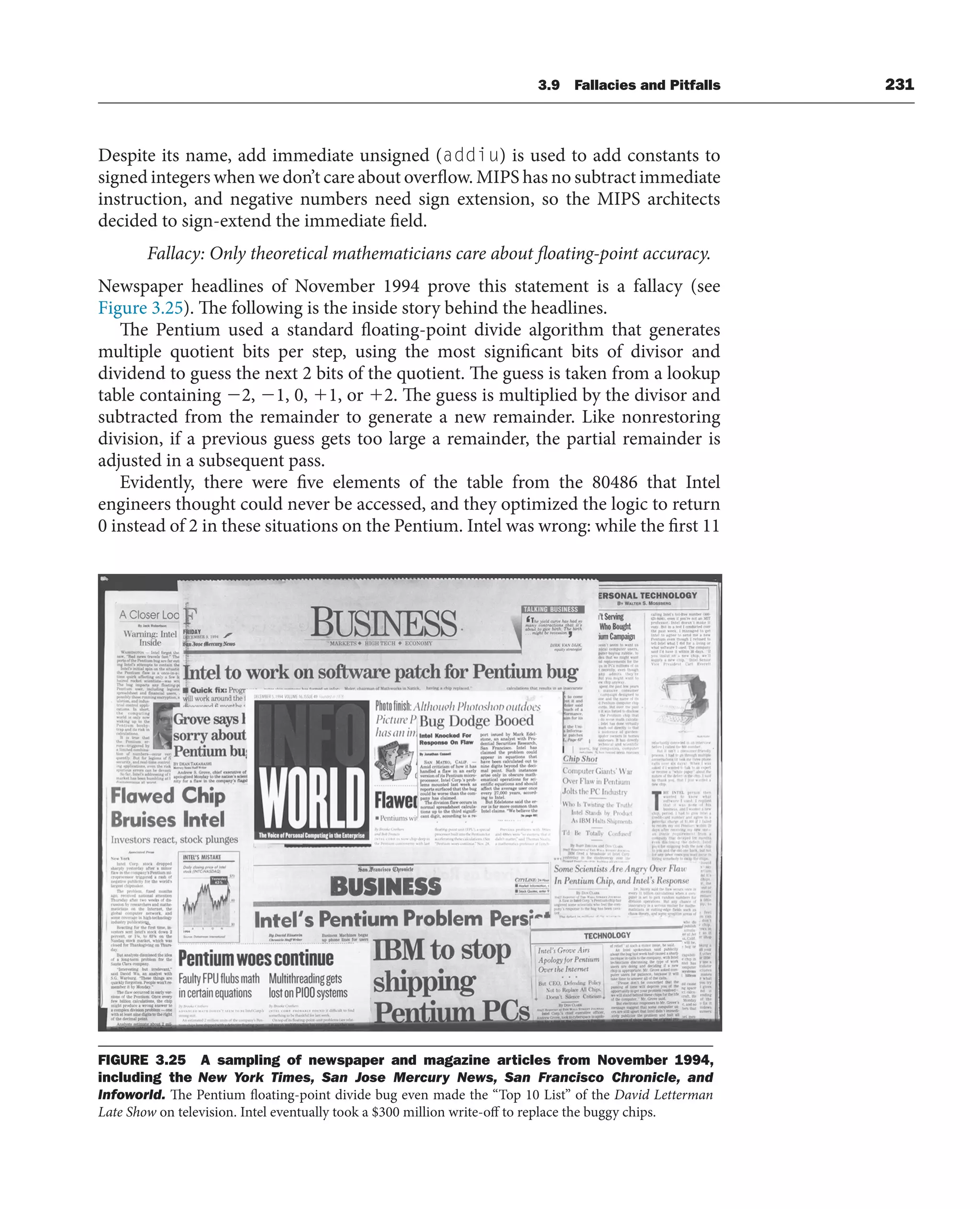 3.9 Fallacies and Pitfalls 231
Despite its name, add immediate unsigned (addiu) is used to add constants to
signed integers when we don’t care about overflow. MIPS has no subtract immediate
instruction, and negative numbers need sign extension, so the MIPS architects
decided to sign-extend the immediate field.
Fallacy: Only theoretical mathematicians care about floating-point accuracy.
Newspaper headlines of November 1994 prove this statement is a fallacy (see
Figure 3.25). The following is the inside story behind the headlines.
The Pentium used a standard floating-point divide algorithm that generates
multiple quotient bits per step, using the most significant bits of divisor and
dividend to guess the next 2 bits of the quotient. The guess is taken from a lookup
table containing 2, 1, 0, 1, or 2. The guess is multiplied by the divisor and
subtracted from the remainder to generate a new remainder. Like nonrestoring
division, if a previous guess gets too large a remainder, the partial remainder is
adjusted in a subsequent pass.
Evidently, there were five elements of the table from the 80486 that Intel
engineers thought could never be accessed, and they optimized the logic to return
0 instead of 2 in these situations on the Pentium. Intel was wrong: while the first 11
FIGURE 3.25 A sampling of newspaper and magazine articles from November 1994,
including the New York Times, San Jose Mercury News, San Francisco Chronicle, and
Infoworld. The Pentium floating-point divide bug even made the “Top 10 List” of the David Letterman
Late Show on television. Intel eventually took a $300 million write-off to replace the buggy chips.
 