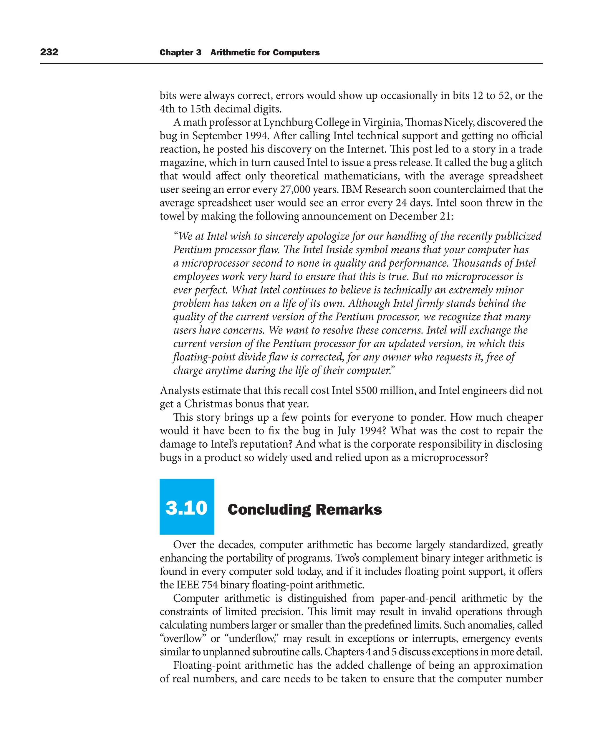 232 Chapter 3 Arithmetic for Computers
bits were always correct, errors would show up occasionally in bits 12 to 52, or the
4th to 15th decimal digits.
AmathprofessoratLynchburgCollegeinVirginia,ThomasNicely,discoveredthe
bug in September 1994. After calling Intel technical support and getting no official
reaction, he posted his discovery on the Internet. This post led to a story in a trade
magazine, which in turn caused Intel to issue a press release. It called the bug a glitch
that would affect only theoretical mathematicians, with the average spreadsheet
user seeing an error every 27,000 years. IBM Research soon counterclaimed that the
average spreadsheet user would see an error every 24 days. Intel soon threw in the
towel by making the following announcement on December 21:
“We at Intel wish to sincerely apologize for our handling of the recently publicized
Pentium processor flaw. The Intel Inside symbol means that your computer has
a microprocessor second to none in quality and performance. Thousands of Intel
employees work very hard to ensure that this is true. But no microprocessor is
ever perfect. What Intel continues to believe is technically an extremely minor
problem has taken on a life of its own. Although Intel firmly stands behind the
quality of the current version of the Pentium processor, we recognize that many
users have concerns. We want to resolve these concerns. Intel will exchange the
current version of the Pentium processor for an updated version, in which this
floating-point divide flaw is corrected, for any owner who requests it, free of
charge anytime during the life of their computer.”
Analysts estimate that this recall cost Intel $500 million, and Intel engineers did not
get a Christmas bonus that year.
This story brings up a few points for everyone to ponder. How much cheaper
would it have been to fix the bug in July 1994? What was the cost to repair the
damage to Intel’s reputation? And what is the corporate responsibility in disclosing
bugs in a product so widely used and relied upon as a microprocessor?
3.10 Concluding Remarks
Over the decades, computer arithmetic has become largely standardized, greatly
enhancing the portability of programs. Two’s complement binary integer arithmetic is
found in every computer sold today, and if it includes floating point support, it offers
the IEEE 754 binary floating-point arithmetic.
Computer arithmetic is distinguished from paper-and-pencil arithmetic by the
constraints of limited precision. This limit may result in invalid operations through
calculating numbers larger or smaller than the predefined limits. Such anomalies, called
“overflow” or “underflow,” may result in exceptions or interrupts, emergency events
similartounplannedsubroutinecalls.Chapters4and5discussexceptionsinmoredetail.
Floating-point arithmetic has the added challenge of being an approximation
of real numbers, and care needs to be taken to ensure that the computer number
 