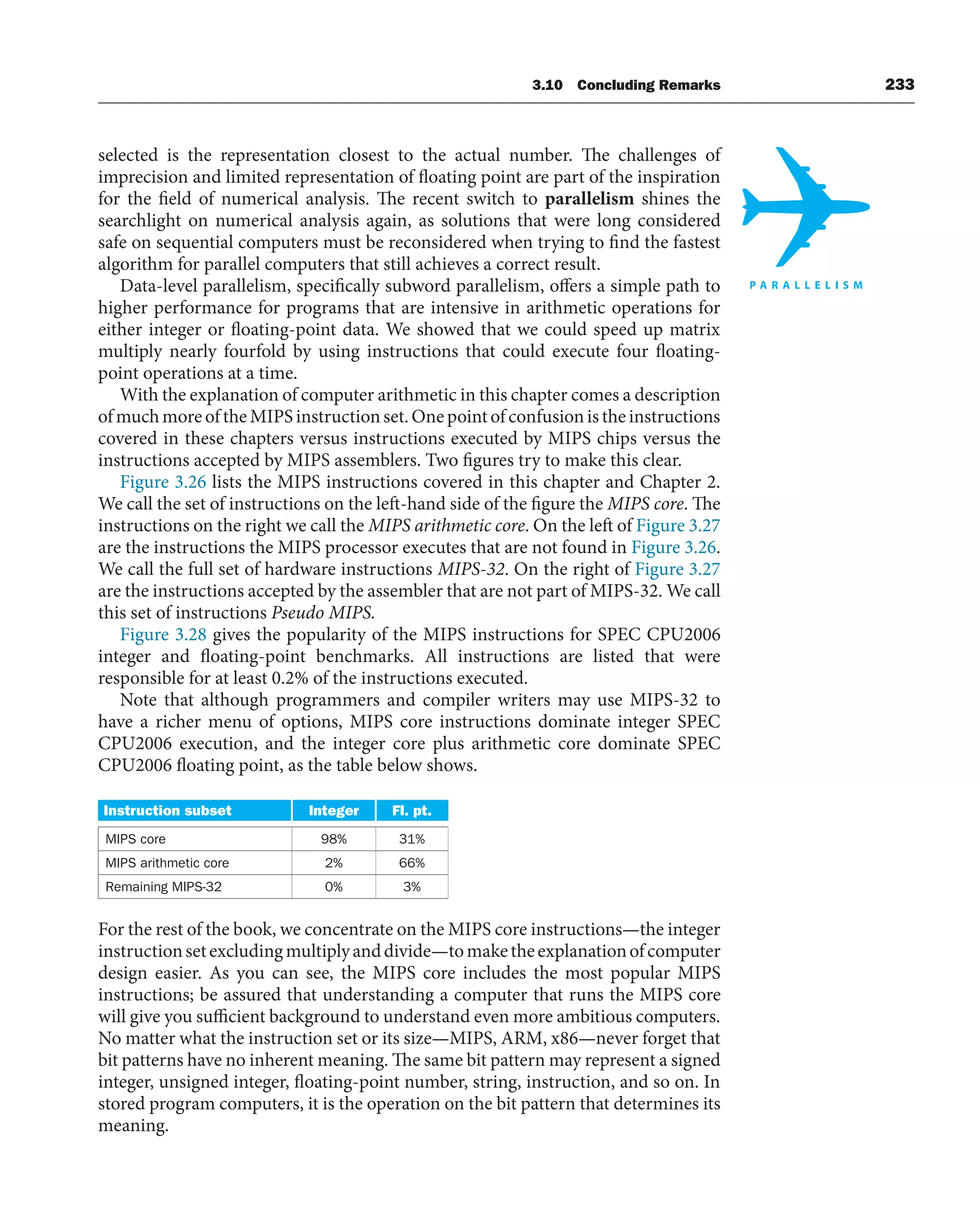 3.10 Concluding Remarks 233
selected is the representation closest to the actual number. The challenges of
imprecision and limited representation of floating point are part of the inspiration
for the field of numerical analysis. The recent switch to parallelism shines the
searchlight on numerical analysis again, as solutions that were long considered
safe on sequential computers must be reconsidered when trying to find the fastest
algorithm for parallel computers that still achieves a correct result.
Data-level parallelism, specifically subword parallelism, offers a simple path to
higher performance for programs that are intensive in arithmetic operations for
either integer or floating-point data. We showed that we could speed up matrix
multiply nearly fourfold by using instructions that could execute four floating-
point operations at a time.
With the explanation of computer arithmetic in this chapter comes a description
ofmuchmoreoftheMIPSinstructionset.Onepointofconfusionistheinstructions
covered in these chapters versus instructions executed by MIPS chips versus the
instructions accepted by MIPS assemblers. Two figures try to make this clear.
Figure 3.26 lists the MIPS instructions covered in this chapter and Chapter 2.
We call the set of instructions on the left-hand side of the figure the MIPS core. The
instructions on the right we call the MIPS arithmetic core. On the left of Figure 3.27
are the instructions the MIPS processor executes that are not found in Figure 3.26.
We call the full set of hardware instructions MIPS-32. On the right of Figure 3.27
are the instructions accepted by the assembler that are not part of MIPS-32. We call
this set of instructions Pseudo MIPS.
Figure 3.28 gives the popularity of the MIPS instructions for SPEC CPU2006
integer and floating-point benchmarks. All instructions are listed that were
responsible for at least 0.2% of the instructions executed.
Note that although programmers and compiler writers may use MIPS-32 to
have a richer menu of options, MIPS core instructions dominate integer SPEC
CPU2006 execution, and the integer core plus arithmetic core dominate SPEC
CPU2006 floating point, as the table below shows.
Instruction subset Integer Fl. pt.
MIPS core 98% 31%
MIPS arithmetic core 2% 66%
Remaining MIPS-32 0% 3%
For the rest of the book, we concentrate on the MIPS core instructions—the integer
instructionsetexcludingmultiplyanddivide—tomaketheexplanationofcomputer
design easier. As you can see, the MIPS core includes the most popular MIPS
instructions; be assured that understanding a computer that runs the MIPS core
will give you sufficient background to understand even more ambitious computers.
No matter what the instruction set or its size—MIPS, ARM, x86—never forget that
bit patterns have no inherent meaning. The same bit pattern may represent a signed
integer, unsigned integer, floating-point number, string, instruction, and so on. In
stored program computers, it is the operation on the bit pattern that determines its
meaning.
 