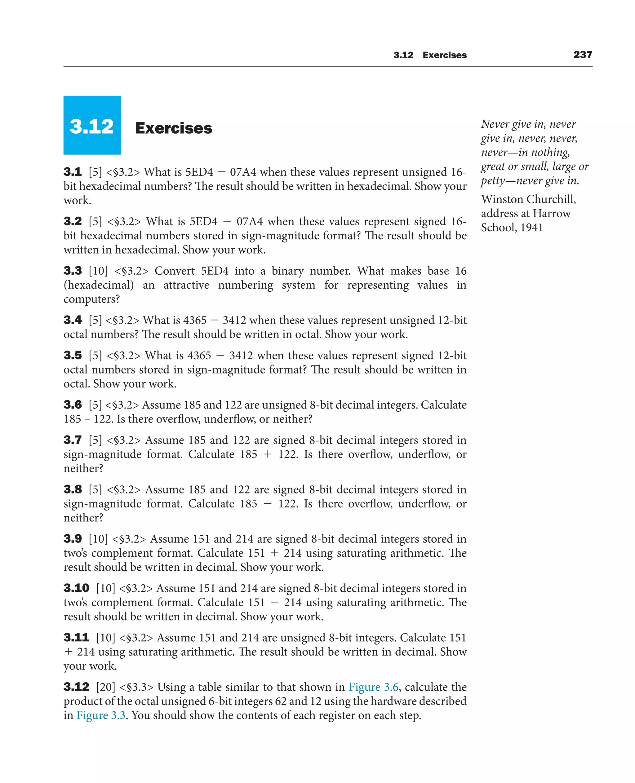 3.12 Exercises 237
3.12 Exercises
3.1 [5] §3.2 What is 5ED4  07A4 when these values represent unsigned 16-
bit hexadecimal numbers? The result should be written in hexadecimal. Show your
work.
3.2 [5] §3.2 What is 5ED4  07A4 when these values represent signed 16-
bit hexadecimal numbers stored in sign-magnitude format? The result should be
written in hexadecimal. Show your work.
3.3 [10] §3.2 Convert 5ED4 into a binary number. What makes base 16
(hexadecimal) an attractive numbering system for representing values in
computers?
3.4 [5] §3.2 What is 4365  3412 when these values represent unsigned 12-bit
octal numbers? The result should be written in octal. Show your work.
3.5 [5] §3.2 What is 4365  3412 when these values represent signed 12-bit
octal numbers stored in sign-magnitude format? The result should be written in
octal. Show your work.
3.6 [5] §3.2 Assume 185 and 122 are unsigned 8-bit decimal integers. Calculate
185 – 122. Is there overflow, underflow, or neither?
3.7 [5] §3.2 Assume 185 and 122 are signed 8-bit decimal integers stored in
sign-magnitude format. Calculate 185  122. Is there overflow, underflow, or
neither?
3.8 [5] §3.2 Assume 185 and 122 are signed 8-bit decimal integers stored in
sign-magnitude format. Calculate 185  122. Is there overflow, underflow, or
neither?
3.9 [10] §3.2 Assume 151 and 214 are signed 8-bit decimal integers stored in
two’s complement format. Calculate 151  214 using saturating arithmetic. The
result should be written in decimal. Show your work.
3.10 [10] §3.2 Assume 151 and 214 are signed 8-bit decimal integers stored in
two’s complement format. Calculate 151  214 using saturating arithmetic. The
result should be written in decimal. Show your work.
3.11 [10] §3.2 Assume 151 and 214 are unsigned 8-bit integers. Calculate 151
 214 using saturating arithmetic. The result should be written in decimal. Show
your work.
3.12 [20] §3.3 Using a table similar to that shown in Figure 3.6, calculate the
product of the octal unsigned 6-bit integers 62 and 12 using the hardware described
in Figure 3.3. You should show the contents of each register on each step.
Never give in, never
give in, never, never,
never—in nothing,
great or small, large or
petty—never give in.
Winston Churchill,
address at Harrow
School, 1941
 