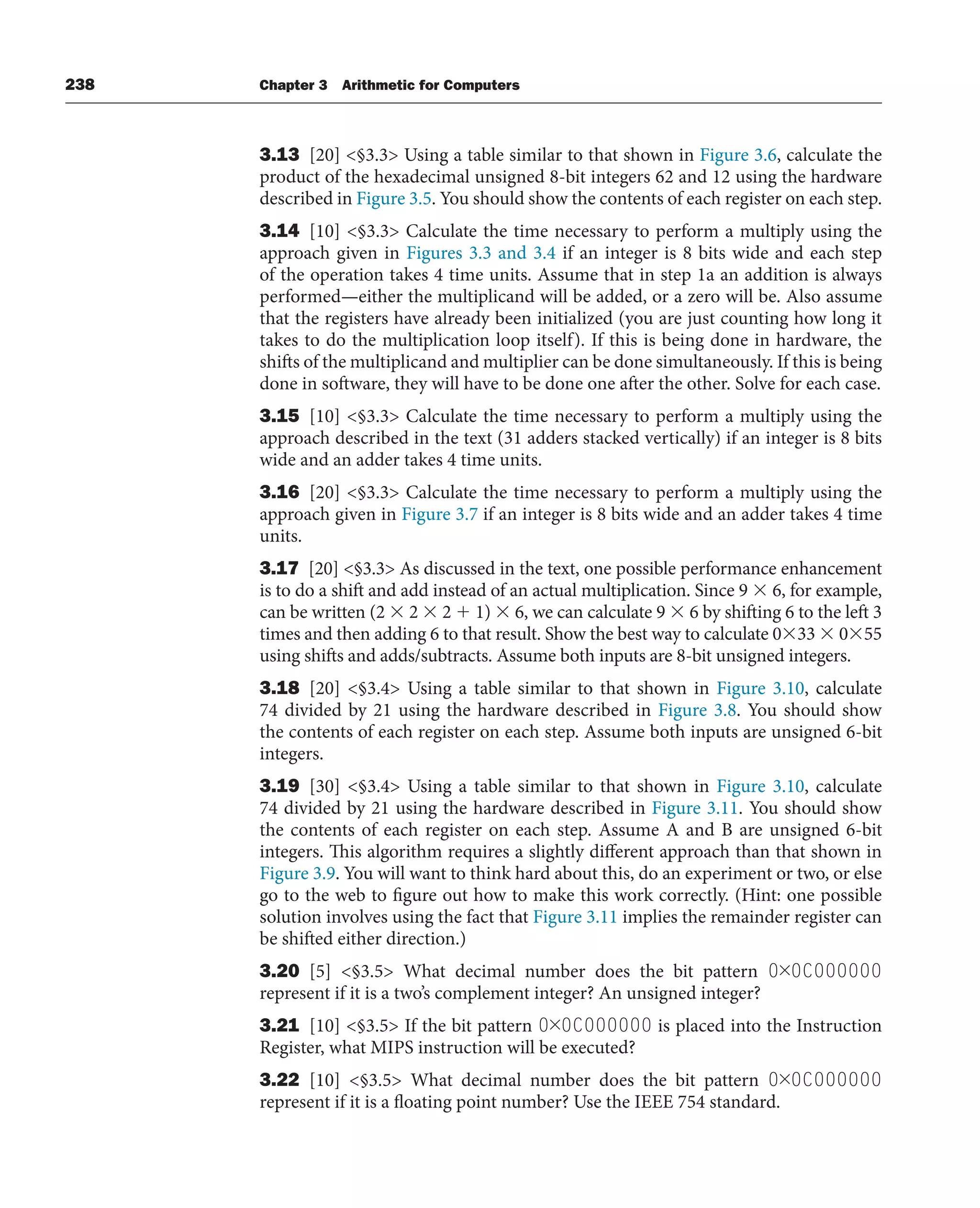 238 Chapter 3 Arithmetic for Computers
3.13 [20] §3.3 Using a table similar to that shown in Figure 3.6, calculate the
product of the hexadecimal unsigned 8-bit integers 62 and 12 using the hardware
described in Figure 3.5. You should show the contents of each register on each step.
3.14 [10] §3.3 Calculate the time necessary to perform a multiply using the
approach given in Figures 3.3 and 3.4 if an integer is 8 bits wide and each step
of the operation takes 4 time units. Assume that in step 1a an addition is always
performed—either the multiplicand will be added, or a zero will be. Also assume
that the registers have already been initialized (you are just counting how long it
takes to do the multiplication loop itself). If this is being done in hardware, the
shifts of the multiplicand and multiplier can be done simultaneously. If this is being
done in software, they will have to be done one after the other. Solve for each case.
3.15 [10] §3.3 Calculate the time necessary to perform a multiply using the
approach described in the text (31 adders stacked vertically) if an integer is 8 bits
wide and an adder takes 4 time units.
3.16 [20] §3.3 Calculate the time necessary to perform a multiply using the
approach given in Figure 3.7 if an integer is 8 bits wide and an adder takes 4 time
units.
3.17 [20] §3.3 As discussed in the text, one possible performance enhancement
is to do a shift and add instead of an actual multiplication. Since 9  6, for example,
can be written (2  2  2  1)  6, we can calculate 9  6 by shifting 6 to the left 3
times and then adding 6 to that result. Show the best way to calculate 033  055
using shifts and adds/subtracts. Assume both inputs are 8-bit unsigned integers.
3.18 [20] §3.4 Using a table similar to that shown in Figure 3.10, calculate
74 divided by 21 using the hardware described in Figure 3.8. You should show
the contents of each register on each step. Assume both inputs are unsigned 6-bit
integers.
3.19 [30] §3.4 Using a table similar to that shown in Figure 3.10, calculate
74 divided by 21 using the hardware described in Figure 3.11. You should show
the contents of each register on each step. Assume A and B are unsigned 6-bit
integers. This algorithm requires a slightly different approach than that shown in
Figure 3.9. You will want to think hard about this, do an experiment or two, or else
go to the web to figure out how to make this work correctly. (Hint: one possible
solution involves using the fact that Figure 3.11 implies the remainder register can
be shifted either direction.)
3.20 [5] §3.5 What decimal number does the bit pattern 0×0C000000
represent if it is a two’s complement integer? An unsigned integer?
3.21 [10] §3.5 If the bit pattern 0×0C000000 is placed into the Instruction
Register, what MIPS instruction will be executed?
3.22 [10] §3.5 What decimal number does the bit pattern 0×0C000000
represent if it is a floating point number? Use the IEEE 754 standard.
 