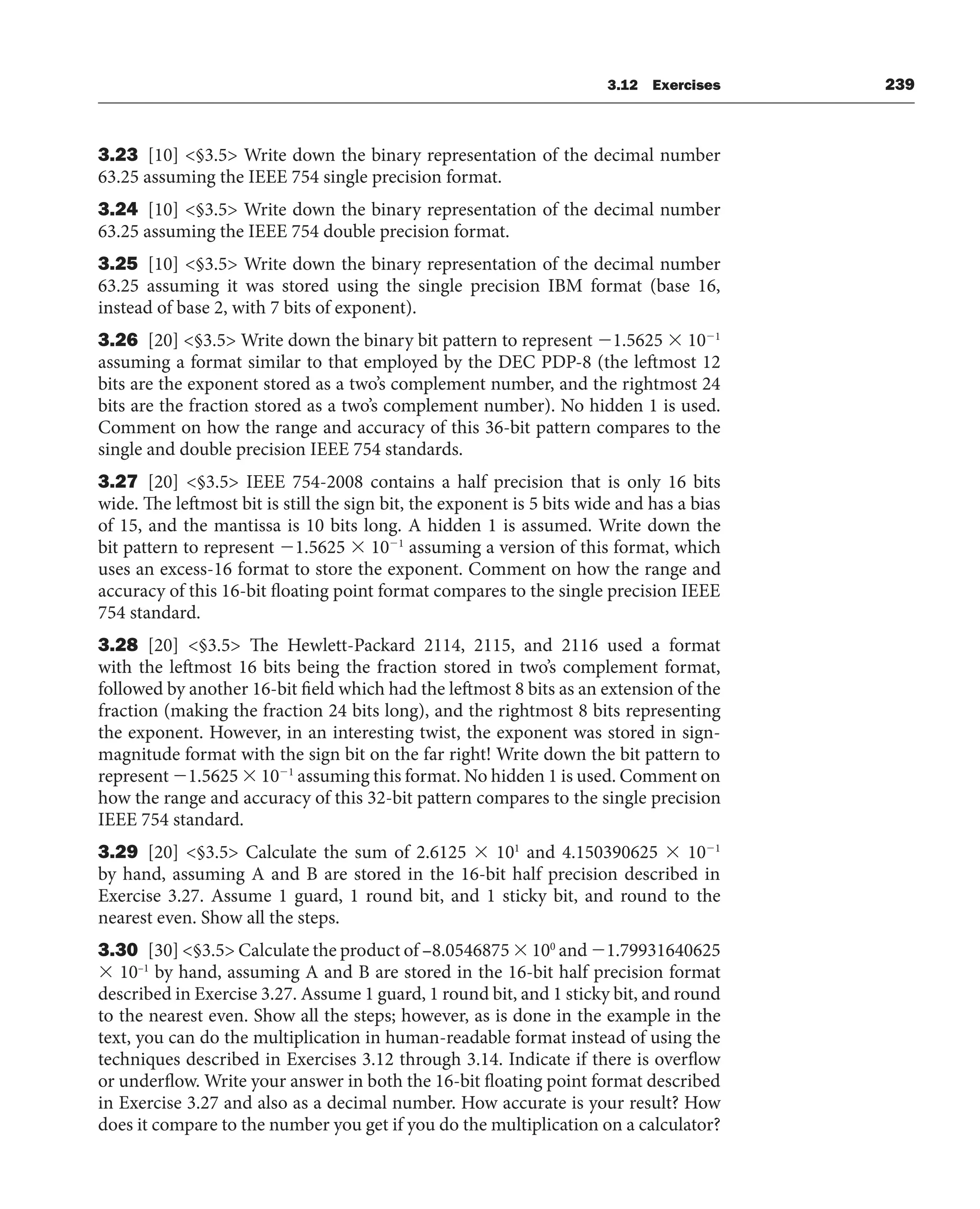 3.12 Exercises 239
3.23 [10] §3.5 Write down the binary representation of the decimal number
63.25 assuming the IEEE 754 single precision format.
3.24 [10] §3.5 Write down the binary representation of the decimal number
63.25 assuming the IEEE 754 double precision format.
3.25 [10] §3.5 Write down the binary representation of the decimal number
63.25 assuming it was stored using the single precision IBM format (base 16,
instead of base 2, with 7 bits of exponent).
3.26 [20] §3.5 Write down the binary bit pattern to represent 1.5625  101
assuming a format similar to that employed by the DEC PDP-8 (the leftmost 12
bits are the exponent stored as a two’s complement number, and the rightmost 24
bits are the fraction stored as a two’s complement number). No hidden 1 is used.
Comment on how the range and accuracy of this 36-bit pattern compares to the
single and double precision IEEE 754 standards.
3.27 [20] §3.5 IEEE 754-2008 contains a half precision that is only 16 bits
wide. The leftmost bit is still the sign bit, the exponent is 5 bits wide and has a bias
of 15, and the mantissa is 10 bits long. A hidden 1 is assumed. Write down the
bit pattern to represent 1.5625  101
assuming a version of this format, which
uses an excess-16 format to store the exponent. Comment on how the range and
accuracy of this 16-bit floating point format compares to the single precision IEEE
754 standard.
3.28 [20] §3.5 The Hewlett-Packard 2114, 2115, and 2116 used a format
with the leftmost 16 bits being the fraction stored in two’s complement format,
followed by another 16-bit field which had the leftmost 8 bits as an extension of the
fraction (making the fraction 24 bits long), and the rightmost 8 bits representing
the exponent. However, in an interesting twist, the exponent was stored in sign-
magnitude format with the sign bit on the far right! Write down the bit pattern to
represent 1.5625  101
assuming this format. No hidden 1 is used. Comment on
how the range and accuracy of this 32-bit pattern compares to the single precision
IEEE 754 standard.
3.29 [20] §3.5 Calculate the sum of 2.6125  101
and 4.150390625  101
by hand, assuming A and B are stored in the 16-bit half precision described in
Exercise 3.27. Assume 1 guard, 1 round bit, and 1 sticky bit, and round to the
nearest even. Show all the steps.
3.30 [30] §3.5 Calculate the product of –8.0546875  100
and 1.79931640625
 10–1
by hand, assuming A and B are stored in the 16-bit half precision format
described in Exercise 3.27. Assume 1 guard, 1 round bit, and 1 sticky bit, and round
to the nearest even. Show all the steps; however, as is done in the example in the
text, you can do the multiplication in human-readable format instead of using the
techniques described in Exercises 3.12 through 3.14. Indicate if there is overflow
or underflow. Write your answer in both the 16-bit floating point format described
in Exercise 3.27 and also as a decimal number. How accurate is your result? How
does it compare to the number you get if you do the multiplication on a calculator?
 