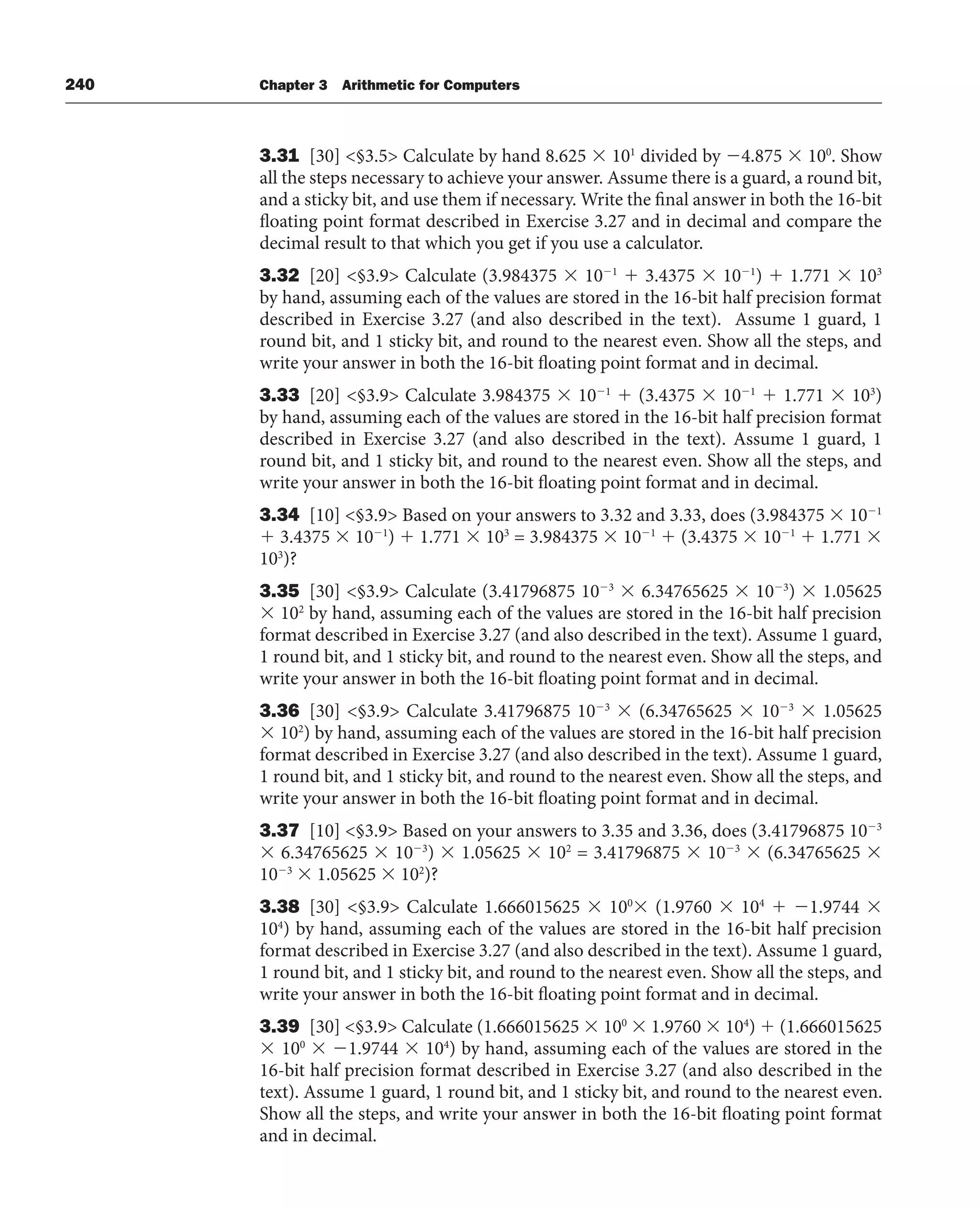 240 Chapter 3 Arithmetic for Computers
3.31 [30] §3.5 Calculate by hand 8.625  101
divided by 4.875  100
. Show
all the steps necessary to achieve your answer. Assume there is a guard, a round bit,
and a sticky bit, and use them if necessary. Write the final answer in both the 16-bit
floating point format described in Exercise 3.27 and in decimal and compare the
decimal result to that which you get if you use a calculator.
3.32 [20] §3.9 Calculate (3.984375  101
 3.4375  101
)  1.771  103
by hand, assuming each of the values are stored in the 16-bit half precision format
described in Exercise 3.27 (and also described in the text). Assume 1 guard, 1
round bit, and 1 sticky bit, and round to the nearest even. Show all the steps, and
write your answer in both the 16-bit floating point format and in decimal.
3.33 [20] §3.9 Calculate 3.984375  101
 (3.4375  101
 1.771  103
)
by hand, assuming each of the values are stored in the 16-bit half precision format
described in Exercise 3.27 (and also described in the text). Assume 1 guard, 1
round bit, and 1 sticky bit, and round to the nearest even. Show all the steps, and
write your answer in both the 16-bit floating point format and in decimal.
3.34 [10] §3.9 Based on your answers to 3.32 and 3.33, does (3.984375  101
 3.4375  101
)  1.771  103
= 3.984375  101
 (3.4375  101
 1.771 
103
)?
3.35 [30] §3.9 Calculate (3.41796875 103
 6.34765625  103
)  1.05625
 102
by hand, assuming each of the values are stored in the 16-bit half precision
format described in Exercise 3.27 (and also described in the text). Assume 1 guard,
1 round bit, and 1 sticky bit, and round to the nearest even. Show all the steps, and
write your answer in both the 16-bit floating point format and in decimal.
3.36 [30] §3.9 Calculate 3.41796875 103
 (6.34765625  103
 1.05625
 102
) by hand, assuming each of the values are stored in the 16-bit half precision
format described in Exercise 3.27 (and also described in the text). Assume 1 guard,
1 round bit, and 1 sticky bit, and round to the nearest even. Show all the steps, and
write your answer in both the 16-bit floating point format and in decimal.
3.37 [10] §3.9 Based on your answers to 3.35 and 3.36, does (3.41796875 103
 6.34765625  103
)  1.05625  102
= 3.41796875  103
 (6.34765625 
103
 1.05625  102
)?
3.38 [30] §3.9 Calculate 1.666015625  100
 (1.9760  104
 1.9744 
104
) by hand, assuming each of the values are stored in the 16-bit half precision
format described in Exercise 3.27 (and also described in the text). Assume 1 guard,
1 round bit, and 1 sticky bit, and round to the nearest even. Show all the steps, and
write your answer in both the 16-bit floating point format and in decimal.
3.39 [30] §3.9 Calculate (1.666015625  100
 1.9760  104
)  (1.666015625
 100
 1.9744  104
) by hand, assuming each of the values are stored in the
16-bit half precision format described in Exercise 3.27 (and also described in the
text). Assume 1 guard, 1 round bit, and 1 sticky bit, and round to the nearest even.
Show all the steps, and write your answer in both the 16-bit floating point format
and in decimal.
 