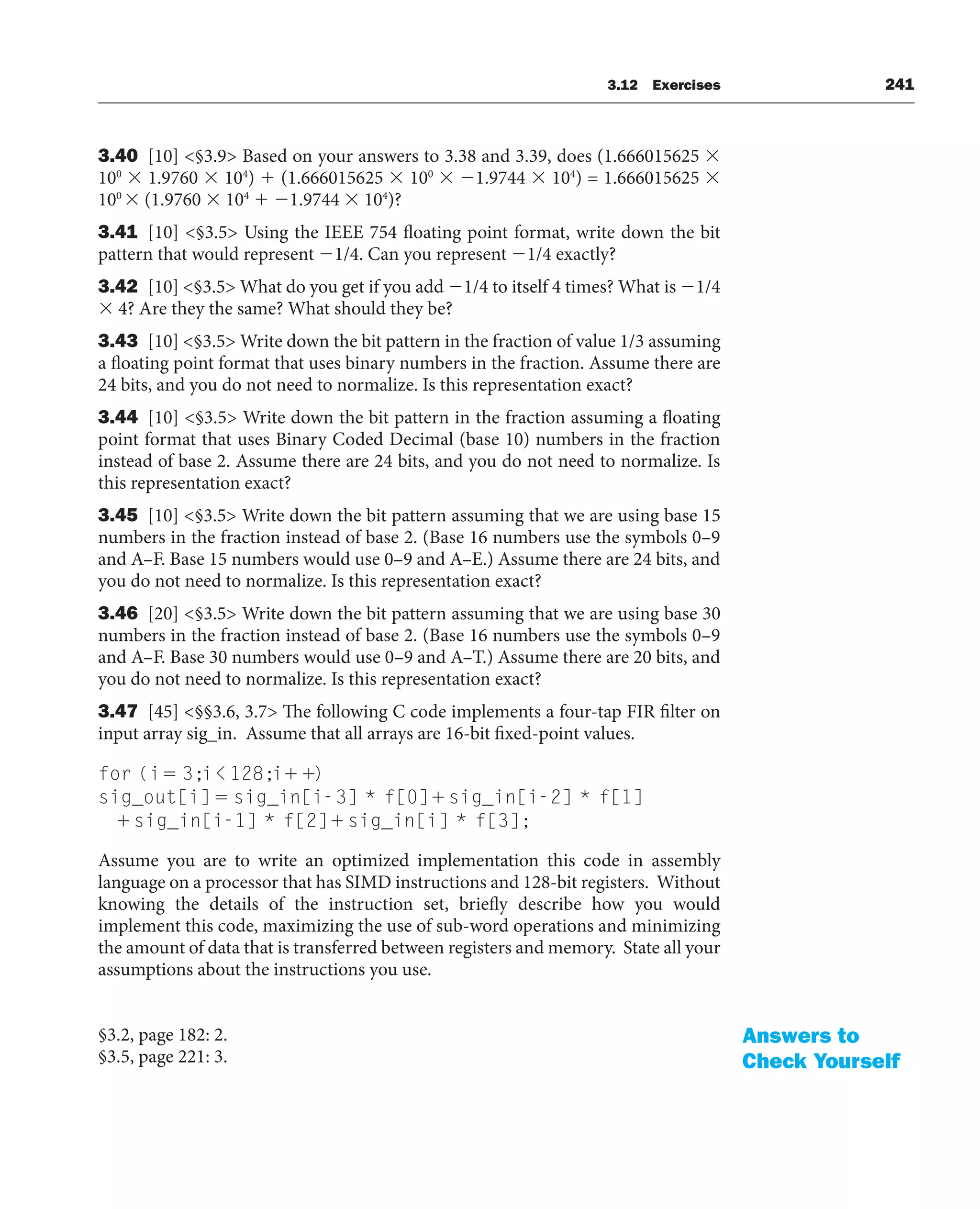 3.12 Exercises 241
3.40 [10] §3.9 Based on your answers to 3.38 and 3.39, does (1.666015625 
100
 1.9760  104
)  (1.666015625  100
 1.9744  104
) = 1.666015625 
100
 (1.9760  104
 1.9744  104
)?
3.41 [10] §3.5 Using the IEEE 754 floating point format, write down the bit
pattern that would represent 1/4. Can you represent 1/4 exactly?
3.42 [10] §3.5 What do you get if you add 1/4 to itself 4 times? What is 1/4
 4? Are they the same? What should they be?
3.43 [10] §3.5 Write down the bit pattern in the fraction of value 1/3 assuming
a floating point format that uses binary numbers in the fraction. Assume there are
24 bits, and you do not need to normalize. Is this representation exact?
3.44 [10] §3.5 Write down the bit pattern in the fraction assuming a floating
point format that uses Binary Coded Decimal (base 10) numbers in the fraction
instead of base 2. Assume there are 24 bits, and you do not need to normalize. Is
this representation exact?
3.45 [10] §3.5 Write down the bit pattern assuming that we are using base 15
numbers in the fraction instead of base 2. (Base 16 numbers use the symbols 0–9
and A–F. Base 15 numbers would use 0–9 and A–E.) Assume there are 24 bits, and
you do not need to normalize. Is this representation exact?
3.46 [20] §3.5 Write down the bit pattern assuming that we are using base 30
numbers in the fraction instead of base 2. (Base 16 numbers use the symbols 0–9
and A–F. Base 30 numbers would use 0–9 and A–T.) Assume there are 20 bits, and
you do not need to normalize. Is this representation exact?
3.47 [45] §§3.6, 3.7 The following C code implements a four-tap FIR filter on
input array sig_in. Assume that all arrays are 16-bit fixed-point values.
for (i 3;i 128;i )
sig_out[i] sig_in[i-3] * f[0] sig_in[i-2
2] * f[1]
sig_in[i-1] * f[2] sig_in[i] * f[3];
Assume you are to write an optimized implementation this code in assembly
language on a processor that has SIMD instructions and 128-bit registers. Without
knowing the details of the instruction set, briefly describe how you would
implement this code, maximizing the use of sub-word operations and minimizing
the amount of data that is transferred between registers and memory. State all your
assumptions about the instructions you use.
§3.2, page 182: 2.
§3.5, page 221: 3.
Answers to
Check Yourself
 