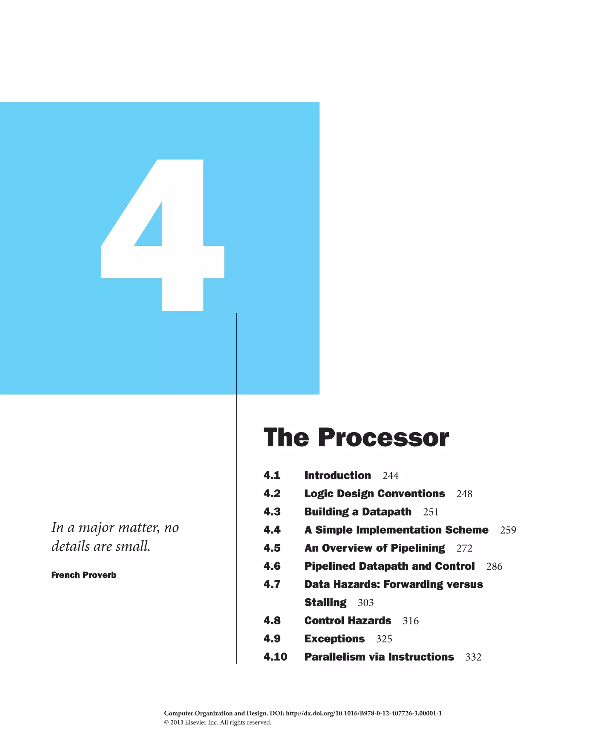 4
In a major matter, no
details are small.
French Proverb
The Processor
4.1 Introduction 244
4.2 Logic Design Conventions 248
4.3 Building a Datapath 251
4.4 A Simple Implementation Scheme 259
4.5 An Overview of Pipelining 272
4.6 Pipelined Datapath and Control 286
4.7 Data Hazards: Forwarding versus
Stalling 303
4.8 Control Hazards 316
4.9 Exceptions 325
4.10 Parallelism via Instructions 332
Computer Organization and Design. DOI:
© 2013 Elsevier Inc. All rights reserved.
http://dx.doi.org/10.1016/B978-0-12-407726-3.00001-1
2013
 