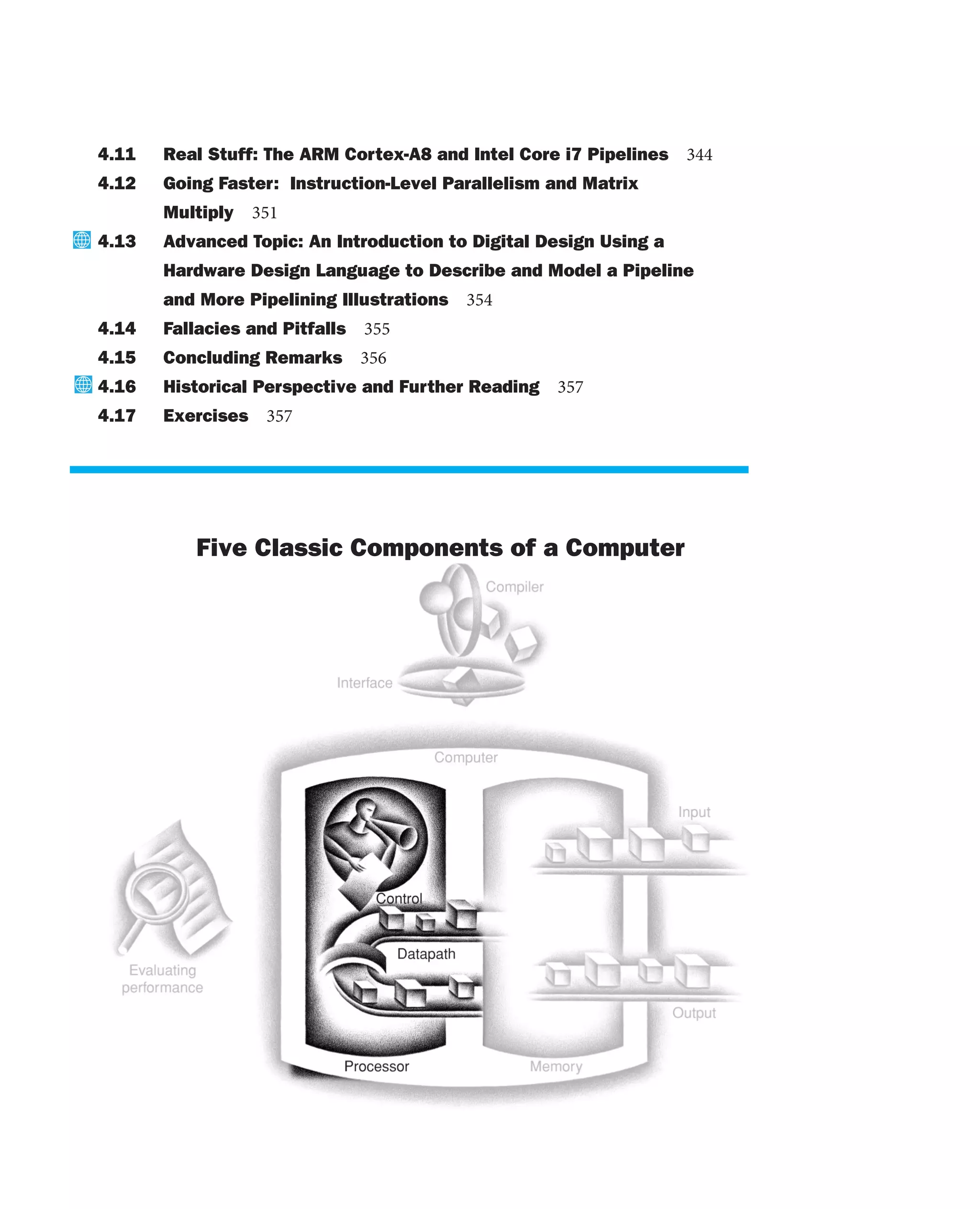 4.11 Real Stuff: The ARM Cortex-A8 and Intel Core i7 Pipelines 344
4.12 Going Faster: Instruction-Level Parallelism and Matrix
Multiply 351
4.13 Advanced Topic: An Introduction to Digital Design Using a
Hardware Design Language to Describe and Model a Pipeline
and More Pipelining Illustrations 354
4.14 Fallacies and Pitfalls 355
4.15 Concluding Remarks 356
4.16 Historical Perspective and Further Reading 357
4.17 Exercises 357
The Five Classic Components of a Computer
 