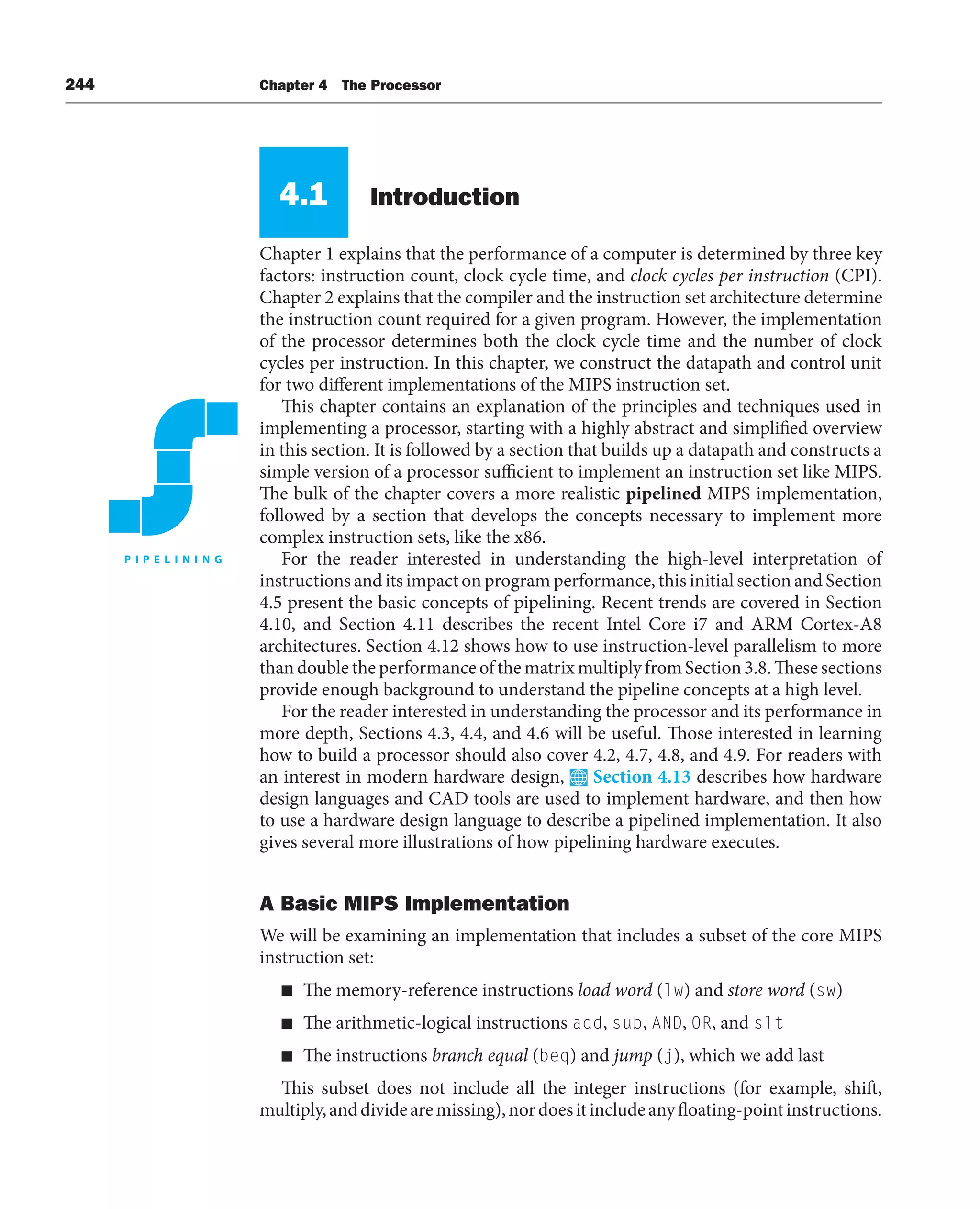 244 Chapter 4 The Processor
4.1 Introduction
Chapter 1 explains that the performance of a computer is determined by three key
factors: instruction count, clock cycle time, and clock cycles per instruction (CPI).
Chapter 2 explains that the compiler and the instruction set architecture determine
the instruction count required for a given program. However, the implementation
of the processor determines both the clock cycle time and the number of clock
cycles per instruction. In this chapter, we construct the datapath and control unit
for two different implementations of the MIPS instruction set.
This chapter contains an explanation of the principles and techniques used in
implementing a processor, starting with a highly abstract and simplified overview
in this section. It is followed by a section that builds up a datapath and constructs a
simple version of a processor sufficient to implement an instruction set like MIPS.
The bulk of the chapter covers a more realistic pipelined MIPS implementation,
followed by a section that develops the concepts necessary to implement more
complex instruction sets, like the x86.
For the reader interested in understanding the high-level interpretation of
instructions and its impact on program performance, this initial section and Section
4.5 present the basic concepts of pipelining. Recent trends are covered in Section
4.10, and Section 4.11 describes the recent Intel Core i7 and ARM Cortex-A8
architectures. Section 4.12 shows how to use instruction-level parallelism to more
than double the performance of the matrix multiply from Section 3.8. These sections
provide enough background to understand the pipeline concepts at a high level.
For the reader interested in understanding the processor and its performance in
more depth, Sections 4.3, 4.4, and 4.6 will be useful. Those interested in learning
how to build a processor should also cover 4.2, 4.7, 4.8, and 4.9. For readers with
an interest in modern hardware design, Section 4.13 describes how hardware
design languages and CAD tools are used to implement hardware, and then how
to use a hardware design language to describe a pipelined implementation. It also
gives several more illustrations of how pipelining hardware executes.
A Basic MIPS Implementation
We will be examining an implementation that includes a subset of the core MIPS
instruction set:
■ The memory-reference instructions load word (lw) and store word (sw)
■ The arithmetic-logical instructions add, sub, AND, OR, and slt
■ The instructions branch equal (beq) and jump (j), which we add last
This subset does not include all the integer instructions (for example, shift,
multiply,anddividearemissing),nordoesitincludeanyfloating-pointinstructions.
 