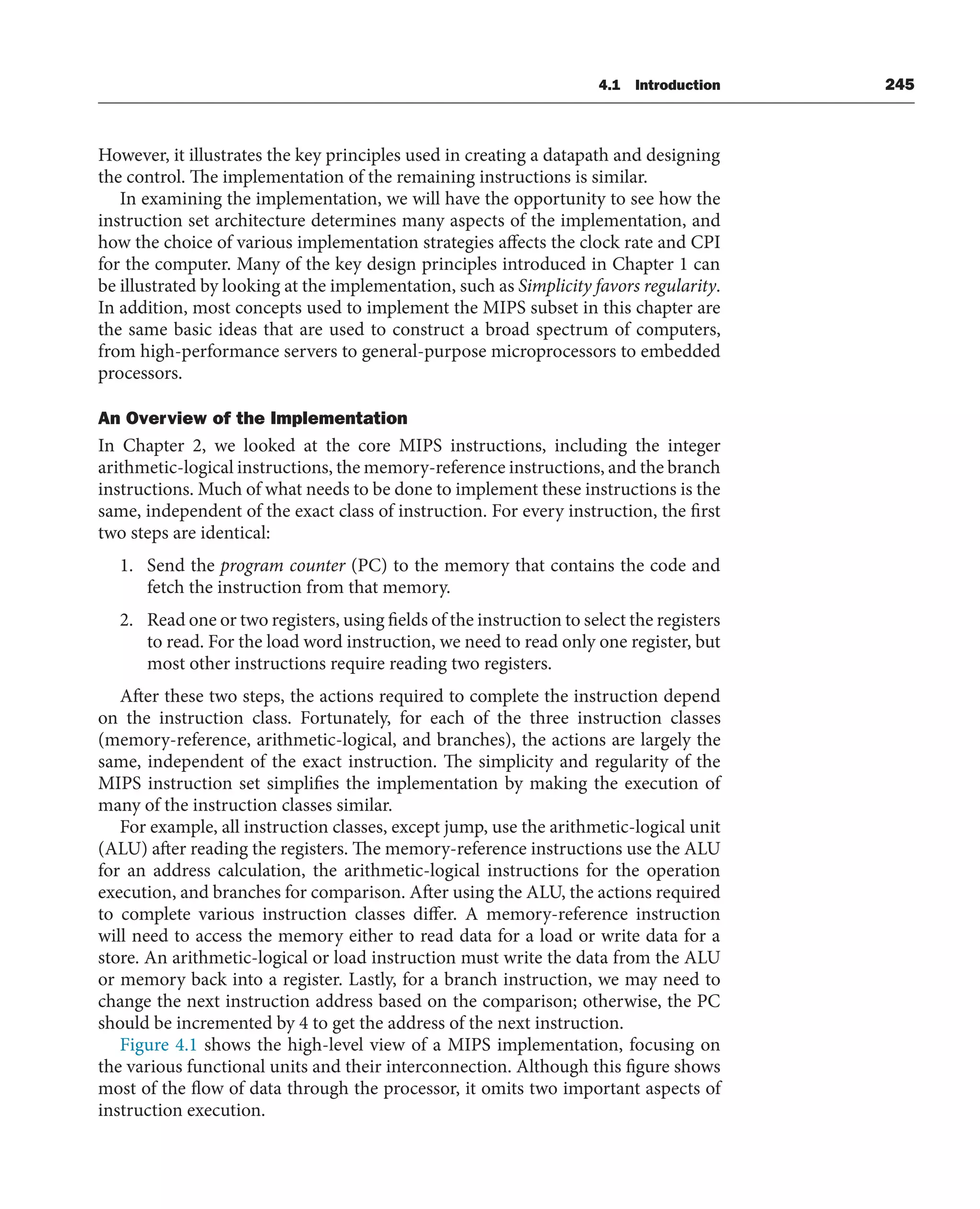4.1 Introduction 245
However, it illustrates the key principles used in creating a datapath and designing
the control. The implementation of the remaining instructions is similar.
In examining the implementation, we will have the opportunity to see how the
instruction set architecture determines many aspects of the implementation, and
how the choice of various implementation strategies affects the clock rate and CPI
for the computer. Many of the key design principles introduced in Chapter 1 can
be illustrated by looking at the implementation, such as Simplicity favors regularity.
In addition, most concepts used to implement the MIPS subset in this chapter are
the same basic ideas that are used to construct a broad spectrum of computers,
from high-performance servers to general-purpose microprocessors to embedded
processors.
An Overview of the Implementation
In Chapter 2, we looked at the core MIPS instructions, including the integer
arithmetic-logical instructions, the memory-reference instructions, and the branch
instructions. Much of what needs to be done to implement these instructions is the
same, independent of the exact class of instruction. For every instruction, the first
two steps are identical:
1. Send the program counter (PC) to the memory that contains the code and
fetch the instruction from that memory.
2. Read one or two registers, using fields of the instruction to select the registers
to read. For the load word instruction, we need to read only one register, but
most other instructions require reading two registers.
After these two steps, the actions required to complete the instruction depend
on the instruction class. Fortunately, for each of the three instruction classes
(memory-reference, arithmetic-logical, and branches), the actions are largely the
same, independent of the exact instruction. The simplicity and regularity of the
MIPS instruction set simplifies the implementation by making the execution of
many of the instruction classes similar.
For example, all instruction classes, except jump, use the arithmetic-logical unit
(ALU) after reading the registers. The memory-reference instructions use the ALU
for an address calculation, the arithmetic-logical instructions for the operation
execution, and branches for comparison. After using the ALU, the actions required
to complete various instruction classes differ. A memory-reference instruction
will need to access the memory either to read data for a load or write data for a
store. An arithmetic-logical or load instruction must write the data from the ALU
or memory back into a register. Lastly, for a branch instruction, we may need to
change the next instruction address based on the comparison; otherwise, the PC
should be incremented by 4 to get the address of the next instruction.
Figure 4.1 shows the high-level view of a MIPS implementation, focusing on
the various functional units and their interconnection. Although this figure shows
most of the flow of data through the processor, it omits two important aspects of
instruction execution.
 