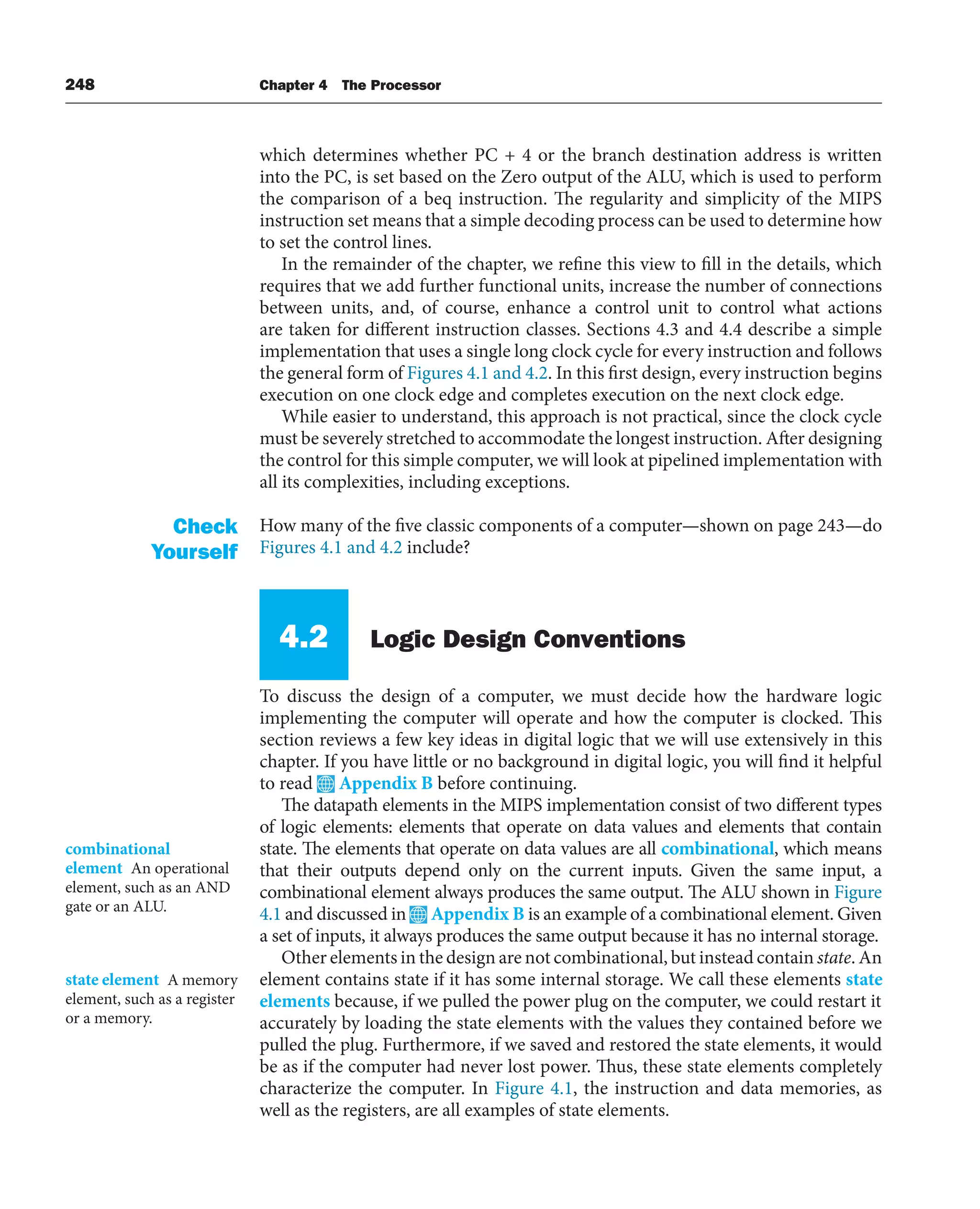 248 Chapter 4 The Processor
which determines whether PC + 4 or the branch destination address is written
into the PC, is set based on the Zero output of the ALU, which is used to perform
the comparison of a beq instruction. The regularity and simplicity of the MIPS
instruction set means that a simple decoding process can be used to determine how
to set the control lines.
In the remainder of the chapter, we refine this view to fill in the details, which
requires that we add further functional units, increase the number of connections
between units, and, of course, enhance a control unit to control what actions
are taken for different instruction classes. Sections 4.3 and 4.4 describe a simple
implementation that uses a single long clock cycle for every instruction and follows
the general form of Figures 4.1 and 4.2. In this first design, every instruction begins
execution on one clock edge and completes execution on the next clock edge.
While easier to understand, this approach is not practical, since the clock cycle
must be severely stretched to accommodate the longest instruction. After designing
the control for this simple computer, we will look at pipelined implementation with
all its complexities, including exceptions.
How many of the five classic components of a computer—shown on page 243—do
Figures 4.1 and 4.2 include?
4.2 Logic Design Conventions
To discuss the design of a computer, we must decide how the hardware logic
implementing the computer will operate and how the computer is clocked. This
section reviews a few key ideas in digital logic that we will use extensively in this
chapter. If you have little or no background in digital logic, you will find it helpful
to read Appendix B before continuing.
The datapath elements in the MIPS implementation consist of two different types
of logic elements: elements that operate on data values and elements that contain
state. The elements that operate on data values are all combinational, which means
that their outputs depend only on the current inputs. Given the same input, a
combinational element always produces the same output. The ALU shown in Figure
4.1 and discussed in Appendix B is an example of a combinational element. Given
a set of inputs, it always produces the same output because it has no internal storage.
Other elements in the design are not combinational, but instead contain state. An
element contains state if it has some internal storage. We call these elements state
elements because, if we pulled the power plug on the computer, we could restart it
accurately by loading the state elements with the values they contained before we
pulled the plug. Furthermore, if we saved and restored the state elements, it would
be as if the computer had never lost power. Thus, these state elements completely
characterize the computer. In Figure 4.1, the instruction and data memories, as
well as the registers, are all examples of state elements.
Check
Yourself
combinational
element An operational
element, such as an AND
gate or an ALU.
state element A memory
element, such as a register
or a memory.
 