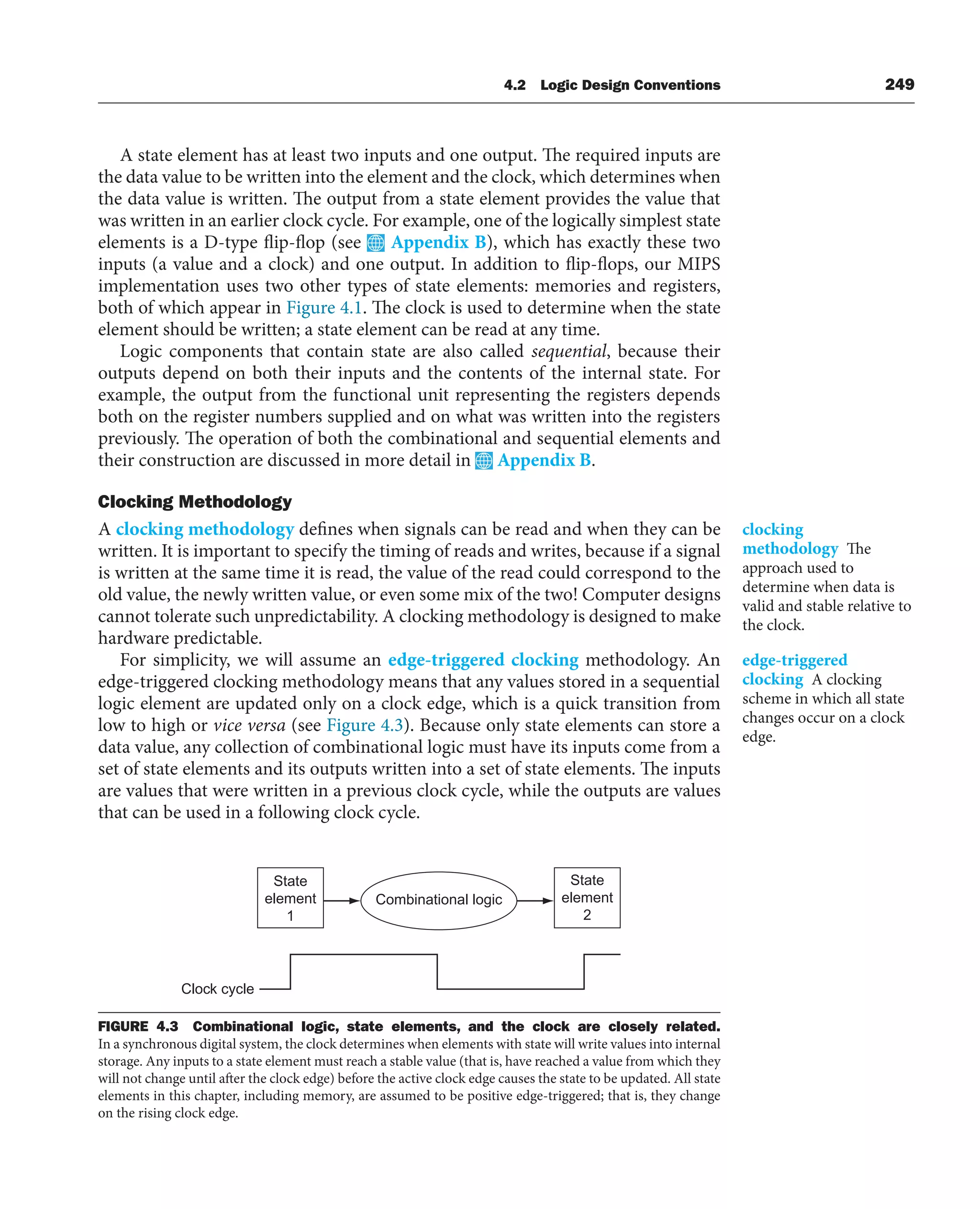 4.2 Logic Design Conventions 249
A state element has at least two inputs and one output. The required inputs are
the data value to be written into the element and the clock, which determines when
the data value is written. The output from a state element provides the value that
was written in an earlier clock cycle. For example, one of the logically simplest state
elements is a D-type flip-flop (see Appendix B), which has exactly these two
inputs (a value and a clock) and one output. In addition to flip-flops, our MIPS
implementation uses two other types of state elements: memories and registers,
both of which appear in Figure 4.1. The clock is used to determine when the state
element should be written; a state element can be read at any time.
Logic components that contain state are also called sequential, because their
outputs depend on both their inputs and the contents of the internal state. For
example, the output from the functional unit representing the registers depends
both on the register numbers supplied and on what was written into the registers
previously. The operation of both the combinational and sequential elements and
their construction are discussed in more detail in Appendix B.
Clocking Methodology
A clocking methodology defines when signals can be read and when they can be
written. It is important to specify the timing of reads and writes, because if a signal
is written at the same time it is read, the value of the read could correspond to the
old value, the newly written value, or even some mix of the two! Computer designs
cannot tolerate such unpredictability. A clocking methodology is designed to make
hardware predictable.
For simplicity, we will assume an edge-triggered clocking methodology. An
edge-triggered clocking methodology means that any values stored in a sequential
logic element are updated only on a clock edge, which is a quick transition from
low to high or vice versa (see Figure 4.3). Because only state elements can store a
data value, any collection of combinational logic must have its inputs come from a
set of state elements and its outputs written into a set of state elements. The inputs
are values that were written in a previous clock cycle, while the outputs are values
that can be used in a following clock cycle.
clocking
methodology The
approach used to
determine when data is
valid and stable relative to
the clock.
edge-triggered
clocking A clocking
scheme in which all state
changes occur on a clock
edge.
State
element
1
State
element
2
Combinational logic
Clock cycle
FIGURE 4.3 Combinational logic, state elements, and the clock are closely related.
In a synchronous digital system, the clock determines when elements with state will write values into internal
storage. Any inputs to a state element must reach a stable value (that is, have reached a value from which they
will not change until after the clock edge) before the active clock edge causes the state to be updated. All state
elements in this chapter, including memory, are assumed to be positive edge-triggered; that is, they change
on the rising clock edge.
 