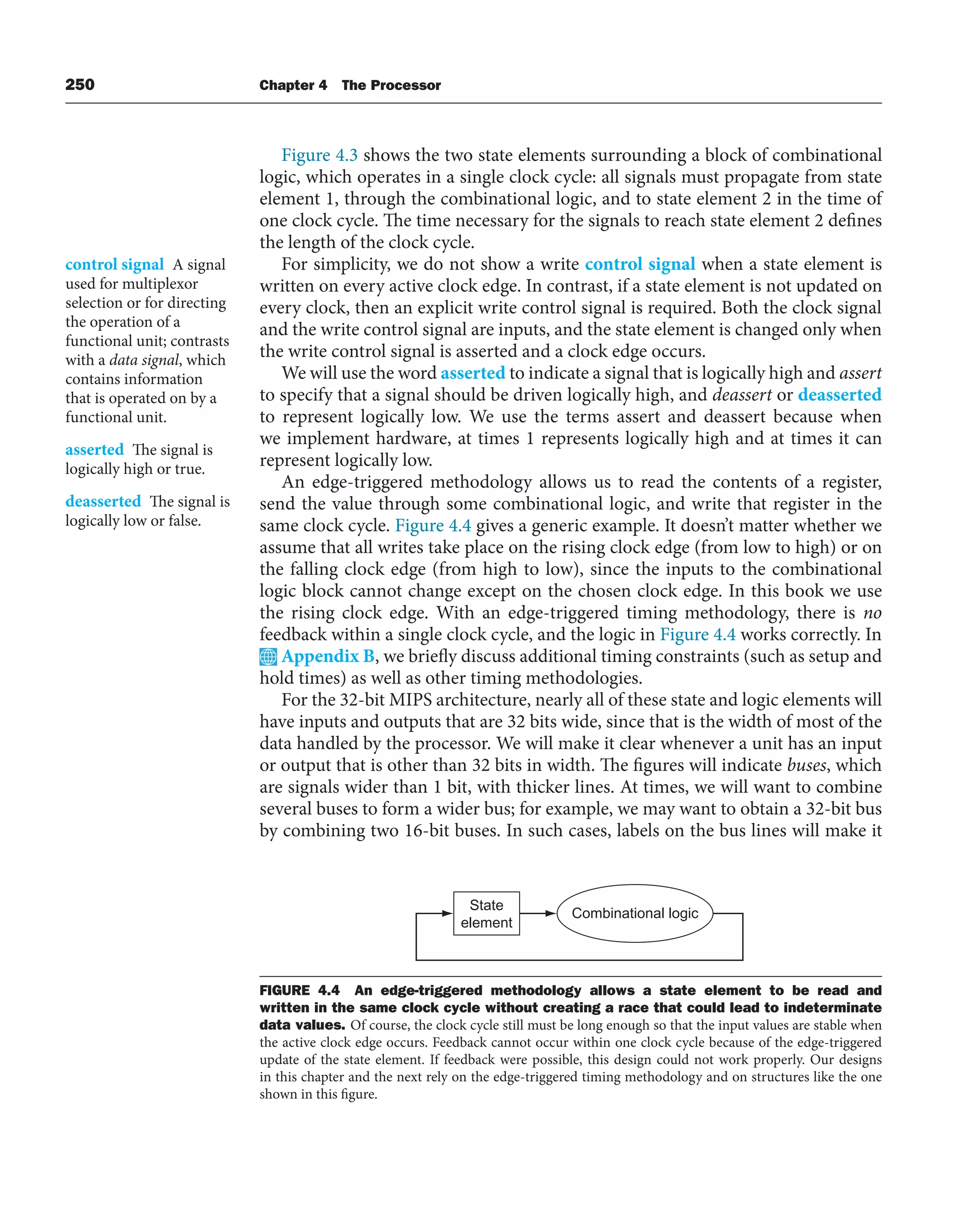 250 Chapter 4 The Processor
Figure 4.3 shows the two state elements surrounding a block of combinational
logic, which operates in a single clock cycle: all signals must propagate from state
element 1, through the combinational logic, and to state element 2 in the time of
one clock cycle. The time necessary for the signals to reach state element 2 defines
the length of the clock cycle.
For simplicity, we do not show a write control signal when a state element is
written on every active clock edge. In contrast, if a state element is not updated on
every clock, then an explicit write control signal is required. Both the clock signal
and the write control signal are inputs, and the state element is changed only when
the write control signal is asserted and a clock edge occurs.
We will use the word asserted to indicate a signal that is logically high and assert
to specify that a signal should be driven logically high, and deassert or deasserted
to represent logically low. We use the terms assert and deassert because when
we implement hardware, at times 1 represents logically high and at times it can
represent logically low.
An edge-triggered methodology allows us to read the contents of a register,
send the value through some combinational logic, and write that register in the
same clock cycle. Figure 4.4 gives a generic example. It doesn’t matter whether we
assume that all writes take place on the rising clock edge (from low to high) or on
the falling clock edge (from high to low), since the inputs to the combinational
logic block cannot change except on the chosen clock edge. In this book we use
the rising clock edge. With an edge-triggered timing methodology, there is no
feedback within a single clock cycle, and the logic in Figure 4.4 works correctly. In
Appendix B, we briefly discuss additional timing constraints (such as setup and
hold times) as well as other timing methodologies.
For the 32-bit MIPS architecture, nearly all of these state and logic elements will
have inputs and outputs that are 32 bits wide, since that is the width of most of the
data handled by the processor. We will make it clear whenever a unit has an input
or output that is other than 32 bits in width. The figures will indicate buses, which
are signals wider than 1 bit, with thicker lines. At times, we will want to combine
several buses to form a wider bus; for example, we may want to obtain a 32-bit bus
by combining two 16-bit buses. In such cases, labels on the bus lines will make it
control signal A signal
used for multiplexor
selection or for directing
the operation of a
functional unit; contrasts
with a data signal, which
contains information
that is operated on by a
functional unit.
asserted The signal is
logically high or true.
deasserted The signal is
logically low or false.
State
element
Combinational logic
FIGURE 4.4 An edge-triggered methodology allows a state element to be read and
written in the same clock cycle without creating a race that could lead to indeterminate
data values. Of course, the clock cycle still must be long enough so that the input values are stable when
the active clock edge occurs. Feedback cannot occur within one clock cycle because of the edge-triggered
update of the state element. If feedback were possible, this design could not work properly. Our designs
in this chapter and the next rely on the edge-triggered timing methodology and on structures like the one
shown in this figure.
 