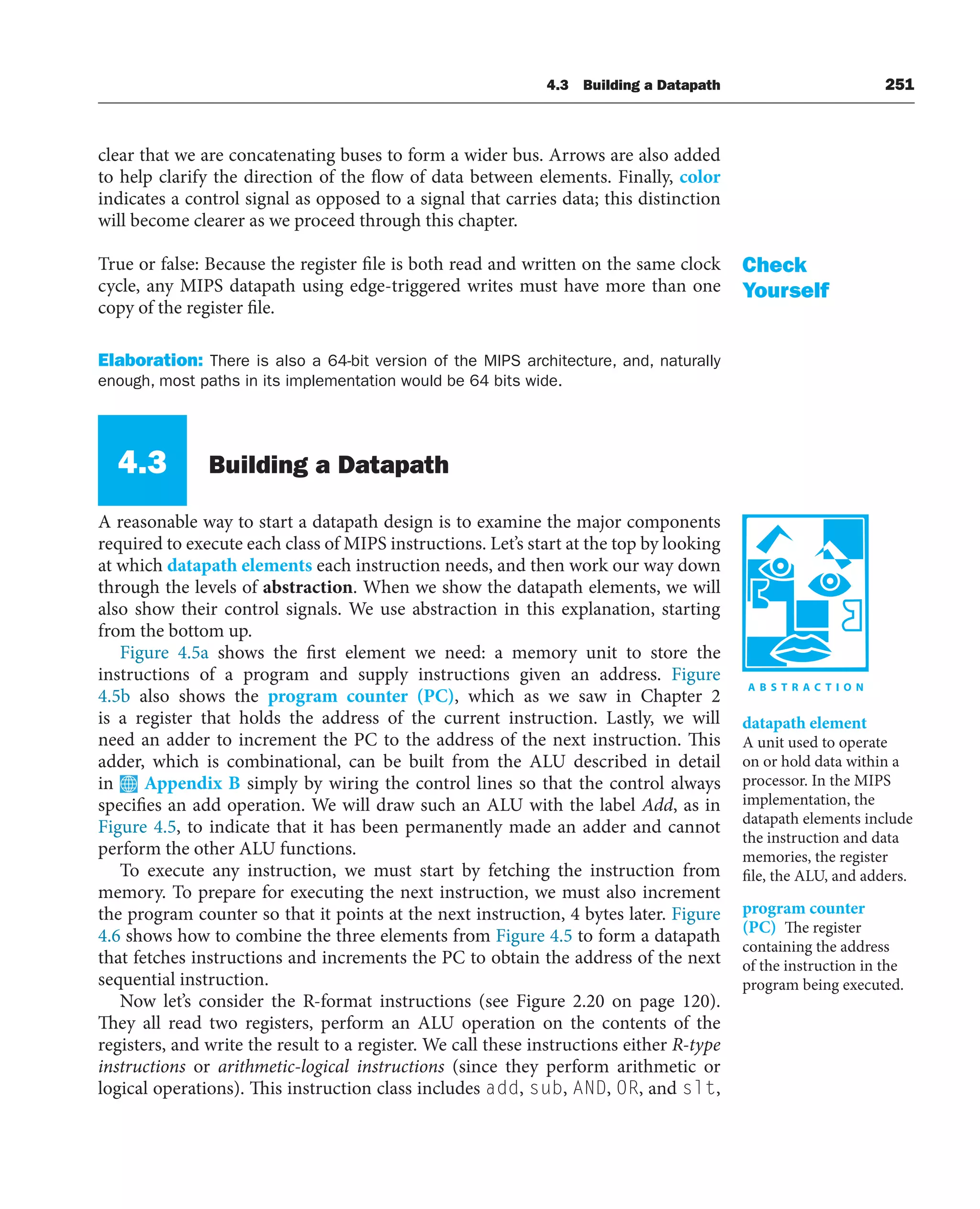 4.3 Building a Datapath 251
clear that we are concatenating buses to form a wider bus. Arrows are also added
to help clarify the direction of the flow of data between elements. Finally, color
indicates a control signal as opposed to a signal that carries data; this distinction
will become clearer as we proceed through this chapter.
True or false: Because the register file is both read and written on the same clock
cycle, any MIPS datapath using edge-triggered writes must have more than one
copy of the register file.
Elaboration: There is also a 64-bit version of the MIPS architecture, and, naturally
enough, most paths in its implementation would be 64 bits wide.
4.3 Building a Datapath
A reasonable way to start a datapath design is to examine the major components
required to execute each class of MIPS instructions. Let’s start at the top by looking
at which datapath elements each instruction needs, and then work our way down
through the levels of abstraction. When we show the datapath elements, we will
also show their control signals. We use abstraction in this explanation, starting
from the bottom up.
Figure 4.5a shows the first element we need: a memory unit to store the
instructions of a program and supply instructions given an address. Figure
4.5b also shows the program counter (PC), which as we saw in Chapter 2
is a register that holds the address of the current instruction. Lastly, we will
need an adder to increment the PC to the address of the next instruction. This
adder, which is combinational, can be built from the ALU described in detail
in Appendix B simply by wiring the control lines so that the control always
specifies an add operation. We will draw such an ALU with the label Add, as in
Figure 4.5, to indicate that it has been permanently made an adder and cannot
perform the other ALU functions.
To execute any instruction, we must start by fetching the instruction from
memory. To prepare for executing the next instruction, we must also increment
the program counter so that it points at the next instruction, 4 bytes later. Figure
4.6 shows how to combine the three elements from Figure 4.5 to form a datapath
that fetches instructions and increments the PC to obtain the address of the next
sequential instruction.
Now let’s consider the R-format instructions (see Figure 2.20 on page 120).
They all read two registers, perform an ALU operation on the contents of the
registers, and write the result to a register. We call these instructions either R-type
instructions or arithmetic-logical instructions (since they perform arithmetic or
logical operations). This instruction class includes add, sub, AND, OR, and slt,
Check
Yourself
datapath element
A unit used to operate
on or hold data within a
processor. In the MIPS
implementation, the
datapath elements include
the instruction and data
memories, the register
file, the ALU, and adders.
program counter
(PC) The register
containing the address
of the instruction in the
program being executed.
 