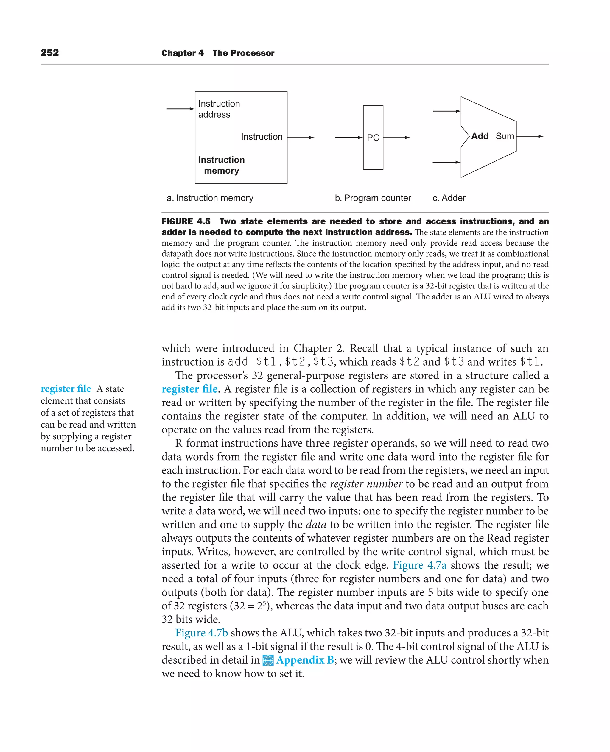 252 Chapter 4 The Processor
which were introduced in Chapter 2. Recall that a typical instance of such an
instruction is add $t1,$t2,$t3, which reads $t2 and $t3 and writes $t1.
The processor’s 32 general-purpose registers are stored in a structure called a
register file. A register file is a collection of registers in which any register can be
read or written by specifying the number of the register in the file. The register file
contains the register state of the computer. In addition, we will need an ALU to
operate on the values read from the registers.
R-format instructions have three register operands, so we will need to read two
data words from the register file and write one data word into the register file for
each instruction. For each data word to be read from the registers, we need an input
to the register file that specifies the register number to be read and an output from
the register file that will carry the value that has been read from the registers. To
write a data word, we will need two inputs: one to specify the register number to be
written and one to supply the data to be written into the register. The register file
always outputs the contents of whatever register numbers are on the Read register
inputs. Writes, however, are controlled by the write control signal, which must be
asserted for a write to occur at the clock edge. Figure 4.7a shows the result; we
need a total of four inputs (three for register numbers and one for data) and two
outputs (both for data). The register number inputs are 5 bits wide to specify one
of 32 registers (32 = 25
), whereas the data input and two data output buses are each
32 bits wide.
Figure 4.7b shows the ALU, which takes two 32-bit inputs and produces a 32-bit
result, as well as a 1-bit signal if the result is 0. The 4-bit control signal of the ALU is
described in detail in Appendix B; we will review the ALU control shortly when
we need to know how to set it.
register file A state
element that consists
of a set of registers that
can be read and written
by supplying a register
number to be accessed.
Instruction
address
Instruction
Instruction
memory
a. Instruction memory
PC
b. Program counter
Add Sum
c. Adder
FIGURE 4.5 Two state elements are needed to store and access instructions, and an
adder is needed to compute the next instruction address. The state elements are the instruction
memory and the program counter. The instruction memory need only provide read access because the
datapath does not write instructions. Since the instruction memory only reads, we treat it as combinational
logic: the output at any time reflects the contents of the location specified by the address input, and no read
control signal is needed. (We will need to write the instruction memory when we load the program; this is
not hard to add, and we ignore it for simplicity.) The program counter is a 32-bit register that is written at the
end of every clock cycle and thus does not need a write control signal. The adder is an ALU wired to always
add its two 32-bit inputs and place the sum on its output.
 
