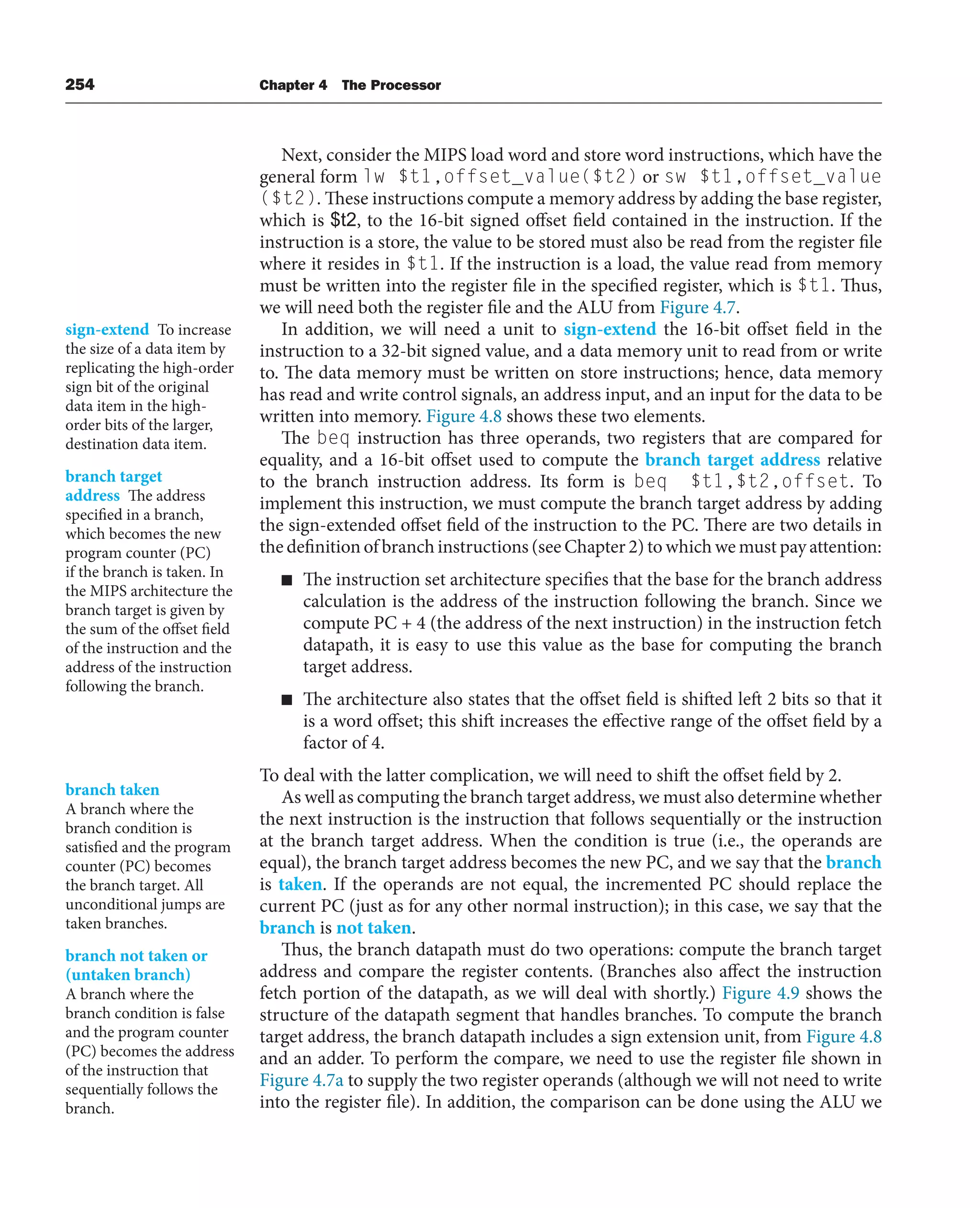 254 Chapter 4 The Processor
Next, consider the MIPS load word and store word instructions, which have the
general form lw $t1,offset_value($t2) or sw $t1,offset_value
($t2). These instructions compute a memory address by adding the base register,
which is $t2, to the 16-bit signed offset field contained in the instruction. If the
instruction is a store, the value to be stored must also be read from the register file
where it resides in $t1. If the instruction is a load, the value read from memory
must be written into the register file in the specified register, which is $t1. Thus,
we will need both the register file and the ALU from Figure 4.7.
In addition, we will need a unit to sign-extend the 16-bit offset field in the
instruction to a 32-bit signed value, and a data memory unit to read from or write
to. The data memory must be written on store instructions; hence, data memory
has read and write control signals, an address input, and an input for the data to be
written into memory. Figure 4.8 shows these two elements.
The beq instruction has three operands, two registers that are compared for
equality, and a 16-bit offset used to compute the branch target address relative
to the branch instruction address. Its form is beq $t1,$t2,offset. To
implement this instruction, we must compute the branch target address by adding
the sign-extended offset field of the instruction to the PC. There are two details in
the definition of branch instructions (see Chapter 2) to which we must pay attention:
■ The instruction set architecture specifies that the base for the branch address
calculation is the address of the instruction following the branch. Since we
compute PC + 4 (the address of the next instruction) in the instruction fetch
datapath, it is easy to use this value as the base for computing the branch
target address.
■ The architecture also states that the offset field is shifted left 2 bits so that it
is a word offset; this shift increases the effective range of the offset field by a
factor of 4.
To deal with the latter complication, we will need to shift the offset field by 2.
As well as computing the branch target address, we must also determine whether
the next instruction is the instruction that follows sequentially or the instruction
at the branch target address. When the condition is true (i.e., the operands are
equal), the branch target address becomes the new PC, and we say that the branch
is taken. If the operands are not equal, the incremented PC should replace the
current PC (just as for any other normal instruction); in this case, we say that the
branch is not taken.
Thus, the branch datapath must do two operations: compute the branch target
address and compare the register contents. (Branches also affect the instruction
fetch portion of the datapath, as we will deal with shortly.) Figure 4.9 shows the
structure of the datapath segment that handles branches. To compute the branch
target address, the branch datapath includes a sign extension unit, from Figure 4.8
and an adder. To perform the compare, we need to use the register file shown in
Figure 4.7a to supply the two register operands (although we will not need to write
into the register file). In addition, the comparison can be done using the ALU we
sign-extend To increase
the size of a data item by
replicating the high-order
sign bit of the original
data item in the high-
order bits of the larger,
destination data item.
branch target
address The address
specified in a branch,
which becomes the new
program counter (PC)
if the branch is taken. In
the MIPS architecture the
branch target is given by
the sum of the offset field
of the instruction and the
address of the instruction
following the branch.
branch taken
A branch where the
branch condition is
satisfied and the program
counter (PC) becomes
the branch target. All
unconditional jumps are
taken branches.
branch not taken or
(untaken branch)
A branch where the
branch condition is false
and the program counter
(PC) becomes the address
of the instruction that
sequentially follows the
branch.
 