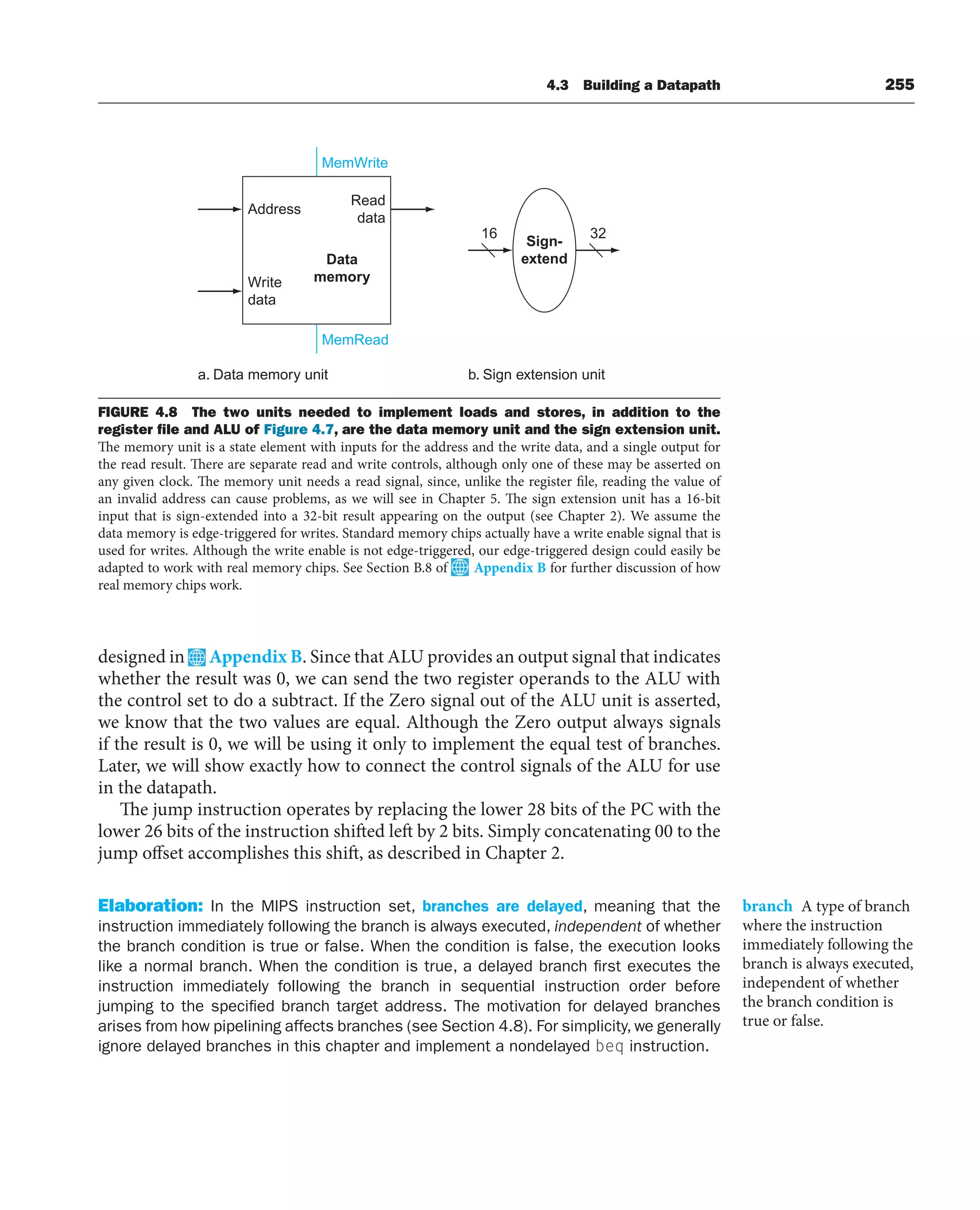 4.3 Building a Datapath 255
designed in Appendix B. Since that ALU provides an output signal that indicates
whether the result was 0, we can send the two register operands to the ALU with
the control set to do a subtract. If the Zero signal out of the ALU unit is asserted,
we know that the two values are equal. Although the Zero output always signals
if the result is 0, we will be using it only to implement the equal test of branches.
Later, we will show exactly how to connect the control signals of the ALU for use
in the datapath.
The jump instruction operates by replacing the lower 28 bits of the PC with the
lower 26 bits of the instruction shifted left by 2 bits. Simply concatenating 00 to the
jump offset accomplishes this shift, as described in Chapter 2.
Elaboration: In the MIPS instruction set, branches are delayed, meaning that the
instruction immediately following the branch is always executed, independent of whether
the branch condition is true or false. When the condition is false, the execution looks
like a normal branch. When the condition is true, a delayed branch first executes the
instruction immediately following the branch in sequential instruction order before
jumping to the specified branch target address. The motivation for delayed branches
arises from how pipelining affects branches (see Section 4.8). For simplicity, we generally
ignore delayed branches in this chapter and implement a nondelayed beq instruction.
branch A type of branch
where the instruction
immediately following the
branch is always executed,
independent of whether
the branch condition is
true or false.
Address
Read
data
Data
memory
a. Data memory unit
Write
data
MemRead
MemWrite
b. Sign extension unit
Sign-
extend
16 32
FIGURE 4.8 The two units needed to implement loads and stores, in addition to the
register ﬁle and ALU of Figure 4.7, are the data memory unit and the sign extension unit.
The memory unit is a state element with inputs for the address and the write data, and a single output for
the read result. There are separate read and write controls, although only one of these may be asserted on
any given clock. The memory unit needs a read signal, since, unlike the register file, reading the value of
an invalid address can cause problems, as we will see in Chapter 5. The sign extension unit has a 16-bit
input that is sign-extended into a 32-bit result appearing on the output (see Chapter 2). We assume the
data memory is edge-triggered for writes. Standard memory chips actually have a write enable signal that is
used for writes. Although the write enable is not edge-triggered, our edge-triggered design could easily be
adapted to work with real memory chips. See Section B.8 of Appendix B for further discussion of how
real memory chips work.
 