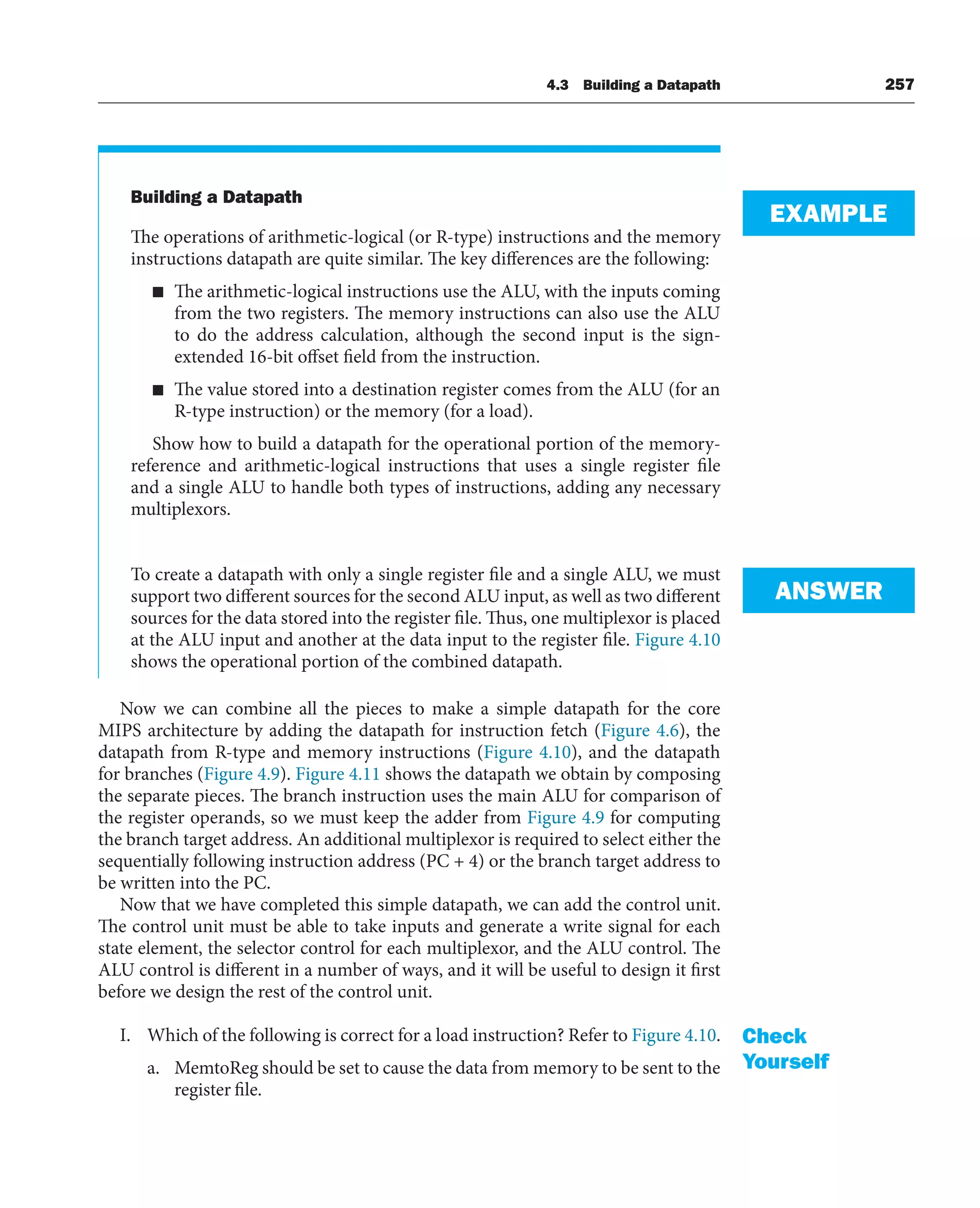 4.3 Building a Datapath 257
Building a Datapath
The operations of arithmetic-logical (or R-type) instructions and the memory
instructions datapath are quite similar. The key differences are the following:
■ The arithmetic-logical instructions use the ALU, with the inputs coming
from the two registers. The memory instructions can also use the ALU
to do the address calculation, although the second input is the sign-
extended 16-bit offset field from the instruction.
■ The value stored into a destination register comes from the ALU (for an
R-type instruction) or the memory (for a load).
Show how to build a datapath for the operational portion of the memory-
reference and arithmetic-logical instructions that uses a single register file
and a single ALU to handle both types of instructions, adding any necessary
multiplexors.
To create a datapath with only a single register file and a single ALU, we must
support two different sources for the second ALU input, as well as two different
sources for the data stored into the register file. Thus, one multiplexor is placed
at the ALU input and another at the data input to the register file. Figure 4.10
shows the operational portion of the combined datapath.
Now we can combine all the pieces to make a simple datapath for the core
MIPS architecture by adding the datapath for instruction fetch (Figure 4.6), the
datapath from R-type and memory instructions (Figure 4.10), and the datapath
for branches (Figure 4.9). Figure 4.11 shows the datapath we obtain by composing
the separate pieces. The branch instruction uses the main ALU for comparison of
the register operands, so we must keep the adder from Figure 4.9 for computing
the branch target address. An additional multiplexor is required to select either the
sequentially following instruction address (PC + 4) or the branch target address to
be written into the PC.
Now that we have completed this simple datapath, we can add the control unit.
The control unit must be able to take inputs and generate a write signal for each
state element, the selector control for each multiplexor, and the ALU control. The
ALU control is different in a number of ways, and it will be useful to design it first
before we design the rest of the control unit.
I. Which of the following is correct for a load instruction? Refer to Figure 4.10.
a. MemtoReg should be set to cause the data from memory to be sent to the
register file.
EXAMPLE
ANSWER
Check
Yourself
 