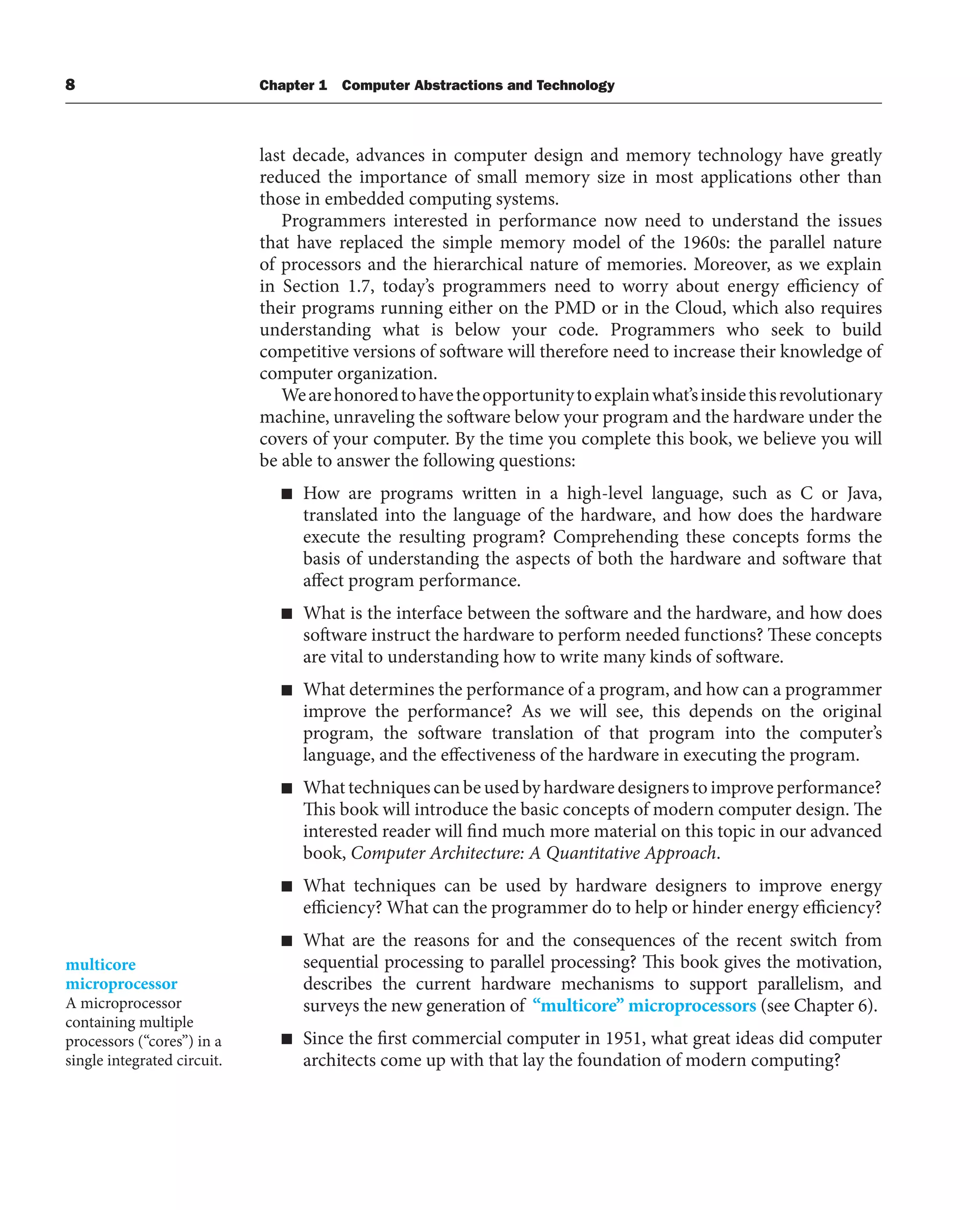 8 Chapter 1 Computer Abstractions and Technology
last decade, advances in computer design and memory technology have greatly
reduced the importance of small memory size in most applications other than
those in embedded computing systems.
Programmers interested in performance now need to understand the issues
that have replaced the simple memory model of the 1960s: the parallel nature
of processors and the hierarchical nature of memories. Moreover, as we explain
in Section 1.7, today’s programmers need to worry about energy efficiency of
their programs running either on the PMD or in the Cloud, which also requires
understanding what is below your code. Programmers who seek to build
competitive versions of software will therefore need to increase their knowledge of
computer organization.
Wearehonoredtohavetheopportunitytoexplainwhat’sinsidethisrevolutionary
machine, unraveling the software below your program and the hardware under the
covers of your computer. By the time you complete this book, we believe you will
be able to answer the following questions:
■ How are programs written in a high-level language, such as C or Java,
translated into the language of the hardware, and how does the hardware
execute the resulting program? Comprehending these concepts forms the
basis of understanding the aspects of both the hardware and software that
affect program performance.
■ What is the interface between the software and the hardware, and how does
software instruct the hardware to perform needed functions? These concepts
are vital to understanding how to write many kinds of software.
■ What determines the performance of a program, and how can a programmer
improve the performance? As we will see, this depends on the original
program, the software translation of that program into the computer’s
language, and the effectiveness of the hardware in executing the program.
■ What techniques can be used by hardware designers to improve performance?
This book will introduce the basic concepts of modern computer design. The
interested reader will find much more material on this topic in our advanced
book, Computer Architecture: A Quantitative Approach.
■ What techniques can be used by hardware designers to improve energy
efficiency? What can the programmer do to help or hinder energy efficiency?
■ What are the reasons for and the consequences of the recent switch from
sequential processing to parallel processing? This book gives the motivation,
describes the current hardware mechanisms to support parallelism, and
surveys the new generation of “multicore” microprocessors (see Chapter 6).
■ Since the first commercial computer in 1951, what great ideas did computer
architects come up with that lay the foundation of modern computing?
multicore
microprocessor
A microprocessor
containing multiple
processors (“cores”) in a
single integrated circuit.
 