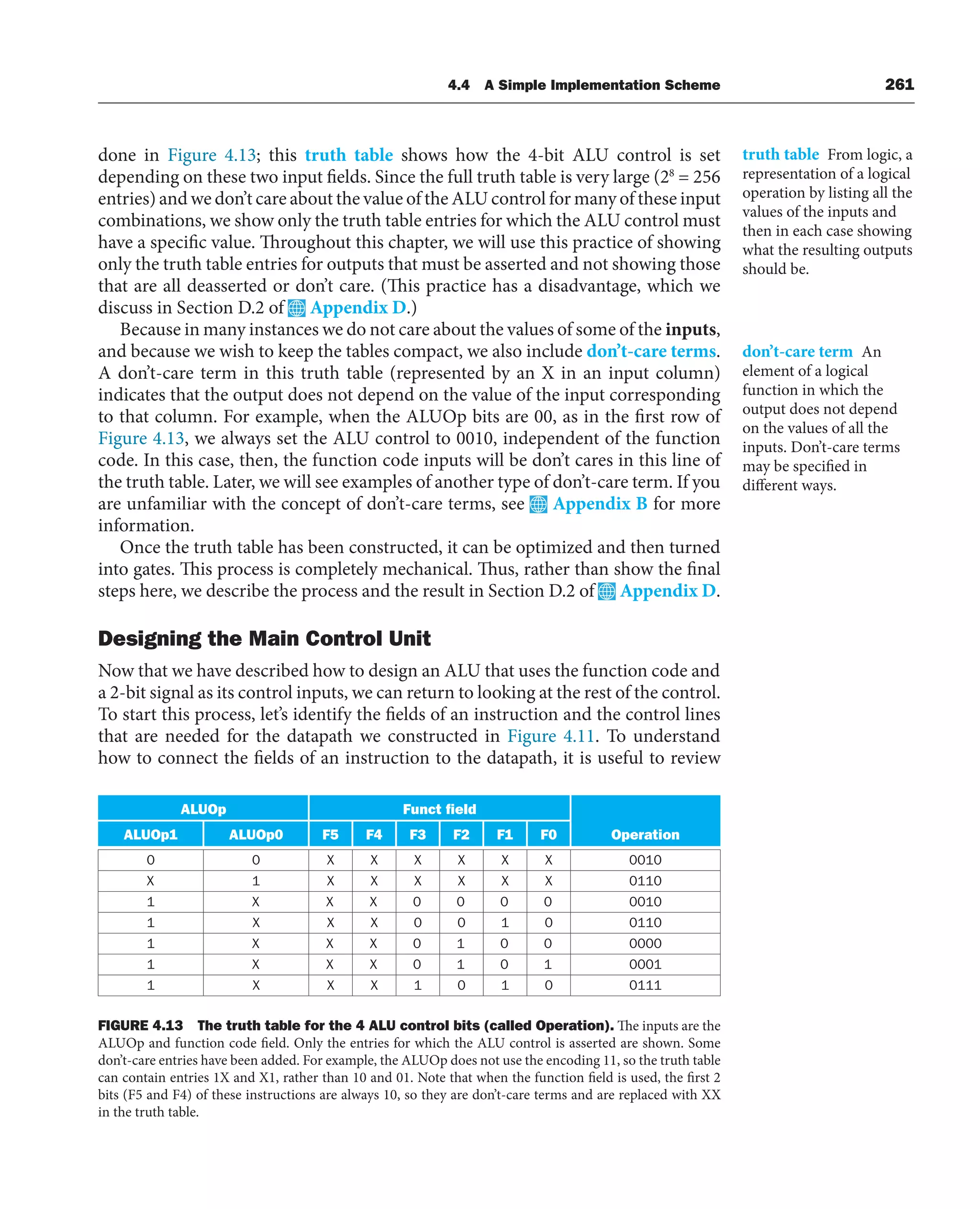 4.4 A Simple Implementation Scheme 261
done in Figure 4.13; this truth table shows how the 4-bit ALU control is set
depending on these two input fields. Since the full truth table is very large (28
= 256
entries) and we don’t care about the value of the ALU control for many of these input
combinations, we show only the truth table entries for which the ALU control must
have a specific value. Throughout this chapter, we will use this practice of showing
only the truth table entries for outputs that must be asserted and not showing those
that are all deasserted or don’t care. (This practice has a disadvantage, which we
discuss in Section D.2 of Appendix D.)
Because in many instances we do not care about the values of some of the inputs,
and because we wish to keep the tables compact, we also include don’t-care terms.
A don’t-care term in this truth table (represented by an X in an input column)
indicates that the output does not depend on the value of the input corresponding
to that column. For example, when the ALUOp bits are 00, as in the first row of
Figure 4.13, we always set the ALU control to 0010, independent of the function
code. In this case, then, the function code inputs will be don’t cares in this line of
the truth table. Later, we will see examples of another type of don’t-care term. If you
are unfamiliar with the concept of don’t-care terms, see Appendix B for more
information.
Once the truth table has been constructed, it can be optimized and then turned
into gates. This process is completely mechanical. Thus, rather than show the final
steps here, we describe the process and the result in Section D.2 of Appendix D.
Designing the Main Control Unit
Now that we have described how to design an ALU that uses the function code and
a 2-bit signal as its control inputs, we can return to looking at the rest of the control.
To start this process, let’s identify the fields of an instruction and the control lines
that are needed for the datapath we constructed in Figure 4.11. To understand
how to connect the fields of an instruction to the datapath, it is useful to review
truth table From logic, a
representation of a logical
operation by listing all the
values of the inputs and
then in each case showing
what the resulting outputs
should be.
don’t-care term An
element of a logical
function in which the
output does not depend
on the values of all the
inputs. Don’t-care terms
may be specified in
different ways.
ALUOp Funct field
Operation
ALUOp1 ALUOp0 F5 F4 F3 F2 F1 F0
0 0 X X X X X X 0010
X 1 X X X X X X 0110
1 X X X 0 0 0 0 0010
1 X X X 0 0 1 0 0110
1 X X X 0 1 0 0 0000
1 X X X 0 1 0 1 0001
1 X X X 1 0 1 0 0111
FIGURE 4.13 The truth table for the 4 ALU control bits (called Operation). The inputs are the
ALUOp and function code field. Only the entries for which the ALU control is asserted are shown. Some
don’t-care entries have been added. For example, the ALUOp does not use the encoding 11, so the truth table
can contain entries 1X and X1, rather than 10 and 01. Note that when the function field is used, the first 2
bits (F5 and F4) of these instructions are always 10, so they are don’t-care terms and are replaced with XX
in the truth table.
 