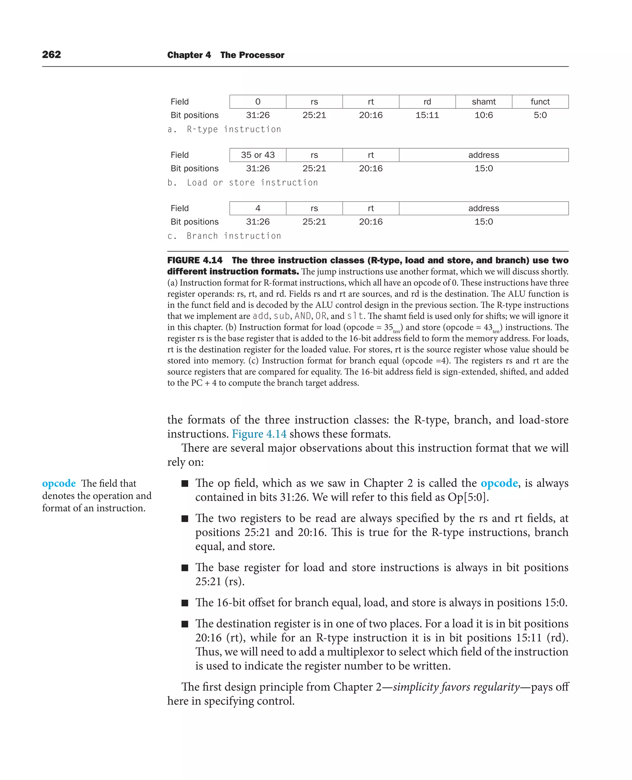 262 Chapter 4 The Processor
the formats of the three instruction classes: the R-type, branch, and load-store
instructions. Figure 4.14 shows these formats.
There are several major observations about this instruction format that we will
rely on:
■ The op field, which as we saw in Chapter 2 is called the opcode, is always
contained in bits 31:26. We will refer to this field as Op[5:0].
■ The two registers to be read are always specified by the rs and rt fields, at
positions 25:21 and 20:16. This is true for the R-type instructions, branch
equal, and store.
■ The base register for load and store instructions is always in bit positions
25:21 (rs).
■ The 16-bit offset for branch equal, load, and store is always in positions 15:0.
■ The destination register is in one of two places. For a load it is in bit positions
20:16 (rt), while for an R-type instruction it is in bit positions 15:11 (rd).
Thus, we will need to add a multiplexor to select which field of the instruction
is used to indicate the register number to be written.
The first design principle from Chapter 2—simplicity favors regularity—pays off
here in specifying control.
opcode The field that
denotes the operation and
format of an instruction.
Field 0 rs rt rd shamt funct
Bit positions 31:26 25:21 20:16 15:11 10:6 5:0
a. R-type instruction
Field 35 or 43 rs rt address
Bit positions 31:26 25:21 20:16 15:0
b. Load or store instruction
Field 4 rs rt address
Bit positions 31:26 25:21 20:16 15:0
c. Branch instruction
FIGURE 4.14 The three instruction classes (R-type, load and store, and branch) use two
different instruction formats. The jump instructions use another format, which we will discuss shortly.
(a) Instruction format for R-format instructions, which all have an opcode of 0. These instructions have three
register operands: rs, rt, and rd. Fields rs and rt are sources, and rd is the destination. The ALU function is
in the funct field and is decoded by the ALU control design in the previous section. The R-type instructions
that we implement are add, sub, AND, OR, and slt. The shamt field is used only for shifts; we will ignore it
in this chapter. (b) Instruction format for load (opcode = 35ten
) and store (opcode = 43ten
) instructions. The
register rs is the base register that is added to the 16-bit address field to form the memory address. For loads,
rt is the destination register for the loaded value. For stores, rt is the source register whose value should be
stored into memory. (c) Instruction format for branch equal (opcode =4). The registers rs and rt are the
source registers that are compared for equality. The 16-bit address field is sign-extended, shifted, and added
to the PC + 4 to compute the branch target address.
 