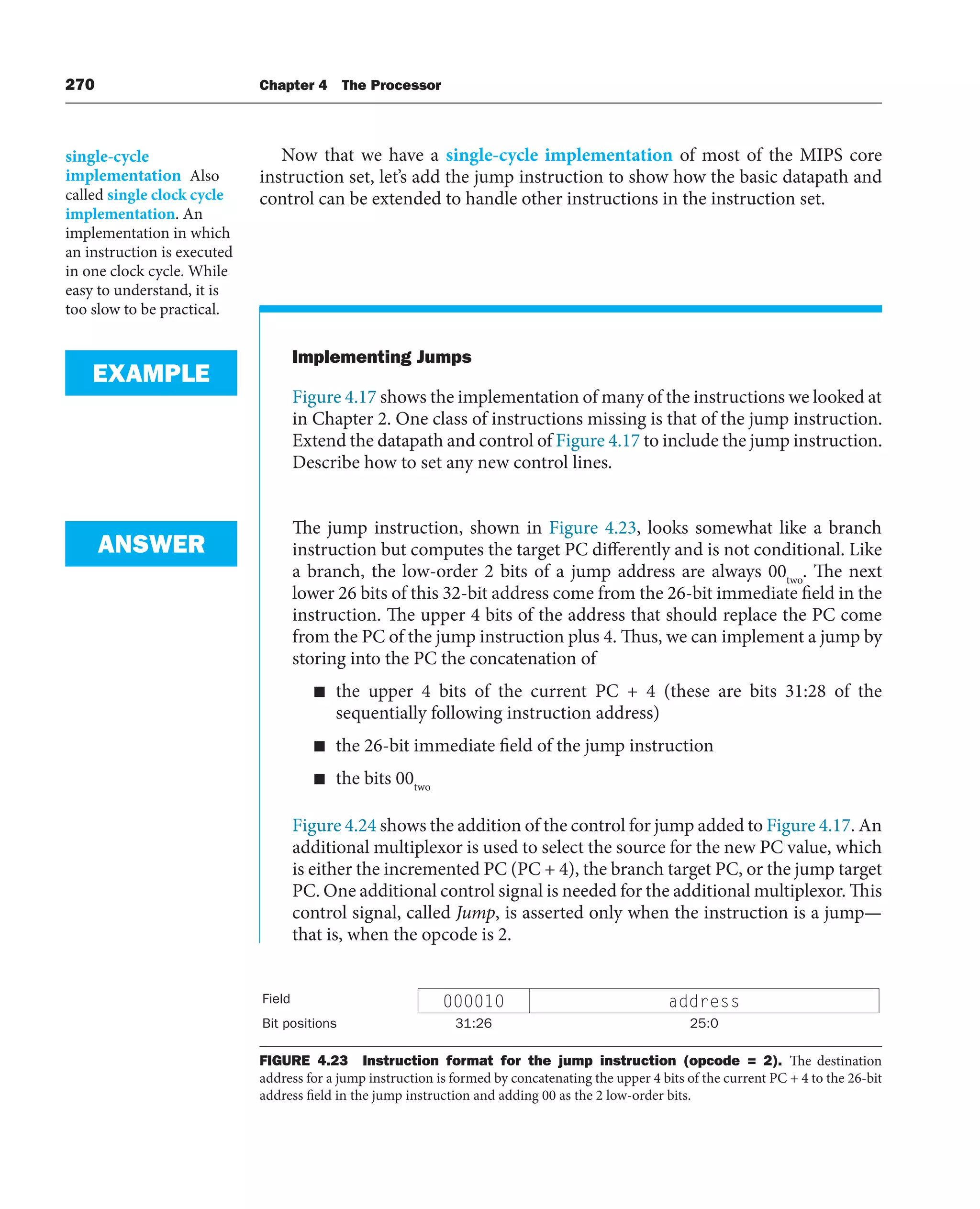 270 Chapter 4 The Processor
Now that we have a single-cycle implementation of most of the MIPS core
instruction set, let’s add the jump instruction to show how the basic datapath and
control can be extended to handle other instructions in the instruction set.
Implementing Jumps
Figure 4.17 shows the implementation of many of the instructions we looked at
in Chapter 2. One class of instructions missing is that of the jump instruction.
Extend the datapath and control of Figure 4.17 to include the jump instruction.
Describe how to set any new control lines.
The jump instruction, shown in Figure 4.23, looks somewhat like a branch
instruction but computes the target PC differently and is not conditional. Like
a branch, the low-order 2 bits of a jump address are always 00two
. The next
lower 26 bits of this 32-bit address come from the 26-bit immediate field in the
instruction. The upper 4 bits of the address that should replace the PC come
from the PC of the jump instruction plus 4. Thus, we can implement a jump by
storing into the PC the concatenation of
■ the upper 4 bits of the current PC + 4 (these are bits 31:28 of the
sequentially following instruction address)
■ the 26-bit immediate field of the jump instruction
■ the bits 00two
Figure 4.24 shows the addition of the control for jump added to Figure 4.17. An
additional multiplexor is used to select the source for the new PC value, which
is either the incremented PC (PC + 4), the branch target PC, or the jump target
PC. One additional control signal is needed for the additional multiplexor. This
control signal, called Jump, is asserted only when the instruction is a jump—
that is, when the opcode is 2.
EXAMPLE
ANSWER
Field 000010 address
Bit positions 31:26 25:0
FIGURE 4.23 Instruction format for the jump instruction (opcode = 2). The destination
address for a jump instruction is formed by concatenating the upper 4 bits of the current PC + 4 to the 26-bit
address field in the jump instruction and adding 00 as the 2 low-order bits.
single-cycle
implementation Also
called single clock cycle
implementation. An
implementation in which
an instruction is executed
in one clock cycle. While
easy to understand, it is
too slow to be practical.
 