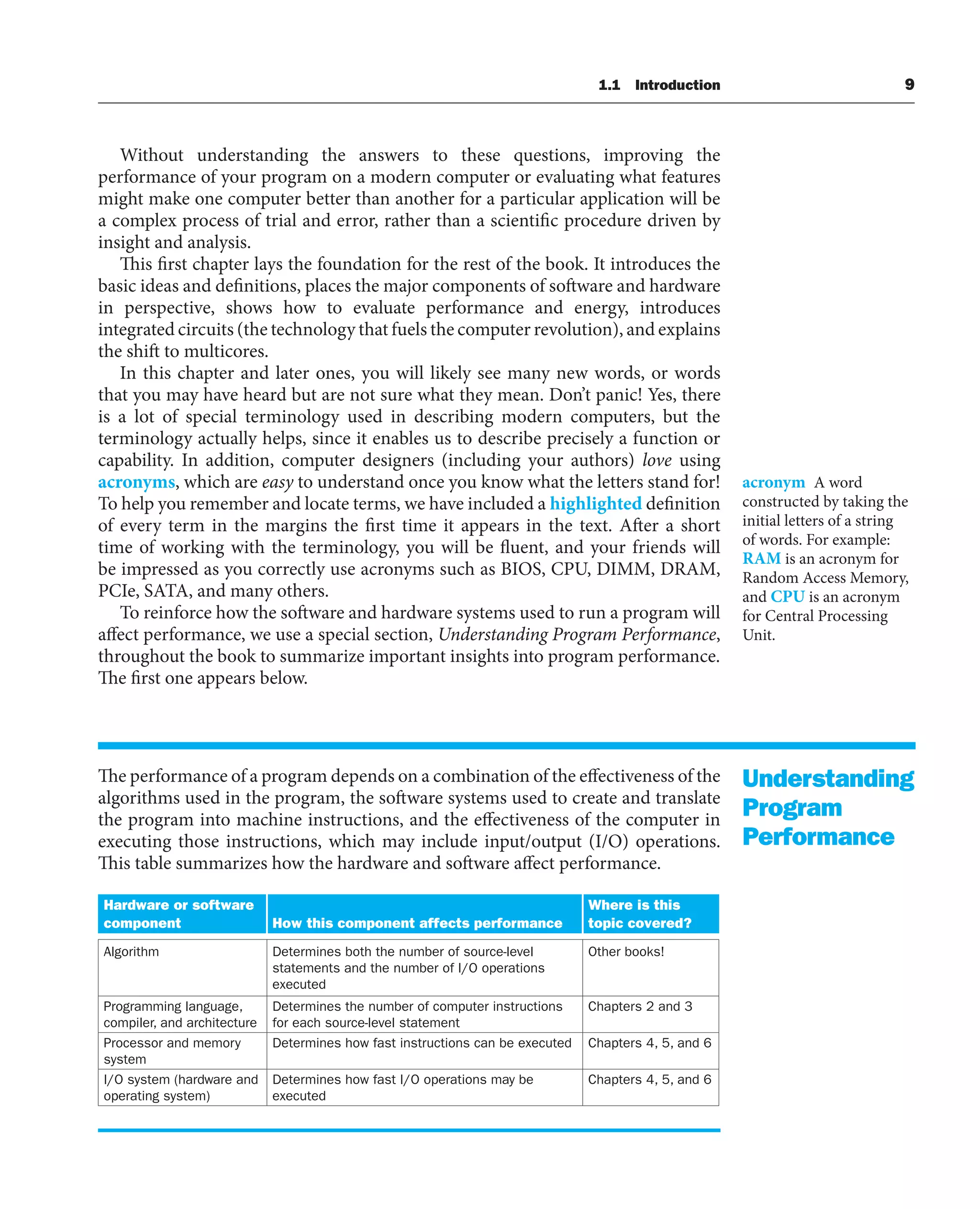 1.1 Introduction 9
Without understanding the answers to these questions, improving the
performance of your program on a modern computer or evaluating what features
might make one computer better than another for a particular application will be
a complex process of trial and error, rather than a scientific procedure driven by
insight and analysis.
This first chapter lays the foundation for the rest of the book. It introduces the
basic ideas and definitions, places the major components of software and hardware
in perspective, shows how to evaluate performance and energy, introduces
integrated circuits (the technology that fuels the computer revolution), and explains
the shift to multicores.
In this chapter and later ones, you will likely see many new words, or words
that you may have heard but are not sure what they mean. Don’t panic! Yes, there
is a lot of special terminology used in describing modern computers, but the
terminology actually helps, since it enables us to describe precisely a function or
capability. In addition, computer designers (including your authors) love using
acronyms, which are easy to understand once you know what the letters stand for!
To help you remember and locate terms, we have included a highlighted definition
of every term in the margins the first time it appears in the text. After a short
time of working with the terminology, you will be fluent, and your friends will
be impressed as you correctly use acronyms such as BIOS, CPU, DIMM, DRAM,
PCIe, SATA, and many others.
To reinforce how the software and hardware systems used to run a program will
affect performance, we use a special section, Understanding Program Performance,
throughout the book to summarize important insights into program performance.
The first one appears below.
The performance of a program depends on a combination of the effectiveness of the
algorithms used in the program, the software systems used to create and translate
the program into machine instructions, and the effectiveness of the computer in
executing those instructions, which may include input/output (I/O) operations.
This table summarizes how the hardware and software affect performance.
Hardware or software
component How this component affects performance
Where is this
topic covered?
Algorithm Determines both the number of source-level
statements and the number of I/O operations
executed
Other books!
Programming language,
compiler, and architecture
Determines the number of computer instructions
for each source-level statement
Chapters 2 and 3
Processor and memory
system
Determines how fast instructions can be executed Chapters 4, 5, and 6
I/O system (hardware and
operating system)
Determines how fast I/O operations may be
executed
Chapters 4, 5, and 6
acronym A word
constructed by taking the
initial letters of a string
of words. For example:
RAM is an acronym for
Random Access Memory,
and CPU is an acronym
for Central Processing
Unit.
Understanding
Program
Performance
 
