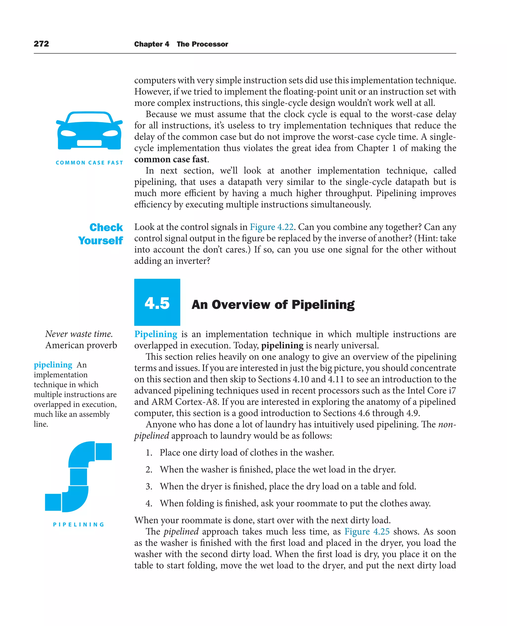 272 Chapter 4 The Processor
computers with very simple instruction sets did use this implementation technique.
However, if we tried to implement the floating-point unit or an instruction set with
more complex instructions, this single-cycle design wouldn’t work well at all.
Because we must assume that the clock cycle is equal to the worst-case delay
for all instructions, it’s useless to try implementation techniques that reduce the
delay of the common case but do not improve the worst-case cycle time. A single-
cycle implementation thus violates the great idea from Chapter 1 of making the
common case fast.
In next section, we’ll look at another implementation technique, called
pipelining, that uses a datapath very similar to the single-cycle datapath but is
much more efficient by having a much higher throughput. Pipelining improves
efficiency by executing multiple instructions simultaneously.
Look at the control signals in Figure 4.22. Can you combine any together? Can any
control signal output in the figure be replaced by the inverse of another? (Hint: take
into account the don’t cares.) If so, can you use one signal for the other without
adding an inverter?
4.5 An Overview of Pipelining
Pipelining is an implementation technique in which multiple instructions are
overlapped in execution. Today, pipelining is nearly universal.
This section relies heavily on one analogy to give an overview of the pipelining
terms and issues. If you are interested in just the big picture, you should concentrate
on this section and then skip to Sections 4.10 and 4.11 to see an introduction to the
advanced pipelining techniques used in recent processors such as the Intel Core i7
and ARM Cortex-A8. If you are interested in exploring the anatomy of a pipelined
computer, this section is a good introduction to Sections 4.6 through 4.9.
Anyone who has done a lot of laundry has intuitively used pipelining. The non-
pipelined approach to laundry would be as follows:
1. Place one dirty load of clothes in the washer.
2. When the washer is finished, place the wet load in the dryer.
3. When the dryer is finished, place the dry load on a table and fold.
4. When folding is finished, ask your roommate to put the clothes away.
When your roommate is done, start over with the next dirty load.
The pipelined approach takes much less time, as Figure 4.25 shows. As soon
as the washer is finished with the first load and placed in the dryer, you load the
washer with the second dirty load. When the first load is dry, you place it on the
table to start folding, move the wet load to the dryer, and put the next dirty load
Check
Yourself
pipelining An
implementation
technique in which
multiple instructions are
overlapped in execution,
much like an assembly
line.
Never waste time.
American proverb
 