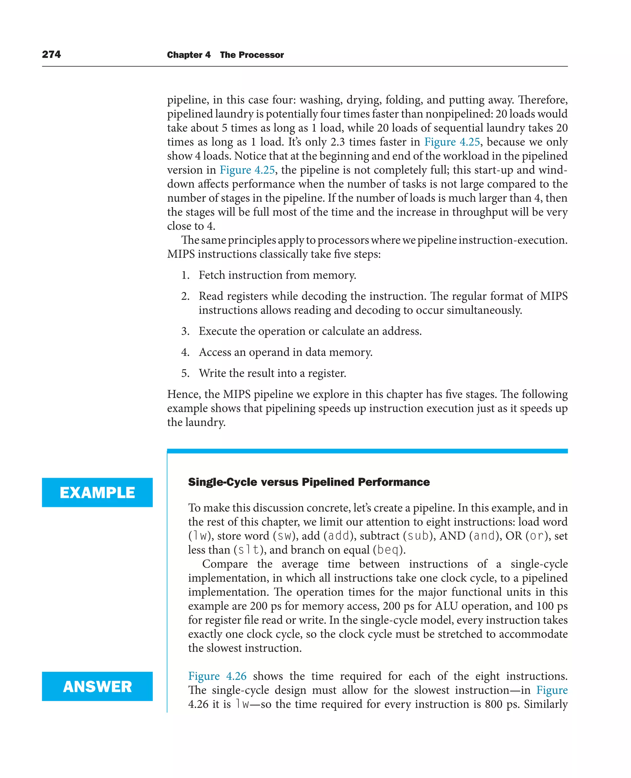 274 Chapter 4 The Processor
pipeline, in this case four: washing, drying, folding, and putting away. Therefore,
pipelined laundry is potentially four times faster than nonpipelined: 20 loads would
take about 5 times as long as 1 load, while 20 loads of sequential laundry takes 20
times as long as 1 load. It’s only 2.3 times faster in Figure 4.25, because we only
show 4 loads. Notice that at the beginning and end of the workload in the pipelined
version in Figure 4.25, the pipeline is not completely full; this start-up and wind-
down affects performance when the number of tasks is not large compared to the
number of stages in the pipeline. If the number of loads is much larger than 4, then
the stages will be full most of the time and the increase in throughput will be very
close to 4.
Thesameprinciplesapplytoprocessorswherewepipelineinstruction-execution.
MIPS instructions classically take five steps:
1. Fetch instruction from memory.
2. Read registers while decoding the instruction. The regular format of MIPS
instructions allows reading and decoding to occur simultaneously.
3. Execute the operation or calculate an address.
4. Access an operand in data memory.
5. Write the result into a register.
Hence, the MIPS pipeline we explore in this chapter has five stages. The following
example shows that pipelining speeds up instruction execution just as it speeds up
the laundry.
Single-Cycle versus Pipelined Performance
To make this discussion concrete, let’s create a pipeline. In this example, and in
the rest of this chapter, we limit our attention to eight instructions: load word
(lw), store word (sw), add (add), subtract (sub), AND (and), OR (or), set
less than (slt), and branch on equal (beq).
Compare the average time between instructions of a single-cycle
implementation, in which all instructions take one clock cycle, to a pipelined
implementation. The operation times for the major functional units in this
example are 200 ps for memory access, 200 ps for ALU operation, and 100 ps
for register file read or write. In the single-cycle model, every instruction takes
exactly one clock cycle, so the clock cycle must be stretched to accommodate
the slowest instruction.
Figure 4.26 shows the time required for each of the eight instructions.
The single-cycle design must allow for the slowest instruction—in Figure
4.26 it is lw—so the time required for every instruction is 800 ps. Similarly
EXAMPLE
ANSWER
 