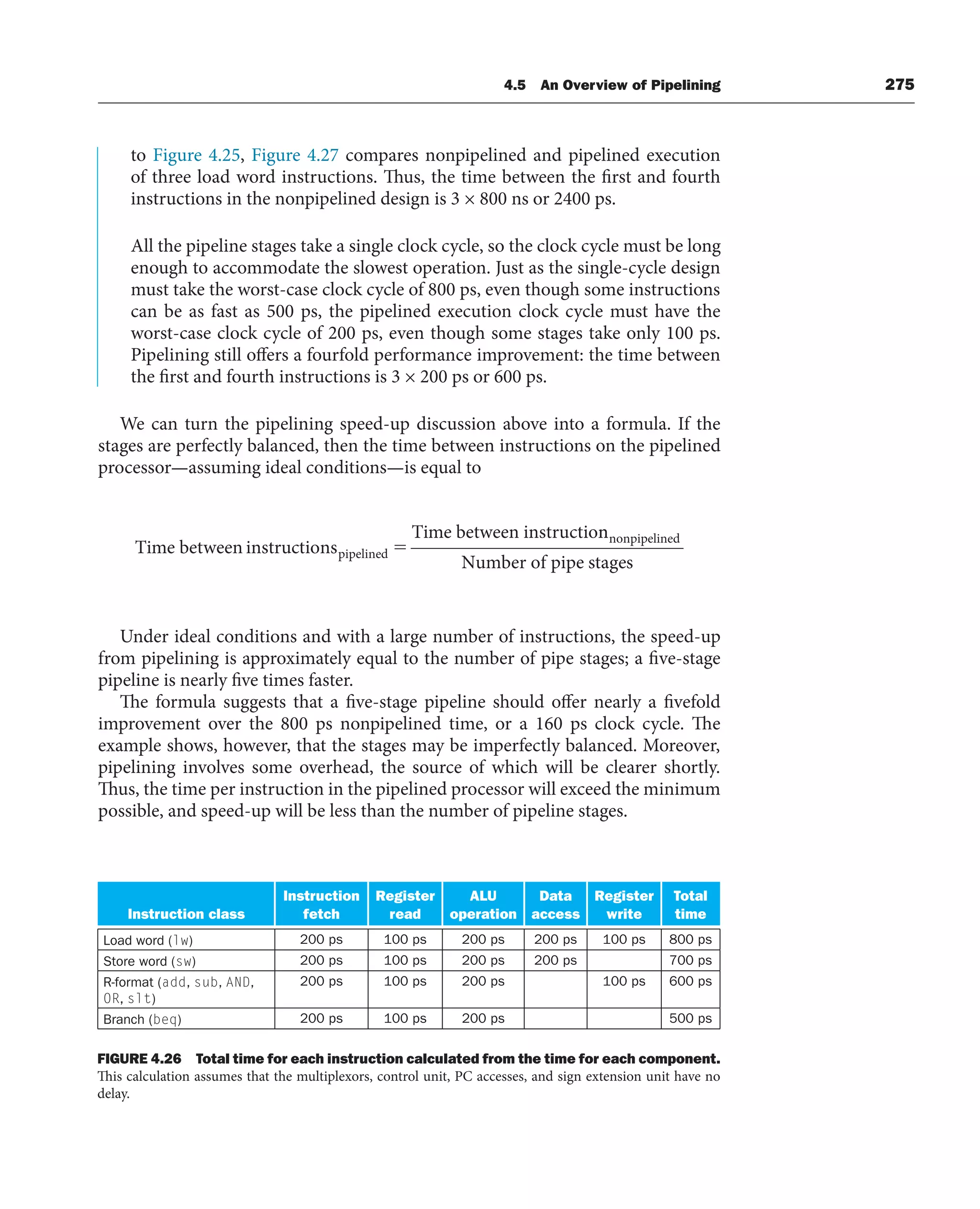 4.5 An Overview of Pipelining 275
to Figure 4.25, Figure 4.27 compares nonpipelined and pipelined execution
of three load word instructions. Thus, the time between the first and fourth
instructions in the nonpipelined design is 3 × 800 ns or 2400 ps.
All the pipeline stages take a single clock cycle, so the clock cycle must be long
enough to accommodate the slowest operation. Just as the single-cycle design
must take the worst-case clock cycle of 800 ps, even though some instructions
can be as fast as 500 ps, the pipelined execution clock cycle must have the
worst-case clock cycle of 200 ps, even though some stages take only 100 ps.
Pipelining still offers a fourfold performance improvement: the time between
the first and fourth instructions is 3 × 200 ps or 600 ps.
We can turn the pipelining speed-up discussion above into a formula. If the
stages are perfectly balanced, then the time between instructions on the pipelined
processor—assuming ideal conditions—is equal to
Time bet tions
Time between instructio
pipelined
ween instruc ⫽
n
nnonpipelined
Number of pipe stages
Under ideal conditions and with a large number of instructions, the speed-up
from pipelining is approximately equal to the number of pipe stages; a five-stage
pipeline is nearly five times faster.
The formula suggests that a five-stage pipeline should offer nearly a fivefold
improvement over the 800 ps nonpipelined time, or a 160 ps clock cycle. The
example shows, however, that the stages may be imperfectly balanced. Moreover,
pipelining involves some overhead, the source of which will be clearer shortly.
Thus, the time per instruction in the pipelined processor will exceed the minimum
possible, and speed-up will be less than the number of pipeline stages.
Instruction class
Instruction
fetch
Register
read
ALU
operation
Data
access
Register
write
Total
time
Load word (lw) 200 ps 100 ps 200 ps 200 ps 100 ps 800 ps
Store word (sw) 200 ps 100 ps 200 ps 200 ps 700 ps
R-format (add, sub, AND,
OR, slt)
200 ps 100 ps 200 ps 100 ps 600 ps
Branch (beq) 200 ps 100 ps 200 ps 500 ps
FIGURE 4.26 Total time for each instruction calculated from the time for each component.
This calculation assumes that the multiplexors, control unit, PC accesses, and sign extension unit have no
delay.
 