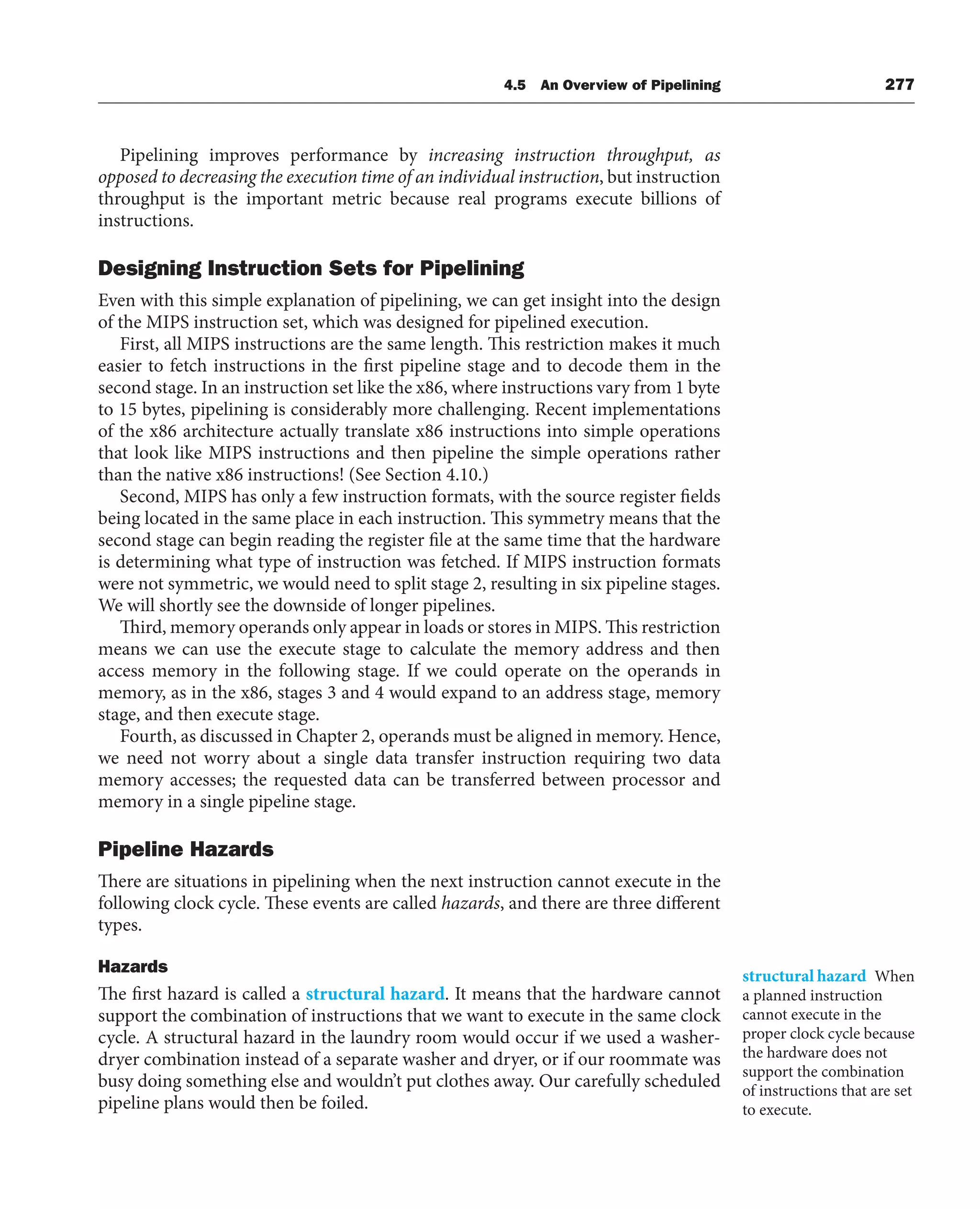 4.5 An Overview of Pipelining 277
Pipelining improves performance by increasing instruction throughput, as
opposed to decreasing the execution time of an individual instruction, but instruction
throughput is the important metric because real programs execute billions of
instructions.
Designing Instruction Sets for Pipelining
Even with this simple explanation of pipelining, we can get insight into the design
of the MIPS instruction set, which was designed for pipelined execution.
First, all MIPS instructions are the same length. This restriction makes it much
easier to fetch instructions in the first pipeline stage and to decode them in the
second stage. In an instruction set like the x86, where instructions vary from 1 byte
to 15 bytes, pipelining is considerably more challenging. Recent implementations
of the x86 architecture actually translate x86 instructions into simple operations
that look like MIPS instructions and then pipeline the simple operations rather
than the native x86 instructions! (See Section 4.10.)
Second, MIPS has only a few instruction formats, with the source register fields
being located in the same place in each instruction. This symmetry means that the
second stage can begin reading the register file at the same time that the hardware
is determining what type of instruction was fetched. If MIPS instruction formats
were not symmetric, we would need to split stage 2, resulting in six pipeline stages.
We will shortly see the downside of longer pipelines.
Third, memory operands only appear in loads or stores in MIPS. This restriction
means we can use the execute stage to calculate the memory address and then
access memory in the following stage. If we could operate on the operands in
memory, as in the x86, stages 3 and 4 would expand to an address stage, memory
stage, and then execute stage.
Fourth, as discussed in Chapter 2, operands must be aligned in memory. Hence,
we need not worry about a single data transfer instruction requiring two data
memory accesses; the requested data can be transferred between processor and
memory in a single pipeline stage.
Pipeline Hazards
There are situations in pipelining when the next instruction cannot execute in the
following clock cycle. These events are called hazards, and there are three different
types.
Hazards
The first hazard is called a structural hazard. It means that the hardware cannot
support the combination of instructions that we want to execute in the same clock
cycle. A structural hazard in the laundry room would occur if we used a washer-
dryer combination instead of a separate washer and dryer, or if our roommate was
busy doing something else and wouldn’t put clothes away. Our carefully scheduled
pipeline plans would then be foiled.
structural hazard When
a planned instruction
cannot execute in the
proper clock cycle because
the hardware does not
support the combination
of instructions that are set
to execute.
 