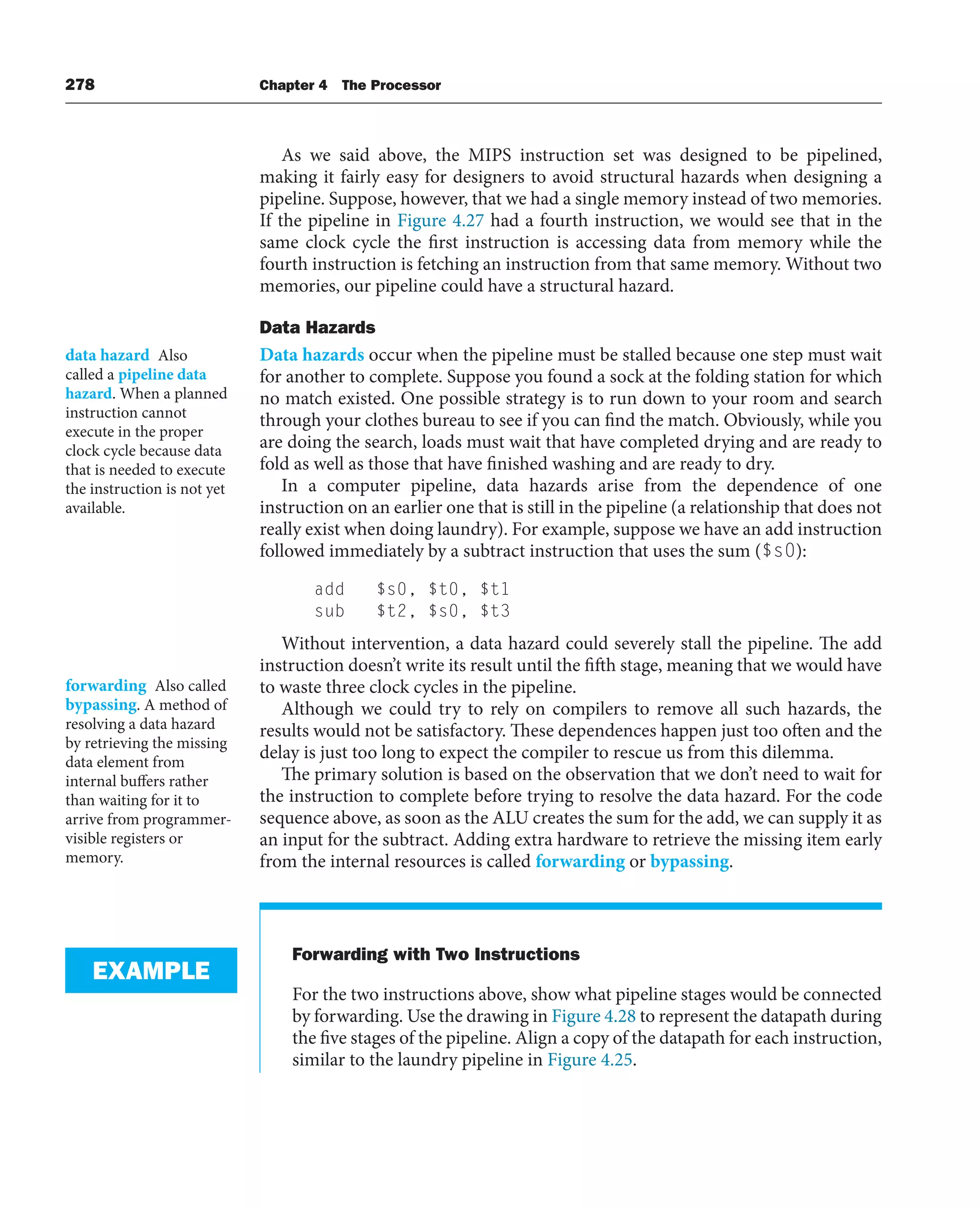 278 Chapter 4 The Processor
As we said above, the MIPS instruction set was designed to be pipelined,
making it fairly easy for designers to avoid structural hazards when designing a
pipeline. Suppose, however, that we had a single memory instead of two memories.
If the pipeline in Figure 4.27 had a fourth instruction, we would see that in the
same clock cycle the first instruction is accessing data from memory while the
fourth instruction is fetching an instruction from that same memory. Without two
memories, our pipeline could have a structural hazard.
Data Hazards
Data hazards occur when the pipeline must be stalled because one step must wait
for another to complete. Suppose you found a sock at the folding station for which
no match existed. One possible strategy is to run down to your room and search
through your clothes bureau to see if you can find the match. Obviously, while you
are doing the search, loads must wait that have completed drying and are ready to
fold as well as those that have finished washing and are ready to dry.
In a computer pipeline, data hazards arise from the dependence of one
instruction on an earlier one that is still in the pipeline (a relationship that does not
really exist when doing laundry). For example, suppose we have an add instruction
followed immediately by a subtract instruction that uses the sum ($s0):
add $s0, $t0, $t1
sub $t2, $s0, $t3
Without intervention, a data hazard could severely stall the pipeline. The add
instruction doesn’t write its result until the fifth stage, meaning that we would have
to waste three clock cycles in the pipeline.
Although we could try to rely on compilers to remove all such hazards, the
results would not be satisfactory. These dependences happen just too often and the
delay is just too long to expect the compiler to rescue us from this dilemma.
The primary solution is based on the observation that we don’t need to wait for
the instruction to complete before trying to resolve the data hazard. For the code
sequence above, as soon as the ALU creates the sum for the add, we can supply it as
an input for the subtract. Adding extra hardware to retrieve the missing item early
from the internal resources is called forwarding or bypassing.
Forwarding with Two Instructions
For the two instructions above, show what pipeline stages would be connected
by forwarding. Use the drawing in Figure 4.28 to represent the datapath during
the five stages of the pipeline. Align a copy of the datapath for each instruction,
similar to the laundry pipeline in Figure 4.25.
data hazard Also
called a pipeline data
hazard. When a planned
instruction cannot
execute in the proper
clock cycle because data
that is needed to execute
the instruction is not yet
available.
forwarding Also called
bypassing. A method of
resolving a data hazard
by retrieving the missing
data element from
internal buffers rather
than waiting for it to
arrive from programmer-
visible registers or
memory.
EXAMPLE
 