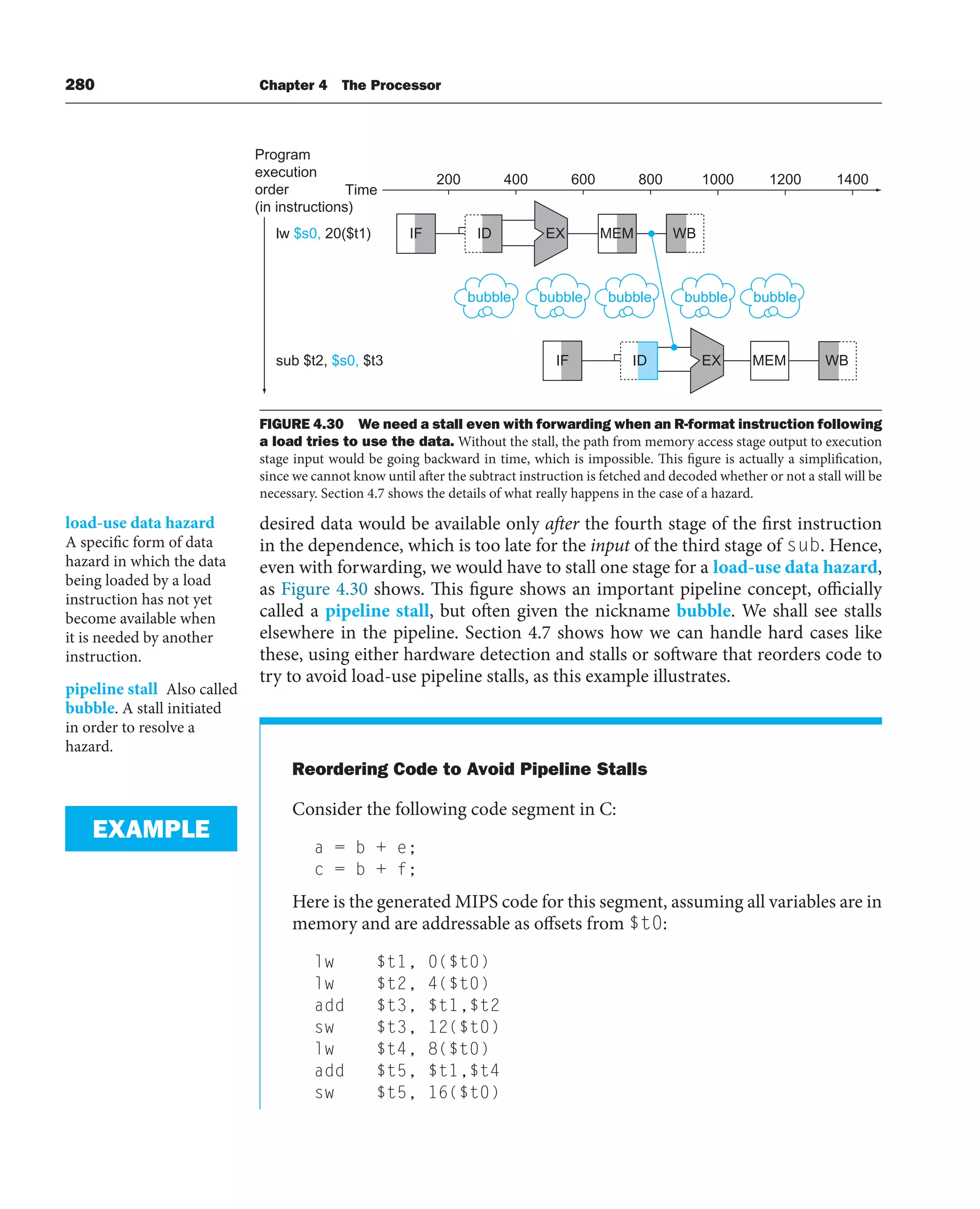 280 Chapter 4 The Processor
desired data would be available only after the fourth stage of the first instruction
in the dependence, which is too late for the input of the third stage of sub. Hence,
even with forwarding, we would have to stall one stage for a load-use data hazard,
as Figure 4.30 shows. This figure shows an important pipeline concept, officially
called a pipeline stall, but often given the nickname bubble. We shall see stalls
elsewhere in the pipeline. Section 4.7 shows how we can handle hard cases like
these, using either hardware detection and stalls or software that reorders code to
try to avoid load-use pipeline stalls, as this example illustrates.
Reordering Code to Avoid Pipeline Stalls
Consider the following code segment in C:
a = b + e;
c = b + f;
Here is the generated MIPS code for this segment, assuming all variables are in
memory and are addressable as offsets from $t0:
lw $t1, 0($t0)
lw $t2, 4($t0)
add $t3, $t1,$t2
sw $t3, 12($t0)
lw $t4, 8($t0)
add $t5, $t1,$t4
sw $t5, 16($t0)
load-use data hazard
A specific form of data
hazard in which the data
being loaded by a load
instruction has not yet
become available when
it is needed by another
instruction.
pipeline stall Also called
bubble. A stall initiated
in order to resolve a
hazard.
EXAMPLE
200 400 600 800 1000 1200 1400
Time
lw $s0, 20($t1)
sub $t2, $s0, $t3
IF MEM
ID WB
EX
IF MEM
ID WB
EX
Program
execution
order
(in instructions)
bubble bubble bubble bubble bubble
FIGURE 4.30 We need a stall even with forwarding when an R-format instruction following
a load tries to use the data. Without the stall, the path from memory access stage output to execution
stage input would be going backward in time, which is impossible. This figure is actually a simplification,
since we cannot know until after the subtract instruction is fetched and decoded whether or not a stall will be
necessary. Section 4.7 shows the details of what really happens in the case of a hazard.
 