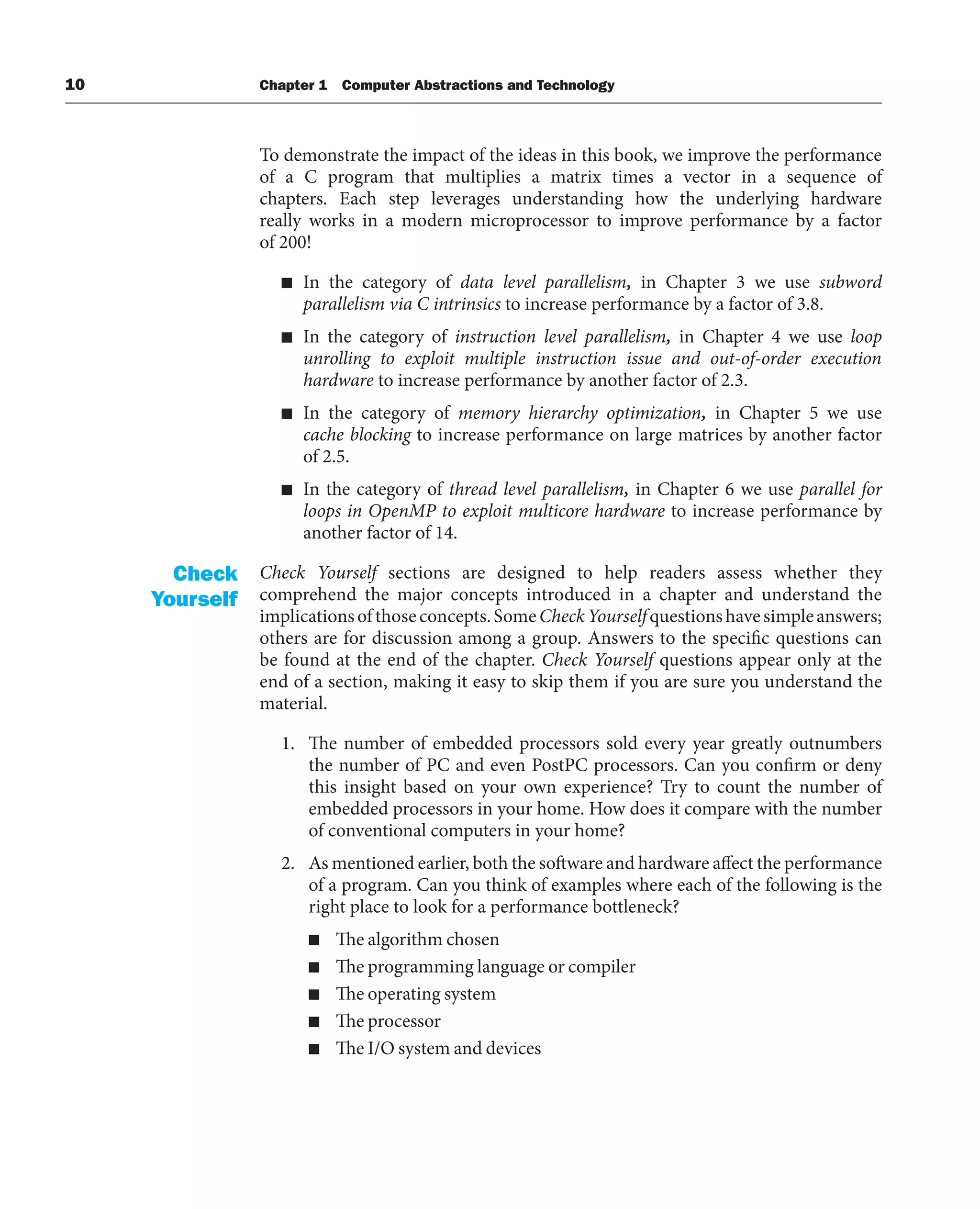 10 Chapter 1 Computer Abstractions and Technology
To demonstrate the impact of the ideas in this book, we improve the performance
of a C program that multiplies a matrix times a vector in a sequence of
chapters. Each step leverages understanding how the underlying hardware
really works in a modern microprocessor to improve performance by a factor
of 200!
■ In the category of data level parallelism, in Chapter 3 we use subword
parallelism via C intrinsics to increase performance by a factor of 3.8.
■ In the category of instruction level parallelism, in Chapter 4 we use loop
unrolling to exploit multiple instruction issue and out-of-order execution
hardware to increase performance by another factor of 2.3.
■ In the category of memory hierarchy optimization, in Chapter 5 we use
cache blocking to increase performance on large matrices by another factor
of 2.5.
■ In the category of thread level parallelism, in Chapter 6 we use parallel for
loops in OpenMP to exploit multicore hardware to increase performance by
another factor of 14.
Check Yourself sections are designed to help readers assess whether they
comprehend the major concepts introduced in a chapter and understand the
implicationsofthoseconcepts.SomeCheckYourselfquestionshavesimpleanswers;
others are for discussion among a group. Answers to the specific questions can
be found at the end of the chapter. Check Yourself questions appear only at the
end of a section, making it easy to skip them if you are sure you understand the
material.
1. The number of embedded processors sold every year greatly outnumbers
the number of PC and even PostPC processors. Can you confirm or deny
this insight based on your own experience? Try to count the number of
embedded processors in your home. How does it compare with the number
of conventional computers in your home?
2. As mentioned earlier, both the software and hardware affect the performance
of a program. Can you think of examples where each of the following is the
right place to look for a performance bottleneck?
■ The algorithm chosen
■ The programming language or compiler
■ The operating system
■ The processor
■ The I/O system and devices
Check
Yourself
 