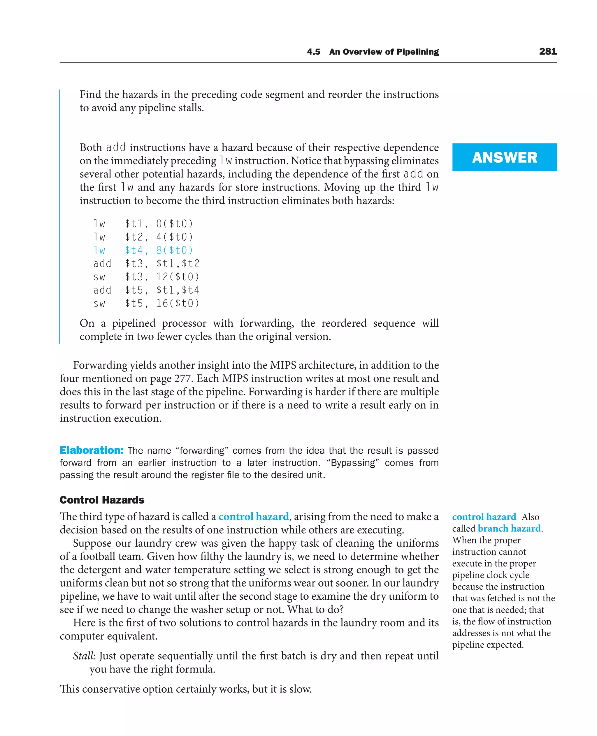 4.5 An Overview of Pipelining 281
Find the hazards in the preceding code segment and reorder the instructions
to avoid any pipeline stalls.
Both add instructions have a hazard because of their respective dependence
on the immediately preceding lw instruction. Notice that bypassing eliminates
several other potential hazards, including the dependence of the first add on
the first lw and any hazards for store instructions. Moving up the third lw
instruction to become the third instruction eliminates both hazards:
lw $t1, 0($t0)
lw $t2, 4($t0)
lw $t4, 8($t0)
add $t3, $t1,$t2
sw $t3, 12($t0)
add $t5, $t1,$t4
sw $t5, 16($t0)
On a pipelined processor with forwarding, the reordered sequence will
complete in two fewer cycles than the original version.
Forwarding yields another insight into the MIPS architecture, in addition to the
four mentioned on page 277. Each MIPS instruction writes at most one result and
does this in the last stage of the pipeline. Forwarding is harder if there are multiple
results to forward per instruction or if there is a need to write a result early on in
instruction execution.
Elaboration: The name “forwarding” comes from the idea that the result is passed
forward from an earlier instruction to a later instruction. “Bypassing” comes from
passing the result around the register file to the desired unit.
Control Hazards
The third type of hazard is called a control hazard, arising from the need to make a
decision based on the results of one instruction while others are executing.
Suppose our laundry crew was given the happy task of cleaning the uniforms
of a football team. Given how filthy the laundry is, we need to determine whether
the detergent and water temperature setting we select is strong enough to get the
uniforms clean but not so strong that the uniforms wear out sooner. In our laundry
pipeline, we have to wait until after the second stage to examine the dry uniform to
see if we need to change the washer setup or not. What to do?
Here is the first of two solutions to control hazards in the laundry room and its
computer equivalent.
Stall: Just operate sequentially until the first batch is dry and then repeat until
you have the right formula.
This conservative option certainly works, but it is slow.
ANSWER
control hazard Also
called branch hazard.
When the proper
instruction cannot
execute in the proper
pipeline clock cycle
because the instruction
that was fetched is not the
one that is needed; that
is, the flow of instruction
addresses is not what the
pipeline expected.
 