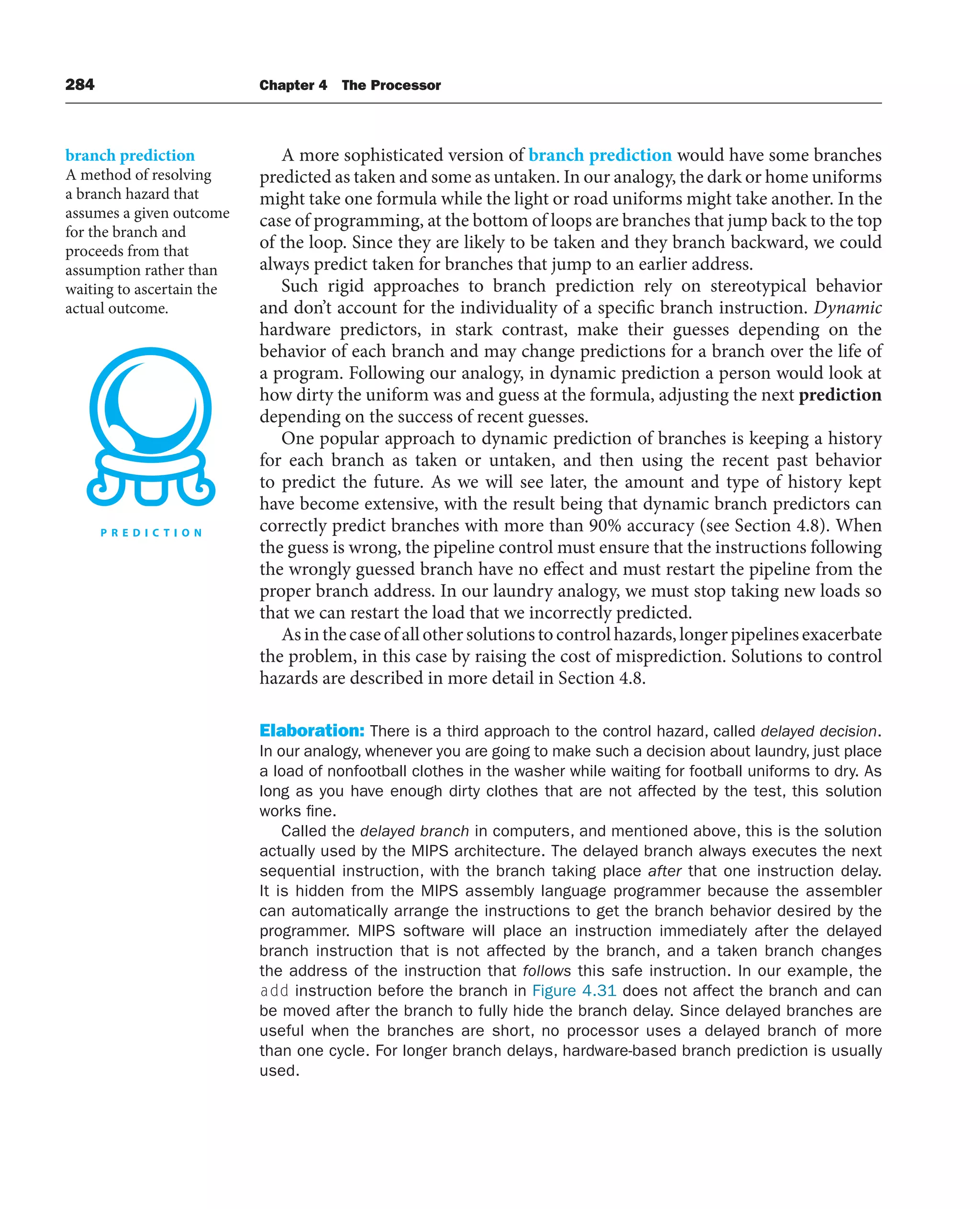 284 Chapter 4 The Processor
A more sophisticated version of branch prediction would have some branches
predicted as taken and some as untaken. In our analogy, the dark or home uniforms
might take one formula while the light or road uniforms might take another. In the
case of programming, at the bottom of loops are branches that jump back to the top
of the loop. Since they are likely to be taken and they branch backward, we could
always predict taken for branches that jump to an earlier address.
Such rigid approaches to branch prediction rely on stereotypical behavior
and don’t account for the individuality of a specific branch instruction. Dynamic
hardware predictors, in stark contrast, make their guesses depending on the
behavior of each branch and may change predictions for a branch over the life of
a program. Following our analogy, in dynamic prediction a person would look at
how dirty the uniform was and guess at the formula, adjusting the next prediction
depending on the success of recent guesses.
One popular approach to dynamic prediction of branches is keeping a history
for each branch as taken or untaken, and then using the recent past behavior
to predict the future. As we will see later, the amount and type of history kept
have become extensive, with the result being that dynamic branch predictors can
correctly predict branches with more than 90% accuracy (see Section 4.8). When
the guess is wrong, the pipeline control must ensure that the instructions following
the wrongly guessed branch have no effect and must restart the pipeline from the
proper branch address. In our laundry analogy, we must stop taking new loads so
that we can restart the load that we incorrectly predicted.
Asinthecaseofallothersolutionstocontrolhazards,longerpipelinesexacerbate
the problem, in this case by raising the cost of misprediction. Solutions to control
hazards are described in more detail in Section 4.8.
Elaboration: There is a third approach to the control hazard, called delayed decision.
In our analogy, whenever you are going to make such a decision about laundry, just place
a load of nonfootball clothes in the washer while waiting for football uniforms to dry. As
long as you have enough dirty clothes that are not affected by the test, this solution
works fine.
Called the delayed branch in computers, and mentioned above, this is the solution
actually used by the MIPS architecture. The delayed branch always executes the next
sequential instruction, with the branch taking place after that one instruction delay.
It is hidden from the MIPS assembly language programmer because the assembler
can automatically arrange the instructions to get the branch behavior desired by the
programmer. MIPS software will place an instruction immediately after the delayed
branch instruction that is not affected by the branch, and a taken branch changes
the address of the instruction that follows this safe instruction. In our example, the
add instruction before the branch in Figure 4.31 does not affect the branch and can
be moved after the branch to fully hide the branch delay. Since delayed branches are
useful when the branches are short, no processor uses a delayed branch of more
than one cycle. For longer branch delays, hardware-based branch prediction is usually
used.
branch prediction
A method of resolving
a branch hazard that
assumes a given outcome
for the branch and
proceeds from that
assumption rather than
waiting to ascertain the
actual outcome.
 