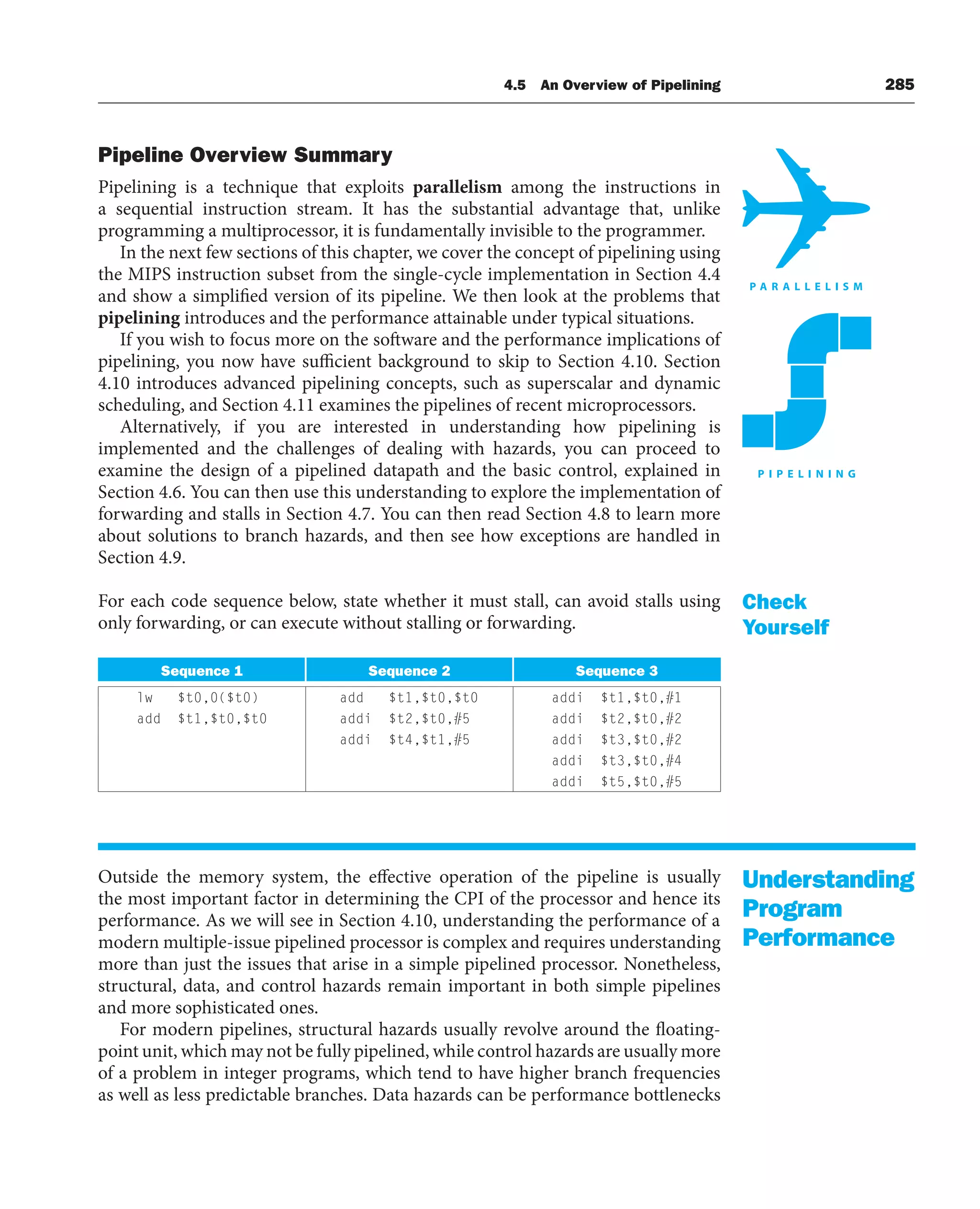 4.5 An Overview of Pipelining 285
Pipeline Overview Summary
Pipelining is a technique that exploits parallelism among the instructions in
a sequential instruction stream. It has the substantial advantage that, unlike
programming a multiprocessor, it is fundamentally invisible to the programmer.
In the next few sections of this chapter, we cover the concept of pipelining using
the MIPS instruction subset from the single-cycle implementation in Section 4.4
and show a simplified version of its pipeline. We then look at the problems that
pipelining introduces and the performance attainable under typical situations.
If you wish to focus more on the software and the performance implications of
pipelining, you now have sufficient background to skip to Section 4.10. Section
4.10 introduces advanced pipelining concepts, such as superscalar and dynamic
scheduling, and Section 4.11 examines the pipelines of recent microprocessors.
Alternatively, if you are interested in understanding how pipelining is
implemented and the challenges of dealing with hazards, you can proceed to
examine the design of a pipelined datapath and the basic control, explained in
Section 4.6. You can then use this understanding to explore the implementation of
forwarding and stalls in Section 4.7. You can then read Section 4.8 to learn more
about solutions to branch hazards, and then see how exceptions are handled in
Section 4.9.
For each code sequence below, state whether it must stall, can avoid stalls using
only forwarding, or can execute without stalling or forwarding.
Sequence 1 Sequence 2 Sequence 3
lw $t0,0($t0) add $t1,$t0,$t0 addi $t1,$t0,#1
add $t1,$t0,$t0 addi $t2,$t0,#5 addi $t2,$t0,#2
addi $t4,$t1,#5 addi $t3,$t0,#2
addi $t3,$t0,#4
addi $t5,$t0,#5
Outside the memory system, the effective operation of the pipeline is usually
the most important factor in determining the CPI of the processor and hence its
performance. As we will see in Section 4.10, understanding the performance of a
modern multiple-issue pipelined processor is complex and requires understanding
more than just the issues that arise in a simple pipelined processor. Nonetheless,
structural, data, and control hazards remain important in both simple pipelines
and more sophisticated ones.
For modern pipelines, structural hazards usually revolve around the floating-
point unit, which may not be fully pipelined, while control hazards are usually more
of a problem in integer programs, which tend to have higher branch frequencies
as well as less predictable branches. Data hazards can be performance bottlenecks
Check
Yourself
Understanding
Program
Performance
 