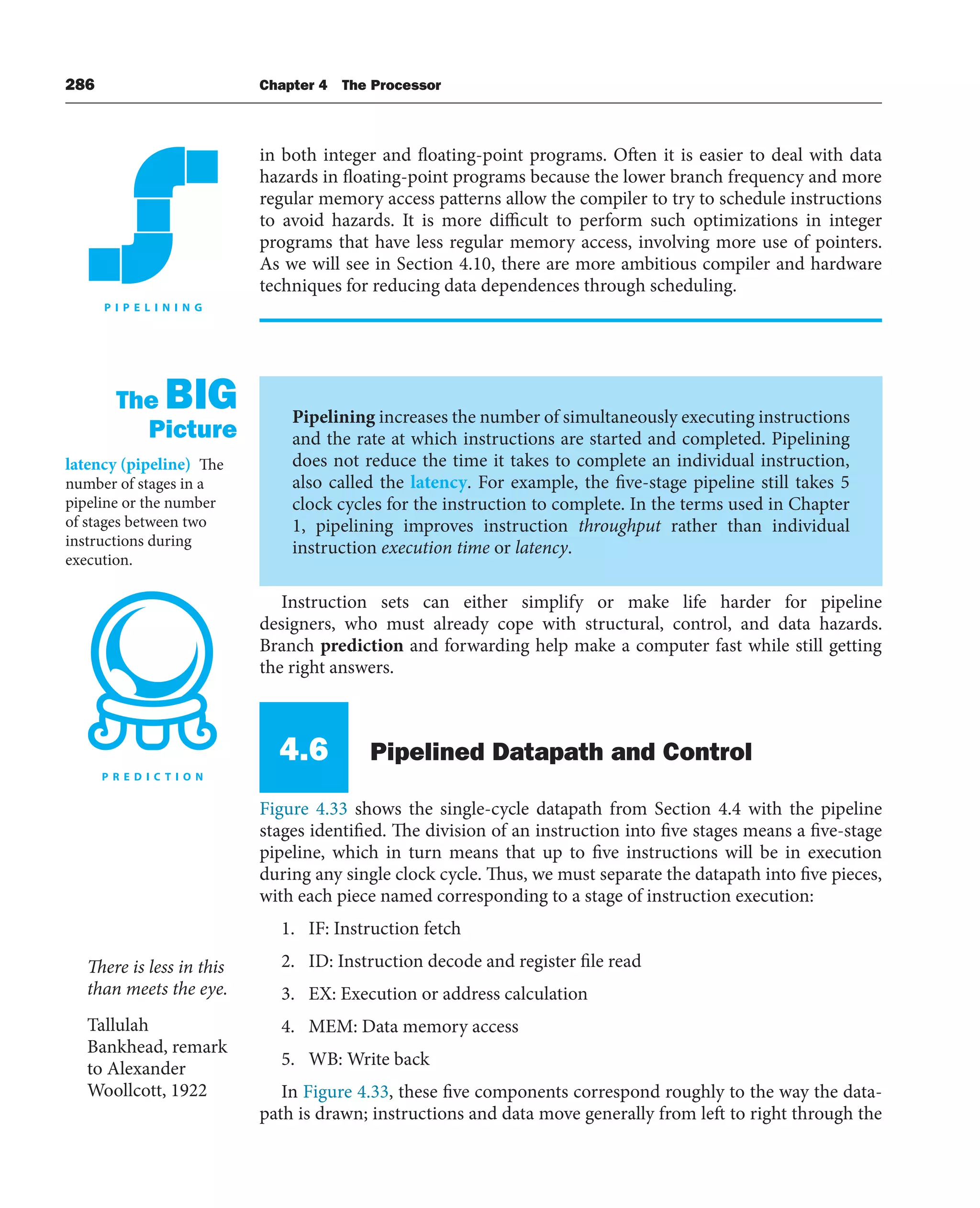286 Chapter 4 The Processor
in both integer and floating-point programs. Often it is easier to deal with data
hazards in floating-point programs because the lower branch frequency and more
regular memory access patterns allow the compiler to try to schedule instructions
to avoid hazards. It is more difficult to perform such optimizations in integer
programs that have less regular memory access, involving more use of pointers.
As we will see in Section 4.10, there are more ambitious compiler and hardware
techniques for reducing data dependences through scheduling.
Pipelining increases the number of simultaneously executing instructions
and the rate at which instructions are started and completed. Pipelining
does not reduce the time it takes to complete an individual instruction,
also called the latency. For example, the five-stage pipeline still takes 5
clock cycles for the instruction to complete. In the terms used in Chapter
1, pipelining improves instruction throughput rather than individual
instruction execution time or latency.
The BIG
Picture
latency (pipeline) The
number of stages in a
pipeline or the number
of stages between two
instructions during
execution.
Instruction sets can either simplify or make life harder for pipeline
designers, who must already cope with structural, control, and data hazards.
Branch prediction and forwarding help make a computer fast while still getting
the right answers.
4.6 Pipelined Datapath and Control
Figure 4.33 shows the single-cycle datapath from Section 4.4 with the pipeline
stages identified. The division of an instruction into five stages means a five-stage
pipeline, which in turn means that up to five instructions will be in execution
during any single clock cycle. Thus, we must separate the datapath into five pieces,
with each piece named corresponding to a stage of instruction execution:
1. IF: Instruction fetch
2. ID: Instruction decode and register file read
3. EX: Execution or address calculation
4. MEM: Data memory access
5. WB: Write back
In Figure 4.33, these five components correspond roughly to the way the data-
path is drawn; instructions and data move generally from left to right through the
There is less in this
than meets the eye.
Tallulah
Bankhead, remark
to Alexander
Woollcott, 1922
 