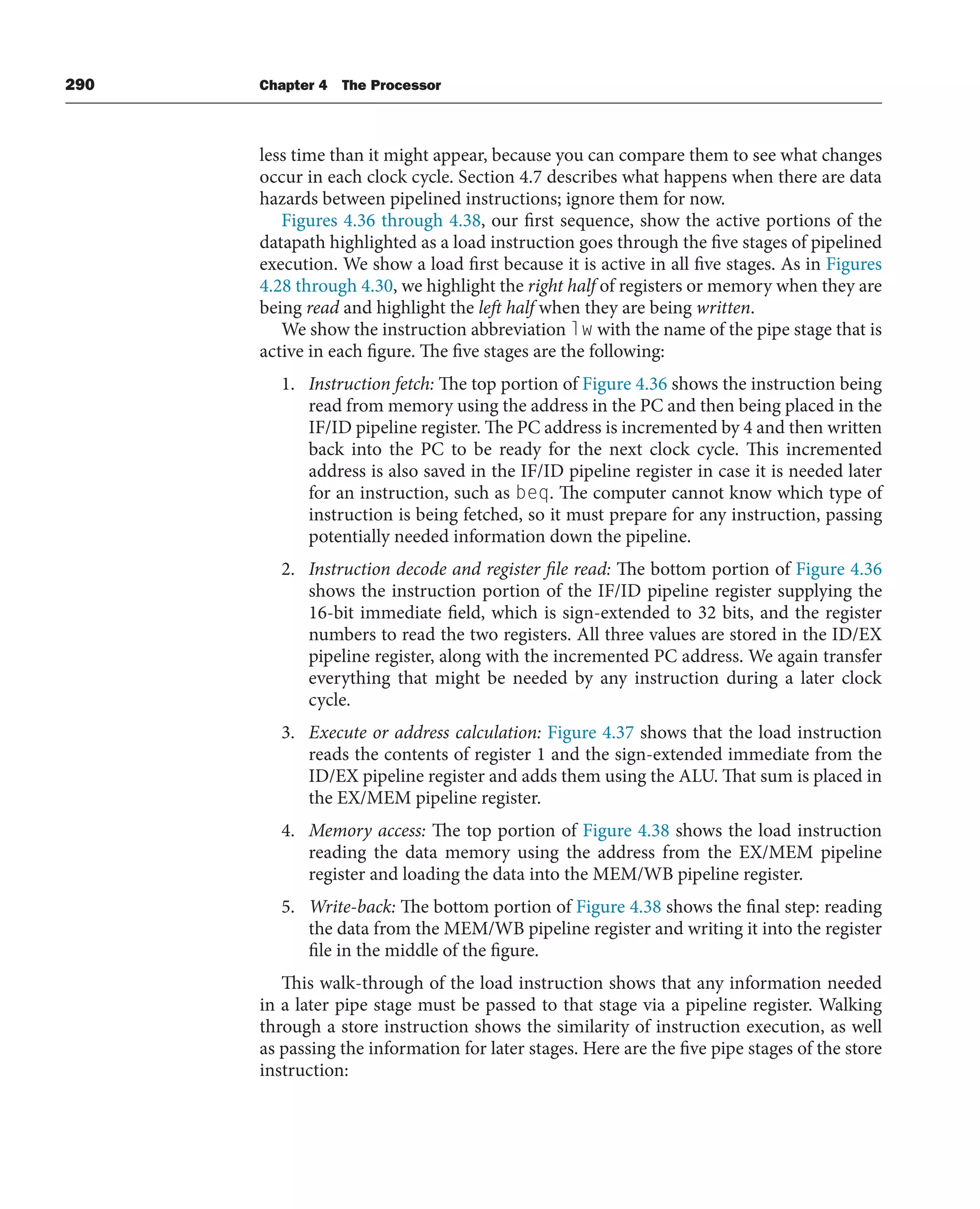 290 Chapter 4 The Processor
less time than it might appear, because you can compare them to see what changes
occur in each clock cycle. Section 4.7 describes what happens when there are data
hazards between pipelined instructions; ignore them for now.
Figures 4.36 through 4.38, our first sequence, show the active portions of the
datapath highlighted as a load instruction goes through the five stages of pipelined
execution. We show a load first because it is active in all five stages. As in Figures
4.28 through 4.30, we highlight the right half of registers or memory when they are
being read and highlight the left half when they are being written.
We show the instruction abbreviation lw with the name of the pipe stage that is
active in each figure. The five stages are the following:
1. Instruction fetch: The top portion of Figure 4.36 shows the instruction being
read from memory using the address in the PC and then being placed in the
IF/ID pipeline register. The PC address is incremented by 4 and then written
back into the PC to be ready for the next clock cycle. This incremented
address is also saved in the IF/ID pipeline register in case it is needed later
for an instruction, such as beq. The computer cannot know which type of
instruction is being fetched, so it must prepare for any instruction, passing
potentially needed information down the pipeline.
2. Instruction decode and register file read: The bottom portion of Figure 4.36
shows the instruction portion of the IF/ID pipeline register supplying the
16-bit immediate field, which is sign-extended to 32 bits, and the register
numbers to read the two registers. All three values are stored in the ID/EX
pipeline register, along with the incremented PC address. We again transfer
everything that might be needed by any instruction during a later clock
cycle.
3. Execute or address calculation: Figure 4.37 shows that the load instruction
reads the contents of register 1 and the sign-extended immediate from the
ID/EX pipeline register and adds them using the ALU. That sum is placed in
the EX/MEM pipeline register.
4. Memory access: The top portion of Figure 4.38 shows the load instruction
reading the data memory using the address from the EX/MEM pipeline
register and loading the data into the MEM/WB pipeline register.
5. Write-back: The bottom portion of Figure 4.38 shows the final step: reading
the data from the MEM/WB pipeline register and writing it into the register
file in the middle of the figure.
This walk-through of the load instruction shows that any information needed
in a later pipe stage must be passed to that stage via a pipeline register. Walking
through a store instruction shows the similarity of instruction execution, as well
as passing the information for later stages. Here are the five pipe stages of the store
instruction:
 