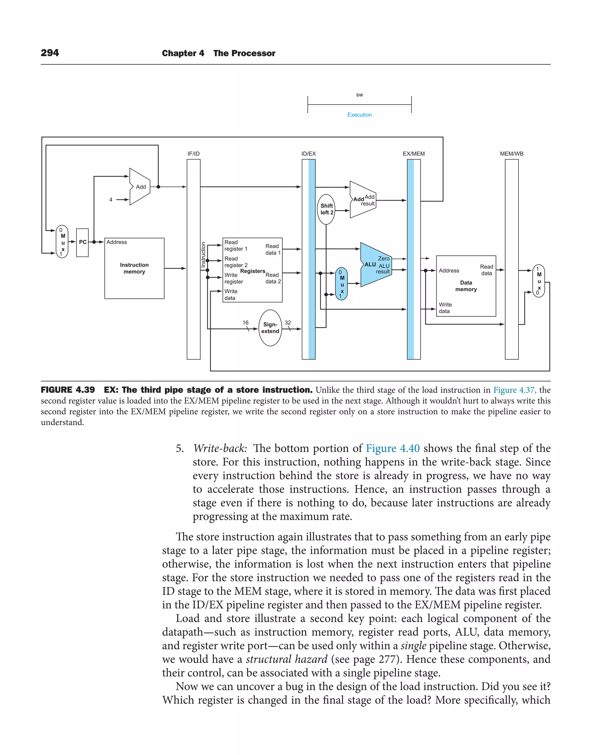 294 Chapter 4 The Processor
5. Write-back: The bottom portion of Figure 4.40 shows the final step of the
store. For this instruction, nothing happens in the write-back stage. Since
every instruction behind the store is already in progress, we have no way
to accelerate those instructions. Hence, an instruction passes through a
stage even if there is nothing to do, because later instructions are already
progressing at the maximum rate.
The store instruction again illustrates that to pass something from an early pipe
stage to a later pipe stage, the information must be placed in a pipeline register;
otherwise, the information is lost when the next instruction enters that pipeline
stage. For the store instruction we needed to pass one of the registers read in the
ID stage to the MEM stage, where it is stored in memory. The data was first placed
in the ID/EX pipeline register and then passed to the EX/MEM pipeline register.
Load and store illustrate a second key point: each logical component of the
datapath—such as instruction memory, register read ports, ALU, data memory,
and register write port—can be used only within a single pipeline stage. Otherwise,
we would have a structural hazard (see page 277). Hence these components, and
their control, can be associated with a single pipeline stage.
Now we can uncover a bug in the design of the load instruction. Did you see it?
Which register is changed in the final stage of the load? More specifically, which
Execution
sw
Add
Address
Instruction
memory
Read
register 1
Instruction
Read
register 2
Write
register
Write
data
Read
data 1
Read
data 2
Registers Address
Write
data
Read
data
Data
memory
AddAdd
result
ALU ALU
result
Zero
Shift
left 2
Sign-
extend
PC
4
ID/EX
IF/ID EX/MEM
16 32
0
M
u
x
1
0
M
u
x
1
1
M
u
x
0
MEM/WB
FIGURE 4.39 EX: The third pipe stage of a store instruction. Unlike the third stage of the load instruction in Figure 4.37, the
second register value is loaded into the EX/MEM pipeline register to be used in the next stage. Although it wouldn’t hurt to always write this
second register into the EX/MEM pipeline register, we write the second register only on a store instruction to make the pipeline easier to
understand.
 