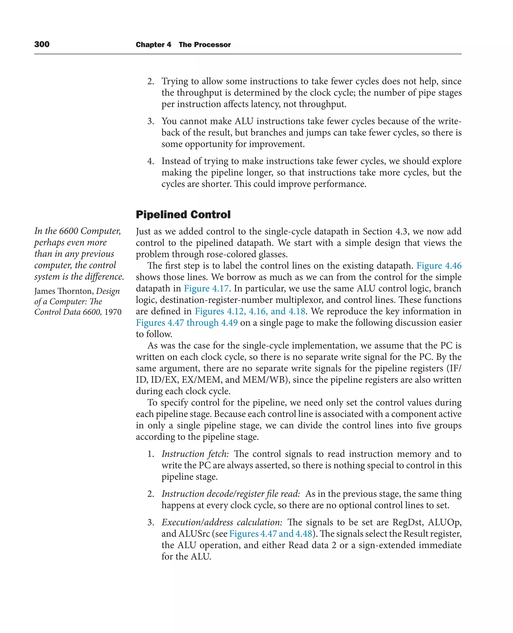 300 Chapter 4 The Processor
2. Trying to allow some instructions to take fewer cycles does not help, since
the throughput is determined by the clock cycle; the number of pipe stages
per instruction affects latency, not throughput.
3. You cannot make ALU instructions take fewer cycles because of the write-
back of the result, but branches and jumps can take fewer cycles, so there is
some opportunity for improvement.
4. Instead of trying to make instructions take fewer cycles, we should explore
making the pipeline longer, so that instructions take more cycles, but the
cycles are shorter. This could improve performance.
Pipelined Control
Just as we added control to the single-cycle datapath in Section 4.3, we now add
control to the pipelined datapath. We start with a simple design that views the
problem through rose-colored glasses.
The first step is to label the control lines on the existing datapath. Figure 4.46
shows those lines. We borrow as much as we can from the control for the simple
datapath in Figure 4.17. In particular, we use the same ALU control logic, branch
logic, destination-register-number multiplexor, and control lines. These functions
are defined in Figures 4.12, 4.16, and 4.18. We reproduce the key information in
Figures 4.47 through 4.49 on a single page to make the following discussion easier
to follow.
As was the case for the single-cycle implementation, we assume that the PC is
written on each clock cycle, so there is no separate write signal for the PC. By the
same argument, there are no separate write signals for the pipeline registers (IF/
ID, ID/EX, EX/MEM, and MEM/WB), since the pipeline registers are also written
during each clock cycle.
To specify control for the pipeline, we need only set the control values during
each pipeline stage. Because each control line is associated with a component active
in only a single pipeline stage, we can divide the control lines into five groups
according to the pipeline stage.
1. Instruction fetch: The control signals to read instruction memory and to
write the PC are always asserted, so there is nothing special to control in this
pipeline stage.
2. Instruction decode/register file read: As in the previous stage, the same thing
happens at every clock cycle, so there are no optional control lines to set.
3. Execution/address calculation: The signals to be set are RegDst, ALUOp,
and ALUSrc (see Figures 4.47 and 4.48). The signals select the Result register,
the ALU operation, and either Read data 2 or a sign-extended immediate
for the ALU.
In the 6600 Computer,
perhaps even more
than in any previous
computer, the control
system is the difference.
James Thornton, Design
of a Computer: The
Control Data 6600, 1970
 