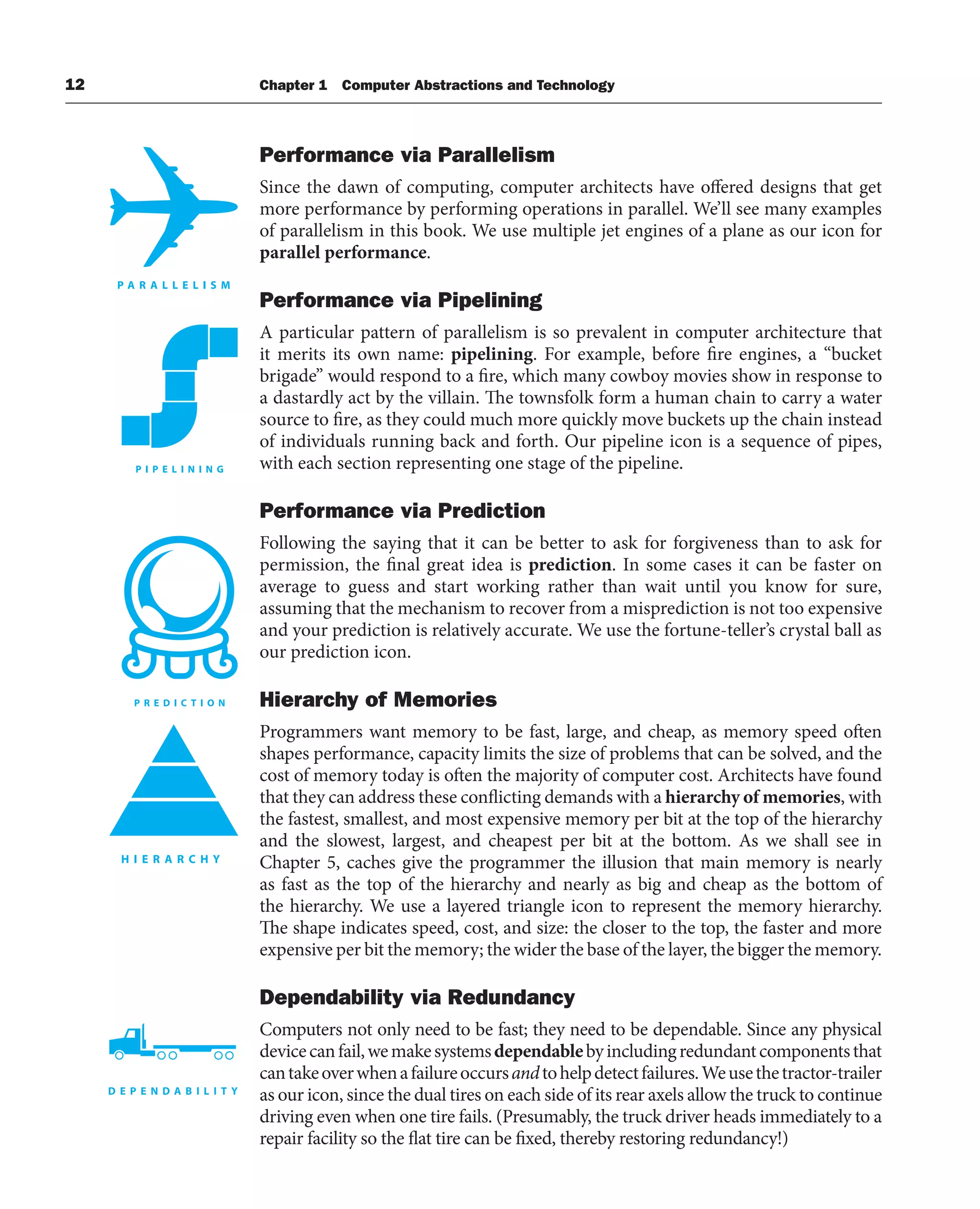 12 Chapter 1 Computer Abstractions and Technology
Performance via Parallelism
Since the dawn of computing, computer architects have offered designs that get
more performance by performing operations in parallel. We’ll see many examples
of parallelism in this book. We use multiple jet engines of a plane as our icon for
parallel performance.
Performance via Pipelining
A particular pattern of parallelism is so prevalent in computer architecture that
it merits its own name: pipelining. For example, before fire engines, a “bucket
brigade” would respond to a fire, which many cowboy movies show in response to
a dastardly act by the villain. The townsfolk form a human chain to carry a water
source to fire, as they could much more quickly move buckets up the chain instead
of individuals running back and forth. Our pipeline icon is a sequence of pipes,
with each section representing one stage of the pipeline.
Performance via Prediction
Following the saying that it can be better to ask for forgiveness than to ask for
permission, the final great idea is prediction. In some cases it can be faster on
average to guess and start working rather than wait until you know for sure,
assuming that the mechanism to recover from a misprediction is not too expensive
and your prediction is relatively accurate. We use the fortune-teller’s crystal ball as
our prediction icon.
Hierarchy of Memories
Programmers want memory to be fast, large, and cheap, as memory speed often
shapes performance, capacity limits the size of problems that can be solved, and the
cost of memory today is often the majority of computer cost. Architects have found
that they can address these conflicting demands with a hierarchy of memories, with
the fastest, smallest, and most expensive memory per bit at the top of the hierarchy
and the slowest, largest, and cheapest per bit at the bottom. As we shall see in
Chapter 5, caches give the programmer the illusion that main memory is nearly
as fast as the top of the hierarchy and nearly as big and cheap as the bottom of
the hierarchy. We use a layered triangle icon to represent the memory hierarchy.
The shape indicates speed, cost, and size: the closer to the top, the faster and more
expensive per bit the memory; the wider the base of the layer, the bigger the memory.
Dependability via Redundancy
Computers not only need to be fast; they need to be dependable. Since any physical
devicecanfail,wemakesystemsdependablebyincludingredundantcomponentsthat
cantakeoverwhenafailureoccursandtohelpdetectfailures.Weusethetractor-trailer
as our icon, since the dual tires on each side of its rear axels allow the truck to continue
driving even when one tire fails. (Presumably, the truck driver heads immediately to a
repair facility so the flat tire can be fixed, thereby restoring redundancy!)
 